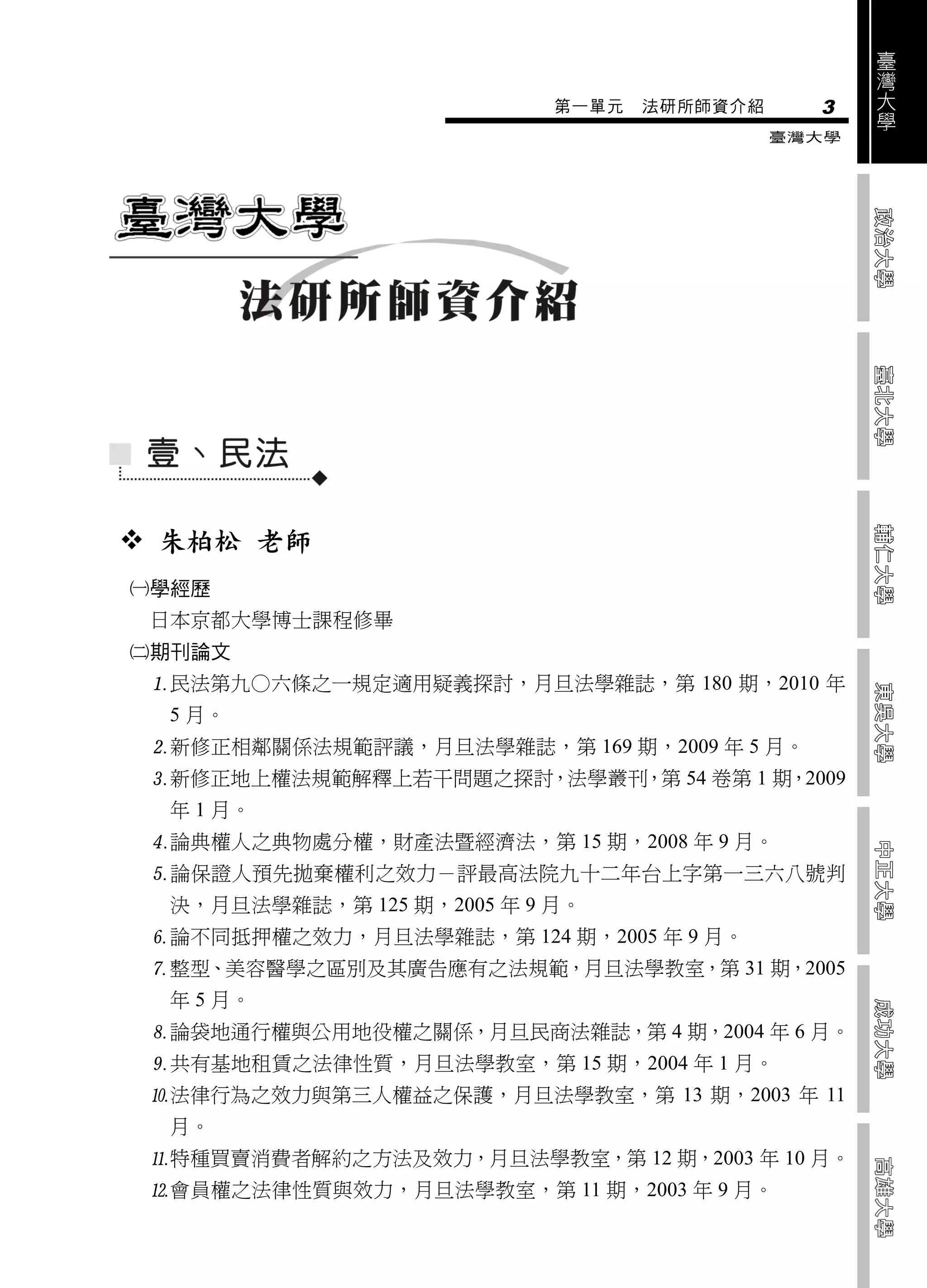臺
                                                    灣
                                                    大
                            第一單元   法研所師資介紹     3    學
                                             臺灣大學




 朱柏松 老師
學經歷
 日本京都大學博士課程修畢
期刊論文
 民法第九○六條之一規定適用疑義探討，月旦法學雜誌，第 180 期，2010 年
  5 月。
 新修正相鄰關係法規範評議，月旦法學雜誌，第 169 期，2009 年 5 月。
 新修正地上權法規範解釋上若干問題之探討，法學叢刊，第 54 卷第 1 期，2009
  年 1 月。
 論典權人之典物處分權，財產法暨經濟法，第 15 期，2008 年 9 月。
 論保證人預先拋棄權利之效力－評最高法院九十二年台上字第一三六八號判
  決，月旦法學雜誌，第 125 期，2005 年 9 月。
 論不同抵押權之效力，月旦法學雜誌，第 124 期，2005 年 9 月。
 整型、美容醫學之區別及其廣告應有之法規範，月旦法學教室，第 31 期，2005
  年 5 月。
 論袋地通行權與公用地役權之關係，月旦民商法雜誌，第 4 期，2004 年 6 月。
 共有基地租賃之法律性質，月旦法學教室，第 15 期，2004 年 1 月。
 法律行為之效力與第三人權益之保護，月旦法學教室，第 13 期，2003 年 11
  月。
 特種買賣消費者解約之方法及效力，月旦法學教室，第 12 期，2003 年 10 月。
 會員權之法律性質與效力，月旦法學教室，第 11 期，2003 年 9 月。
 