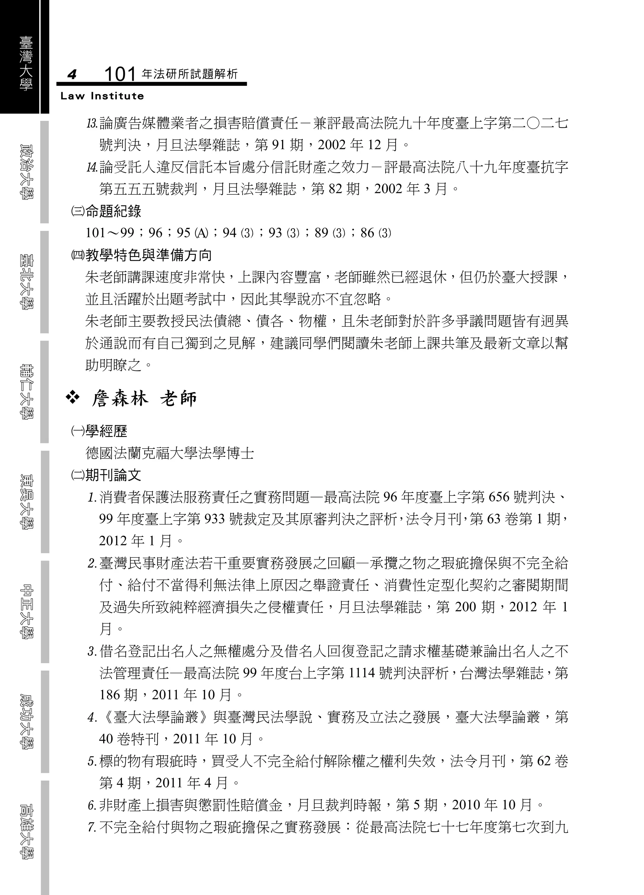 臺
灣
大
學   4     101 年法研所試題解析
    Law Institute

        論廣告媒體業者之損害賠償責任－兼評最高法院九十年度臺上字第二○二七
         號判決，月旦法學雜誌，第 91 期，2002 年 12 月。
        論受託人違反信託本旨處分信託財產之效力－評最高法院八十九年度臺抗字
         第五五五號裁判，月旦法學雜誌，第 82 期，2002 年 3 月。
     命題紀錄
        101～99；96；95 ；94 ；93 ；89 ；86 
     教學特色與準備方向
        朱老師講課速度非常快，上課內容豐富，老師雖然已經退休，但仍於臺大授課，
        並且活躍於出題考試中，因此其學說亦不宜忽略。
        朱老師主要教授民法債總、債各、物權，且朱老師對於許多爭議問題皆有迥異
        於通說而有自己獨到之見解，建議同學們閱讀朱老師上課共筆及最新文章以幫
        助明瞭之。

     詹森林 老師
     學經歷
        德國法蘭克福大學法學博士
     期刊論文
        消費者保護法服務責任之實務問題—最高法院 96 年度臺上字第 656 號判決、
         99 年度臺上字第 933 號裁定及其原審判決之評析 法令月刊 第 63 卷第 1 期，
                                   ，    ，
         2012 年 1 月。
        臺灣民事財產法若干重要實務發展之回顧—承攬之物之瑕疵擔保與不完全給
         付、給付不當得利無法律上原因之舉證責任、消費性定型化契約之審閱期間
         及過失所致純粹經濟損失之侵權責任，月旦法學雜誌，第 200 期，2012 年 1
         月。
        借名登記出名人之無權處分及借名人回復登記之請求權基礎兼論出名人之不
         法管理責任—最高法院 99 年度台上字第 1114 號判決評析，台灣法學雜誌，第
         186 期，2011 年 10 月。
        《臺大法學論叢》與臺灣民法學說、實務及立法之發展，臺大法學論叢，第
         40 卷特刊，2011 年 10 月。
        標的物有瑕疵時，買受人不完全給付解除權之權利失效，法令月刊，第 62 卷
         第 4 期，2011 年 4 月。
        非財產上損害與懲罰性賠償金，月旦裁判時報，第 5 期，2010 年 10 月。
        不完全給付與物之瑕疵擔保之實務發展：從最高法院七十七年度第七次到九
 