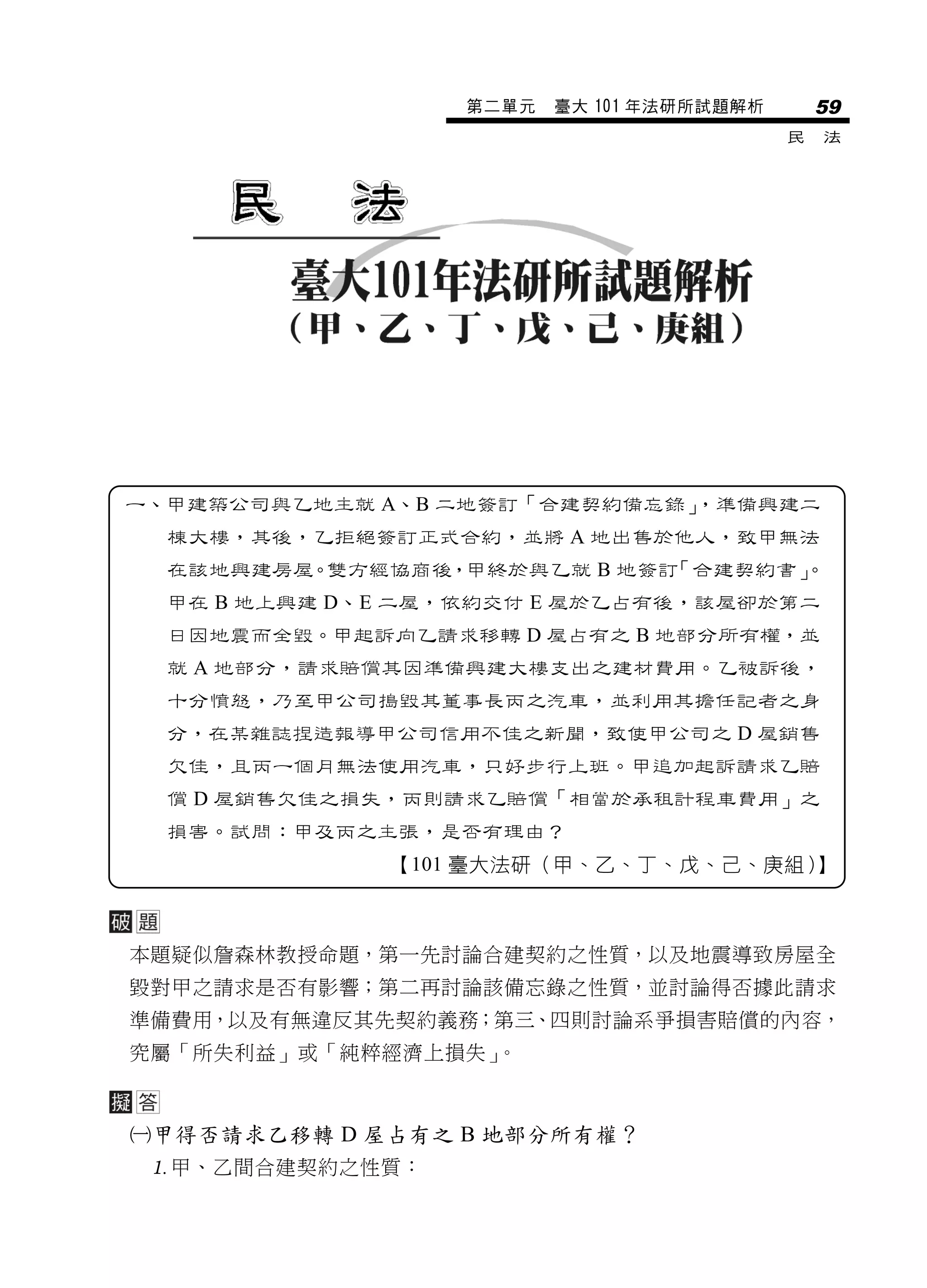 第二單元   臺大 101 年法研所試題解析       59
                                           民   法




一、甲建築公司與乙地主就 A、B 二地簽訂「合建契約備忘錄」
                             ，準備興建二
  棟大樓，其後，乙拒絕簽訂正式合約，並將 A 地出售於他人，致甲無法
  在該地興建房屋。雙方經協商後，甲終於與乙就 B 地簽訂「合建契約書」
                                   。
  甲在 B 地上興建 D、E 二屋，依約交付 E 屋於乙占有後，該屋卻於第二
  日因地震而全毀。甲起訴向乙請求移轉 D 屋占有之 B 地部分所有權，並
  就 A 地部分，請求賠償其因準備興建大樓支出之建材費用。乙被訴後，
  十分憤怒，乃至甲公司搗毀其董事長丙之汽車，並利用其擔任記者之身
  分，在某雜誌捏造報導甲公司信用不佳之新聞，致使甲公司之 D 屋銷售
  欠佳，且丙一個月無法使用汽車，只好步行上班。甲追加起訴請求乙賠
  償 D 屋銷售欠佳之損失，丙則請求乙賠償「相當於承租計程車費用」之
  損害。試問：甲及丙之主張，是否有理由？
              【101 臺大法研（甲、乙、丁、戊、己、庚組）】



本題疑似詹森林教授命題，第一先討論合建契約之性質，以及地震導致房屋全
毀對甲之請求是否有影響；第二再討論該備忘錄之性質，並討論得否據此請求
準備費用，以及有無違反其先契約義務；第三、四則討論系爭損害賠償的內容，
究屬「所失利益」或「純粹經濟上損失」。



甲得否請求乙移轉 D 屋占有之 B 地部分所有權？
 甲、乙間合建契約之性質：
 