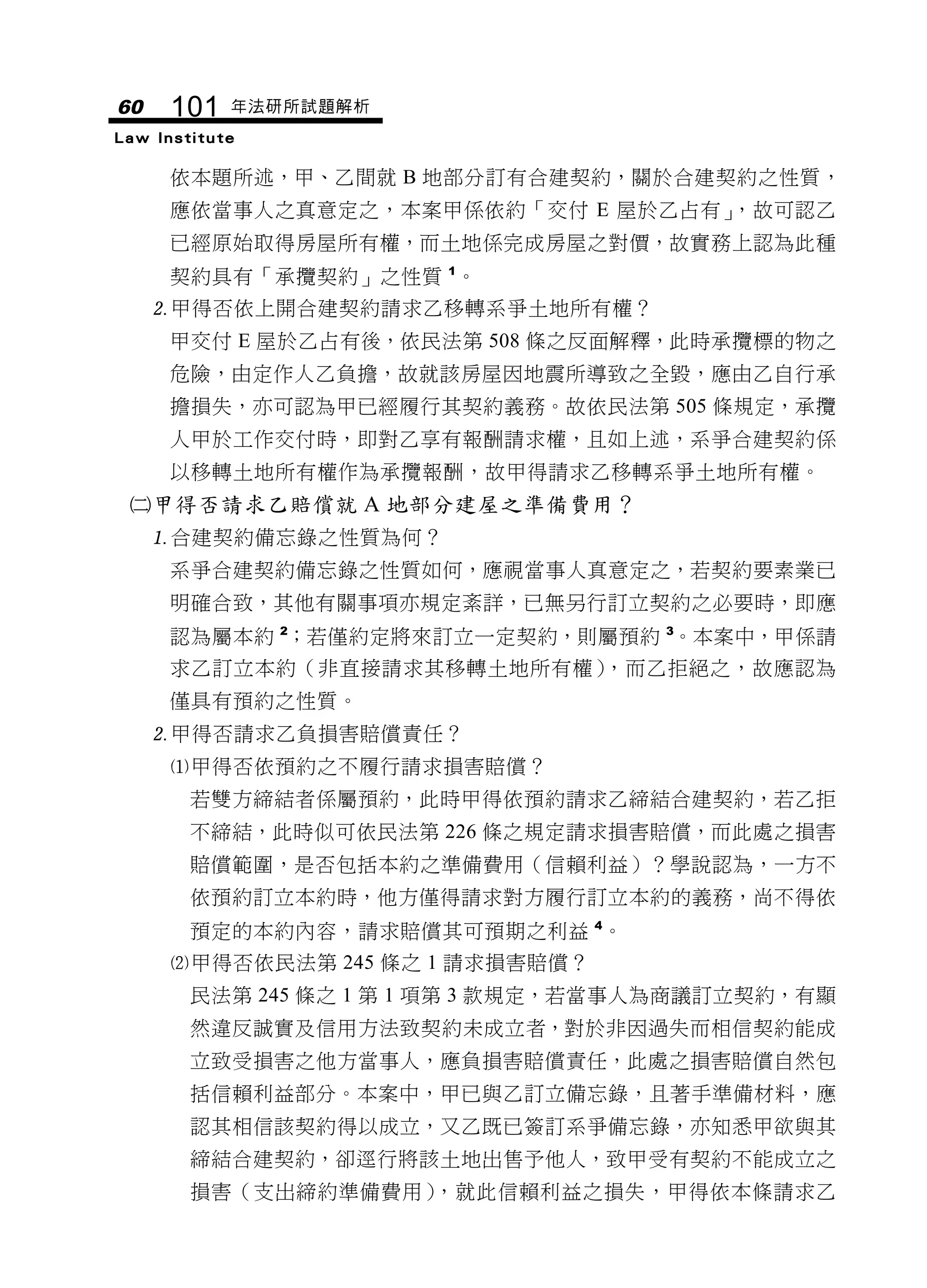60    101   年法研所試題解析
Law Institute

     依本題所述，甲、乙間就 B 地部分訂有合建契約，關於合建契約之性質，
     應依當事人之真意定之，本案甲係依約「交付 E 屋於乙占有」，故可認乙
     已經原始取得房屋所有權，而土地係完成房屋之對價，故實務上認為此種
     契約具有「承攬契約」之性質 1。
     甲得否依上開合建契約請求乙移轉系爭土地所有權？
     甲交付 E 屋於乙占有後，依民法第 508 條之反面解釋，此時承攬標的物之
     危險，由定作人乙負擔，故就該房屋因地震所導致之全毀，應由乙自行承
     擔損失，亦可認為甲已經履行其契約義務。故依民法第 505 條規定，承攬
     人甲於工作交付時，即對乙享有報酬請求權，且如上述，系爭合建契約係
     以移轉土地所有權作為承攬報酬，故甲得請求乙移轉系爭土地所有權。
 甲得否請求乙賠償就 A 地部分建屋之準備費用？
     合建契約備忘錄之性質為何？
     系爭合建契約備忘錄之性質如何，應視當事人真意定之，若契約要素業已
     明確合致，其他有關事項亦規定紊詳，已無另行訂立契約之必要時，即應
     認為屬本約 2；若僅約定將來訂立一定契約，則屬預約 3。本案中，甲係請
     求乙訂立本約（非直接請求其移轉土地所有權），而乙拒絕之，故應認為
     僅具有預約之性質。
     甲得否請求乙負損害賠償責任？
     甲得否依預約之不履行請求損害賠償？
        若雙方締結者係屬預約，此時甲得依預約請求乙締結合建契約，若乙拒
        不締結，此時似可依民法第 226 條之規定請求損害賠償，而此處之損害
        賠償範圍，是否包括本約之準備費用（信賴利益）？學說認為，一方不
        依預約訂立本約時，他方僅得請求對方履行訂立本約的義務，尚不得依
        預定的本約內容，請求賠償其可預期之利益 4。
     甲得否依民法第 245 條之 1 請求損害賠償？
        民法第 245 條之 1 第 1 項第 3 款規定，若當事人為商議訂立契約，有顯
        然違反誠實及信用方法致契約未成立者，對於非因過失而相信契約能成
        立致受損害之他方當事人，應負損害賠償責任，此處之損害賠償自然包
        括信賴利益部分。本案中，甲已與乙訂立備忘錄，且著手準備材料，應
        認其相信該契約得以成立，又乙既已簽訂系爭備忘錄，亦知悉甲欲與其
        締結合建契約，卻逕行將該土地出售予他人，致甲受有契約不能成立之
        損害（支出締約準備費用），就此信賴利益之損失，甲得依本條請求乙
 