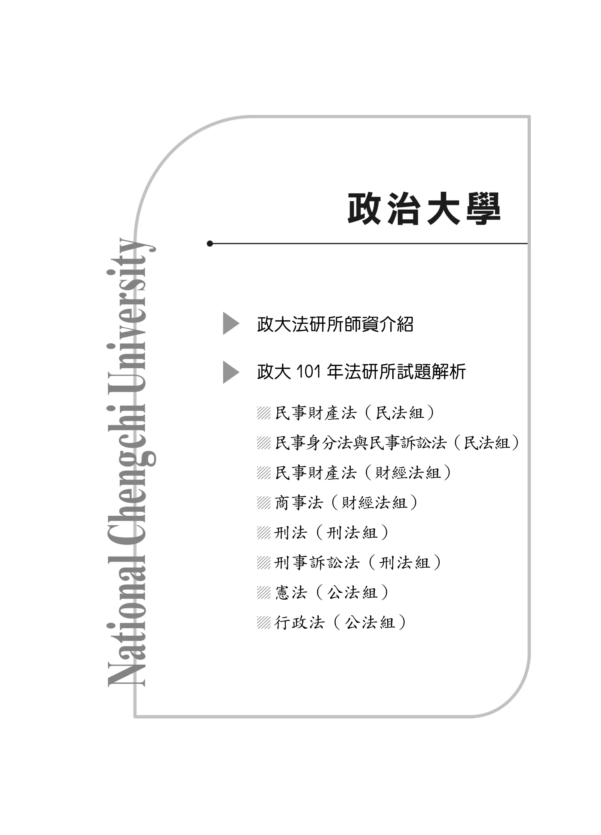 政大法研所師資介紹

政大 101 年法研所試題解析

 民事財產法（民法組）
 民事身分法與民事訴訟法（民法組）
 民事財產法（財經法組）
 商事法（財經法組）
 刑法（刑法組）
 刑事訴訟法（刑法組）
 憲法（公法組）
 行政法（公法組）
 