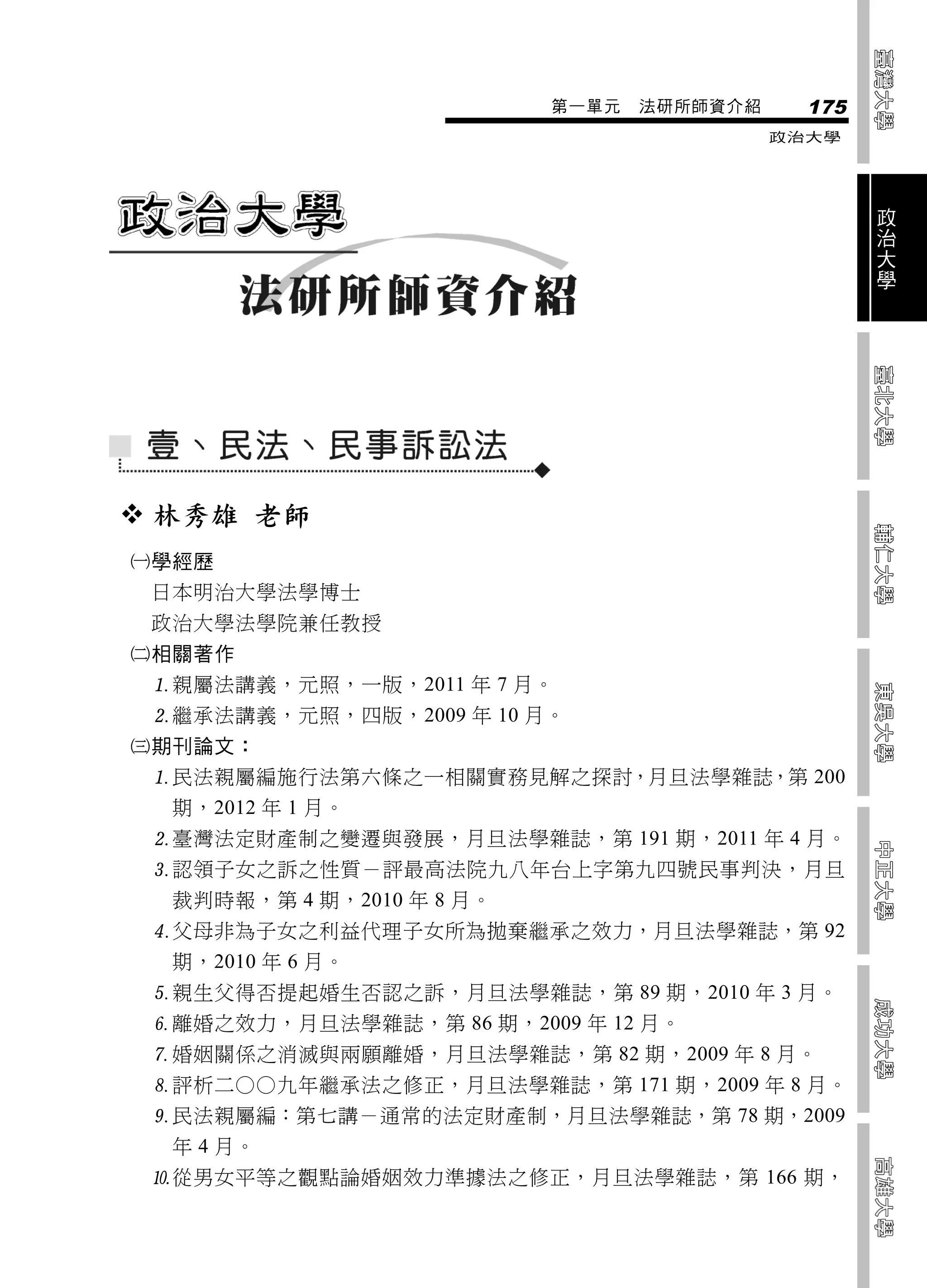 第一單元   法研所師資介紹     175
                                            政治大學



                                                    政
                                                    治
                                                    大
                                                    學




 林秀雄 老師
學經歷
 日本明治大學法學博士
 政治大學法學院兼任教授
相關著作
 親屬法講義，元照，一版，2011 年 7 月。
 繼承法講義，元照，四版，2009 年 10 月。
期刊論文：
 民法親屬編施行法第六條之一相關實務見解之探討，月旦法學雜誌，第 200
  期，2012 年 1 月。
 臺灣法定財產制之變遷與發展，月旦法學雜誌，第 191 期，2011 年 4 月。
 認領子女之訴之性質－評最高法院九八年台上字第九四號民事判決，月旦
  裁判時報，第 4 期，2010 年 8 月。
 父母非為子女之利益代理子女所為拋棄繼承之效力，月旦法學雜誌，第 92
  期，2010 年 6 月。
 親生父得否提起婚生否認之訴，月旦法學雜誌，第 89 期，2010 年 3 月。
 離婚之效力，月旦法學雜誌，第 86 期，2009 年 12 月。
 婚姻關係之消滅與兩願離婚，月旦法學雜誌，第 82 期，2009 年 8 月。
 評析二○○九年繼承法之修正，月旦法學雜誌，第 171 期，2009 年 8 月。
 民法親屬編：第七講－通常的法定財產制，月旦法學雜誌，第 78 期，2009
  年 4 月。
 從男女平等之觀點論婚姻效力準據法之修正，月旦法學雜誌，第 166 期，
 
