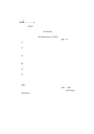 1－18　公共管理　　

 艾力森（Allison）認為政府與企業間的差異雖小，但不同處的區別相當重
 要。但由於當代環境變遷大企業動輒關係成千上萬員工的生計，自然使其
 染上公共色彩；另外民營化（Privatization）的風氣日盛，第三部門（非
 營利組織）的蓬勃發展，皆使公、私部門的區別漸漸模糊。包茲門在《所
 有組織都是公共的》（All Organizations are Public）書中即預測其將成為
 未來趨勢。這股爭辯對公共管理的意義如下（吳瓊恩，2005：19）：
 公、私管理區別之爭辯仍將是公共管理發展的潛在威脅，但公、私逐漸
  模糊化趨勢也為公共管理的發展帶來新的契機。
 部分特別強調「公共」性的理論有制止公共管理向一般管理或企業管理
  過度妥協的警示功能，但卻無法解決一旦排除大部分來自一般管理或企
  業管理技術後，可能造成公共管理空洞化的問題。
 傳統認為「效率不彰、僵化無能」就是公共組織代名詞，及「效率、品
  質」是私人組織寫照的刻板印象，一直在缺乏有效證據下成為普遍信守
  的「迷思」。
 在時代潮流下，公部門與私部門漸漸傾向平行功能上的區別，而非上位
  與下位的地位差別，公共性與私人性逐漸成為構築國家社會的共同基礎。
 公、私組織的區別也許必須尋找更有力的影響變數，如特定任務、領導
  、組織文化、組織規模等，而非「公」、「私」之籠統區別。
 公、私的區別應該是視個別情境的，且必須限定在某一問題層次上，否
  則公共管理將永遠處於高度哲學爭辯之中，組織民主化的潮流也無法滲
  透進入公共組織，而使公務員永遠跳脫不出層層束縛的官僚體制框架。
三、公共管理對政府實務發展的影響
 1980 年代起，英、美、紐、澳等先進民主國家先後出現強大的民意壓力
 ，要求行政革新、提昇政府績效，加強公共服務品質。1980 至 1990 年代
 ， 新 右 派 與 新 公 共 管 理 迅 速 竄 起 ， 成 為 各 國 政 府 再 造 （ Reinventing
 Government）的主要基礎，建構在新管理主義價值理念下的公共管理實務
 ，遂有蓬勃發展的機會。



      第五節　公共管理者的角色與知能
  廣義的公共管理者指負責督導人員從事公務之主管官員，包括民選的與
任命的兩類文官；狹義的公共管理者則指具備常任文官資格的人員。
一、管理者的角色
 
