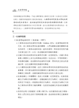 14    社會學新編


社會結構產生研究興趣。不過人類學重視人格與文化因素（尤其是文化間的
  ，偏重社會過程與人格成長的描述。人類學的研究對象以單純未開
比較）
發的初民社會為主，並以描述其特定社會或社區的獨特性為要；社會
學較注重當代複雜高度分工的文明社會，並以注意普遍存在的原則為主。在
研究方法上，人類學常用實地參與觀察法，但社會學則方法多樣。



三、社會學發展

社會學起源背景：（張家銘，1997）
     工業革命造成的社會秩序危機：Giddens 認為，社會學起源於現
      代性。因工業革命帶來社會的轉變，人們為瞭解這樣的轉變所產
      生的研究。工業革命通常係指一組科技發明，特別是利用蒸汽動
      力從事生產工作，以及一些這種能源所推動的機器。
     法國大革命造成既有的社會秩序瓦解：紀登斯認為，法國大革命
      象徵人類歷史上首次出現單純由理想（全民自由、平等與博愛）
      所指導的運動，促成舊有的社會秩序瓦解，帶來的民主政治的普
      遍出現，並且也關係著民族國家的興起。
     人口遷移造成都市問題：由於工業革命帶來的科技發明造成的社
      會變遷，其中最為重要者係因農業的大量勞動力從土地解放進而
      移轉到工業地帶。這樣的解放帶來前所未有的大都市出現。
     社會組織化（科層體制）造成人的疏離：紀登斯認為，社會是組
      織化行為模式的總和體系，這種組織化的行為模式，是指在漫長
      的時空下所產生一再重複出現的行為模式。而這些行為模式又因
      為工業革命所帶來大幅的轉變，包括因為組織化所造成的疏離問
      題。
     政府的出現（民族國家）改變人類行為：由於國家統治能力增強，
      對於人們日常生活的干預與影響日增，造成與政府單位互動頻率
      增加。
 