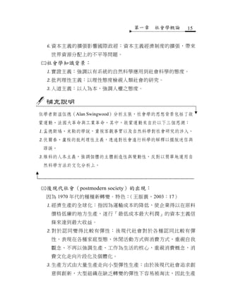 第一章     社會學概論   15


 資本主義的擴張影響國際政經：資本主義經濟制度的擴張，帶來
   世界資源分配上的不平等問題。
社會學知識背景：
 實證主義：強調以有系統的自然科學應用到社會科學的態度。
 批判理性主義：以理性態度檢視人類社會的研究。
 人道主義：以人為本，強調人權之態度。

  補充說明
依學者斯溫伍德（Alan Swingwood）分析主張，社會學的思想背景包括了啟
蒙運動、法國大革命與工業革命。其中，啟蒙運動來自於以下三個思潮：
孟德斯鳩、米勒的學說，重視客觀事實以及自然科學對社會研究的涉入。
伏爾泰、盧梭的批判理性主義，透過對社會進行科學的解釋以擺脫迷信與
 謬誤。
維科的人本主義，強調個體的主體創造性與變動性，反對以簡單地運用自
 然科學方法於文化分析上。



後現代社會（postmodern society）的出現：
 因為 1970 年代的種種新轉變。特色：（王振寰，2003：17）
 經濟生產的全球化：指因為運輸成本的降低，使企業得以在原料
   價格低廉的地方生產，遂行「最低成本最大利潤」的資本主義信
   條來達到最大收益。
 對於認同變得比較有彈性：後現代社會對於各種認同比較有彈
   性，表現在各種家庭型態、休閒活動方式與消費方式，重視自我
   觀念、不再以強調生產、工作為生活的核心，重視消費概念，消
   費文化走向片段化及個體化。
 生產方式由大量生產走向小型彈性生產：由於後現代社會追求創
   意與創新，大型組織在缺乏轉變的彈性下容易被淘汰，因此生產
 