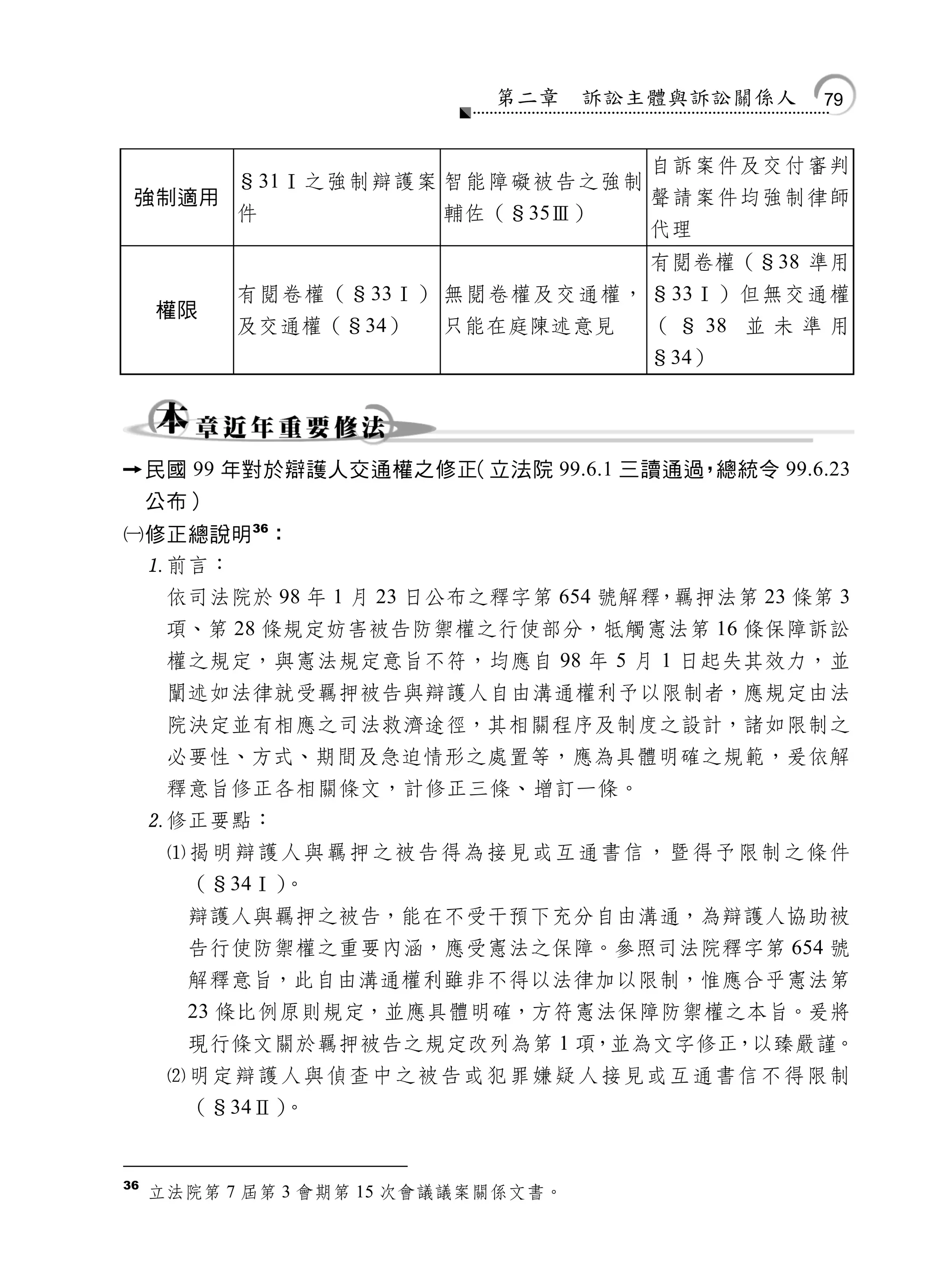 第二章     訴訟主體與訴訟關係人     79


                                        自訴案件及交付審判
           §31Ⅰ之強制辯護案 智能障礙被告之強制
    強制適用                                聲請案件均強制律師
           件             輔佐（§35Ⅲ）
                                        代理
                                        有閱卷權（§38 準用
           有閱卷權（§33Ⅰ） 無閱卷權及交通權， §33Ⅰ）但無交通權
     權限
           及交通權（§34）     只能在庭陳述意見       （ § 38 並 未 準 用
                                        §34）




    民國 99 年對於辯護人交通權之修正（立法院 99.6.1 三讀通過 總統令 99.6.23
                                       ，
     公布）
修正總說明 36：
 前言：
      依司法院於 98 年 1 月 23 日公布之釋字第 654 號解釋，羈押法第 23 條第 3
      項、第 28 條規定妨害被告防禦權之行使部分，牴觸憲法第 16 條保障訴訟
      權之規定，與憲法規定意旨不符，均應自 98 年 5 月 1 日起失其效力，並
      闡述如法律就受羈押被告與辯護人自由溝通權利予以限制者，應規定由法
      院決定並有相應之司法救濟途徑，其相關程序及制度之設計，諸如限制之
      必要性、方式、期間及急迫情形之處置等，應為具體明確之規範，爰依解
      釋意旨修正各相關條文，計修正三條、增訂一條。
     修正要點：
      揭明辯護人與羈押之被告得為接見或互通書信，暨得予限制之條件
       （§34Ⅰ）。
       辯護人與羈押之被告，能在不受干預下充分自由溝通，為辯護人協助被
       告行使防禦權之重要內涵，應受憲法之保障。參照司法院釋字第 654 號
       解釋意旨，此自由溝通權利雖非不得以法律加以限制，惟應合乎憲法第
       23 條比例原則規定，並應具體明確，方符憲法保障防禦權之本旨。爰將
       現行條文關於羈押被告之規定改列為第 1 項，並為文字修正，以臻嚴謹。
      明定辯護人與偵查中之被告或犯罪嫌疑人接見或互通書信不得限制
       （§34Ⅱ）。


36
     立法院第 7 屆第 3 會期第 15 次會議議案關係文書。
 