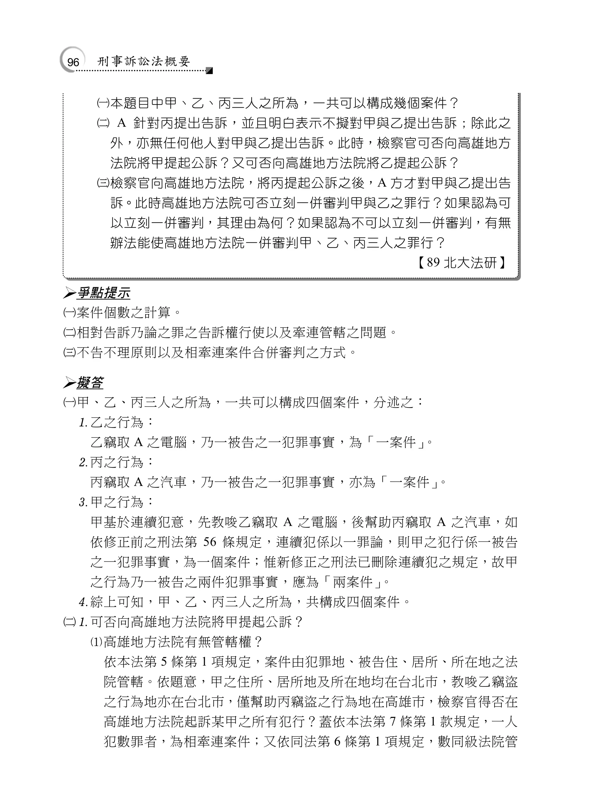 96   刑事訴訟法概要


     本題目中甲、乙、丙三人之所為，一共可以構成幾個案件？
      A 針對丙提出告訴，並且明白表示不擬對甲與乙提出告訴；除此之
      外，亦無任何他人對甲與乙提出告訴。此時，檢察官可否向高雄地方
      法院將甲提起公訴？又可否向高雄地方法院將乙提起公訴？
     檢察官向高雄地方法院，將丙提起公訴之後，A 方才對甲與乙提出告
      訴。此時高雄地方法院可否立刻一併審判甲與乙之罪行？如果認為可
      以立刻一併審判，其理由為何？如果認為不可以立刻一併審判，有無
      辦法能使高雄地方法院一併審判甲、乙、丙三人之罪行？
                              【89 北大法研】

 爭點提示
 案件個數之計算。
 相對告訴乃論之罪之告訴權行使以及牽連管轄之問題。
 不告不理原則以及相牽連案件合併審判之方式。

 擬答
 甲、乙、丙三人之所為，一共可以構成四個案件，分述之：
  乙之行為：
   乙竊取 A 之電腦，乃一被告之一犯罪事實，為「一案件」   。
  丙之行為：
   丙竊取 A 之汽車，乃一被告之一犯罪事實，亦為「一案件」    。
  甲之行為：
   甲基於連續犯意，先教唆乙竊取 A 之電腦，後幫助丙竊取 A 之汽車，如
   依修正前之刑法第 56 條規定，連續犯係以一罪論，則甲之犯行係一被告
   之一犯罪事實，為一個案件；惟新修正之刑法已刪除連續犯之規定，故甲
   之行為乃一被告之兩件犯罪事實，應為「兩案件」     。
  綜上可知，甲、乙、丙三人之所為，共構成四個案件。
 可否向高雄地方法院將甲提起公訴？
   高雄地方法院有無管轄權？
     依本法第 5 條第 1 項規定，案件由犯罪地、被告住、居所、所在地之法
     院管轄。依題意，甲之住所、居所地及所在地均在台北市，教唆乙竊盜
     之行為地亦在台北市，僅幫助丙竊盜之行為地在高雄市，檢察官得否在
     高雄地方法院起訴某甲之所有犯行？蓋依本法第 7 條第 1 款規定，一人
     犯數罪者，為相牽連案件；又依同法第 6 條第 1 項規定，數同級法院管
 