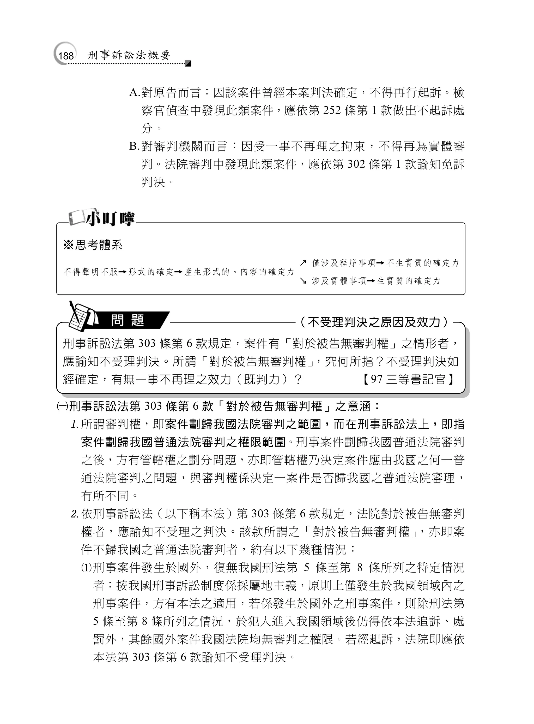 188   刑事訴訟法概要


          A.對原告而言：因該案件曾經本案判決確定，不得再行起訴。檢
              察官偵查中發現此類案件，應依第 252 條第 1 款做出不起訴處
              分。
          B. 對審判機關而言：因受一事不再理之拘束，不得再為實體審
              判。法院審判中發現此類案件，應依第 302 條第 1 款諭知免訴
              判決。




※思考體系
                                   ↗ 僅涉及程序事項   不生實質的確定力
不得聲明不服   形式的確定    產生形式的、內容的確定力
                                   ↘ 涉及實體事項   生實質的確定力



                                   （不受理判決之原因及效力）
刑事訴訟法第 303 條第 6 款規定，案件有「對於被告無審判權」之情形者，
應諭知不受理判決。所謂「對於被告無審判權」，究何所指？不受理判決如
經確定，有無一事不再理之效力（既判力）？                      【97 三等書記官】

刑事訴訟法第 303 條第 6 款「對於被告無審判權」之意涵：
  所謂審判權，即案件劃歸我國法院審判之範圍，而在刑事訴訟法上，即指
      案件劃歸我國普通法院審判之權限範圍。刑事案件劃歸我國普通法院審判
      之後，方有管轄權之劃分問題，亦即管轄權乃決定案件應由我國之何一普
      通法院審判之問題，與審判權係決定一案件是否歸我國之普通法院審理，
      有所不同。
  依刑事訴訟法（以下稱本法）第 303 條第 6 款規定，法院對於被告無審判
      權者，應諭知不受理之判決。該款所謂之「對於被告無審判權」，亦即案
      件不歸我國之普通法院審判者，約有以下幾種情況：
      刑事案件發生於國外，復無我國刑法第 5 條至第 8 條所列之特定情況
       者：按我國刑事訴訟制度係採屬地主義，原則上僅發生於我國領域內之
       刑事案件，方有本法之適用，若係發生於國外之刑事案件，則除刑法第
       5 條至第 8 條所列之情況，於犯人進入我國領域後仍得依本法追訴、處
       罰外，其餘國外案件我國法院均無審判之權限。若經起訴，法院即應依
       本法第 303 條第 6 款諭知不受理判決。
 