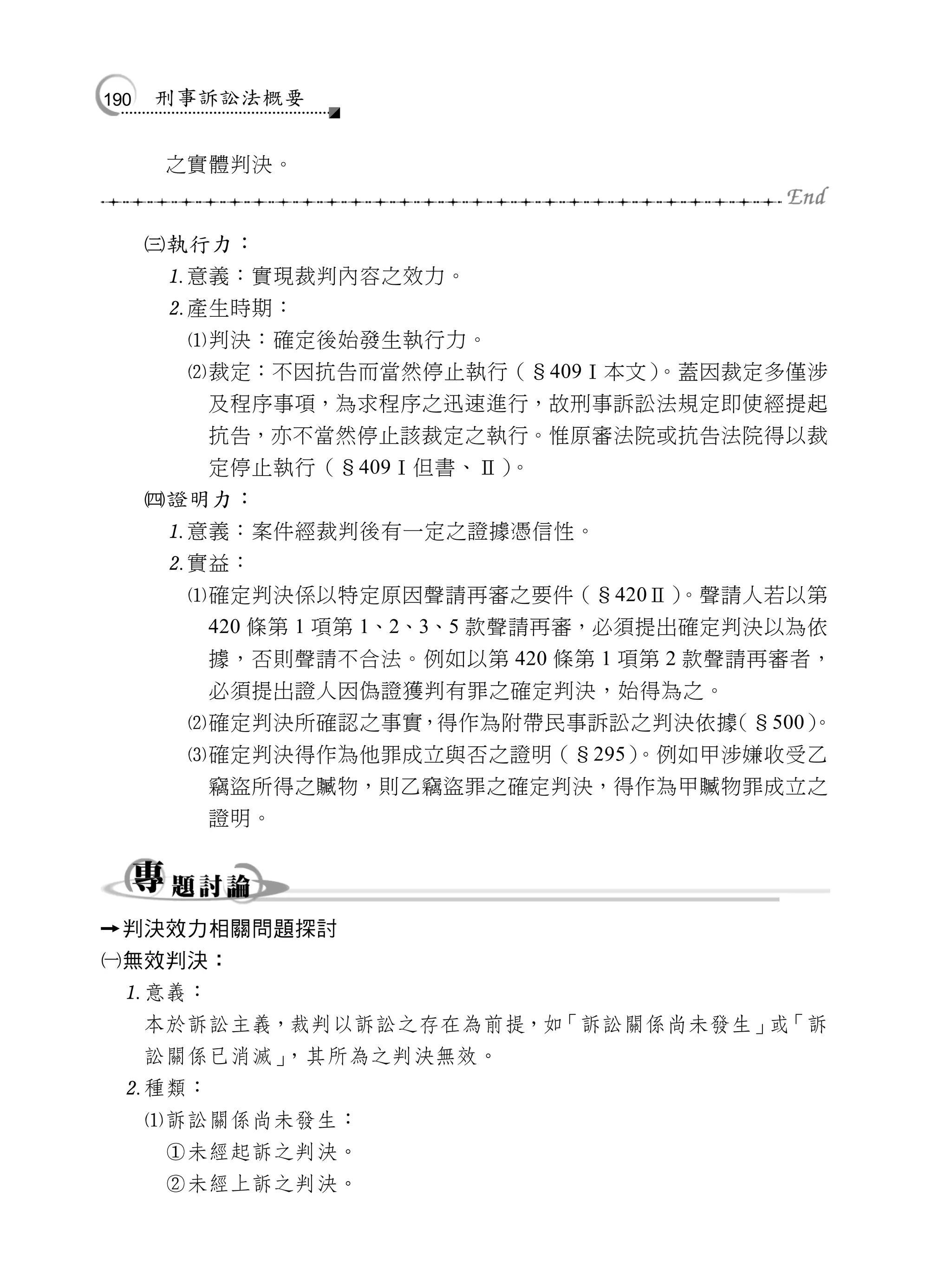 190   刑事訴訟法概要


           之實體判決。


          執行力：
           意義：實現裁判內容之效力。
           產生時期：
            判決：確定後始發生執行力。
            裁定：不因抗告而當然停止執行（§409Ⅰ本文）      。蓋因裁定多僅涉
             及程序事項，為求程序之迅速進行，故刑事訴訟法規定即使經提起
             抗告，亦不當然停止該裁定之執行。惟原審法院或抗告法院得以裁
             定停止執行（§409Ⅰ但書、Ⅱ）      。
          證明力：
           意義：案件經裁判後有一定之證據憑信性。
           實益：
            確定判決係以特定原因聲請再審之要件（§420Ⅱ）      。聲請人若以第
             420 條第 1 項第 1、2、3、5 款聲請再審，必須提出確定判決以為依
             據，否則聲請不合法。例如以第 420 條第 1 項第 2 款聲請再審者，
             必須提出證人因偽證獲判有罪之確定判決，始得為之。
            確定判決所確認之事實，得作為附帶民事訴訟之判決依據       （§500）
                                                  。
            確定判決得作為他罪成立與否之證明（§295）      。例如甲涉嫌收受乙
             竊盜所得之贓物，則乙竊盜罪之確定判決，得作為甲贓物罪成立之
             證明。




     判決效力相關問題探討
無效判決：
      意義：
          本於訴訟主義，裁判以訴訟之存在為前提，如「訴訟關係尚未發生」 「訴
                                        或
          訟關係已消滅」，其所為之判決無效。
      種類：
          訴訟關係尚未發生：
           未經起訴之判決。
           未經上訴之判決。
 