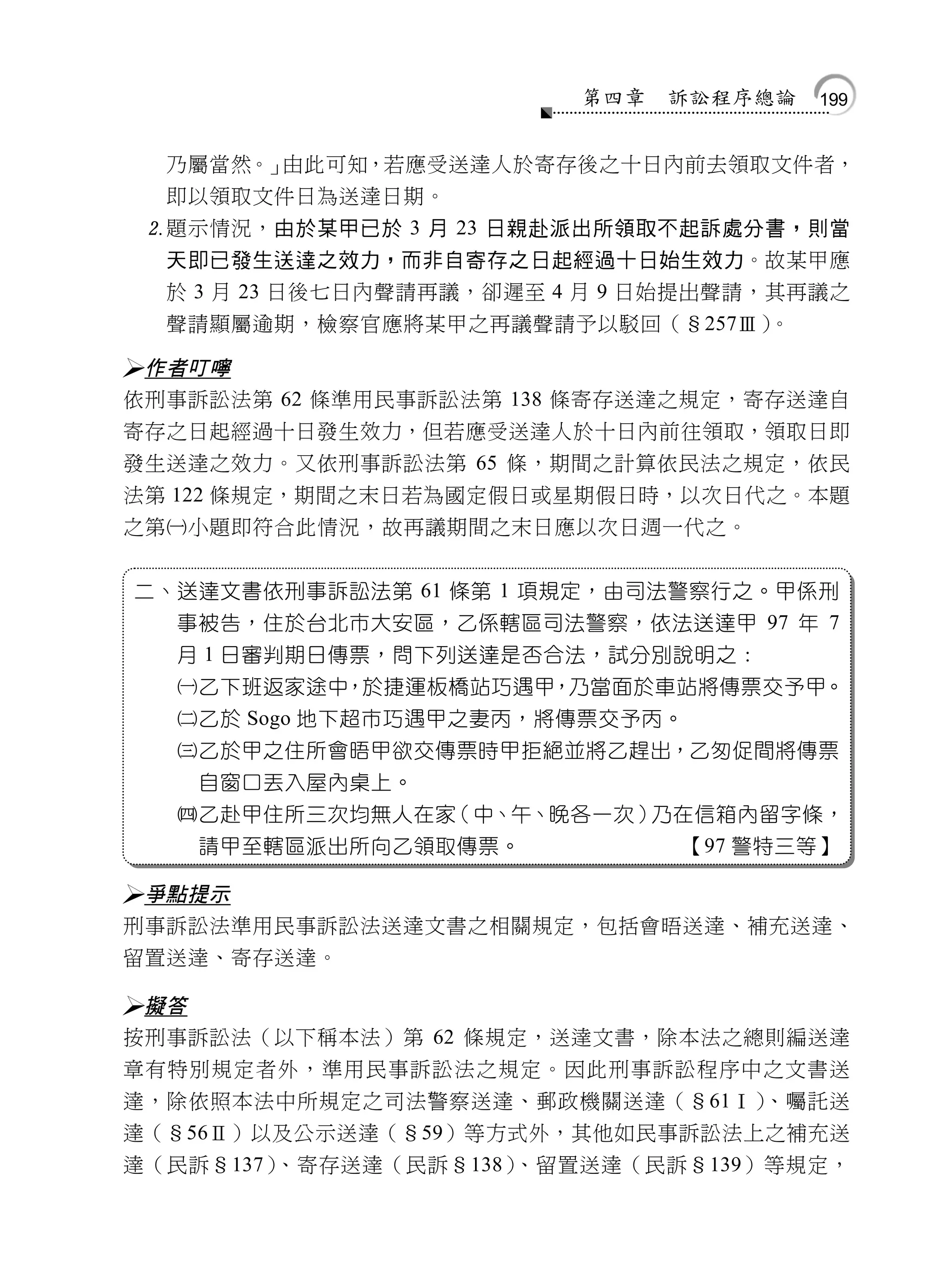 第四章   訴訟程序總論   199


     乃屬當然。」由此可知，若應受送達人於寄存後之十日內前去領取文件者，
     即以領取文件日為送達日期。
    題示情況，由於某甲已於 3 月 23 日親赴派出所領取不起訴處分書，則當
     天即已發生送達之效力，而非自寄存之日起經過十日始生效力。故某甲應
     於 3 月 23 日後七日內聲請再議，卻遲至 4 月 9 日始提出聲請，其再議之
     聲請顯屬逾期，檢察官應將某甲之再議聲請予以駁回（§257Ⅲ）。

作者叮嚀
依刑事訴訟法第 62 條準用民事訴訟法第 138 條寄存送達之規定，寄存送達自
寄存之日起經過十日發生效力，但若應受送達人於十日內前往領取，領取日即
發生送達之效力。又依刑事訴訟法第 65 條，期間之計算依民法之規定，依民
法第 122 條規定，期間之末日若為國定假日或星期假日時，以次日代之。本題
之第小題即符合此情況，故再議期間之末日應以次日週一代之。


    二、送達文書依刑事訴訟法第 61 條第 1 項規定，由司法警察行之。甲係刑
      事被告，住於台北市大安區，乙係轄區司法警察，依法送達甲 97 年 7
      月 1 日審判期日傳票，問下列送達是否合法，試分別說明之：
      乙下班返家途中，於捷運板橋站巧遇甲，乃當面於車站將傳票交予甲。
      乙於 Sogo 地下超市巧遇甲之妻丙，將傳票交予丙。
      乙於甲之住所會晤甲欲交傳票時甲拒絕並將乙趕出，乙匆促間將傳票
       自窗口丟入屋內桌上。
      乙赴甲住所三次均無人在家（中、午、晚各一次）乃在信箱內留字條，
       請甲至轄區派出所向乙領取傳票。             【97 警特三等】

 爭點提示
 刑事訴訟法準用民事訴訟法送達文書之相關規定，包括會晤送達、補充送達、
 留置送達、寄存送達。

 擬答
 按刑事訴訟法（以下稱本法）第 62 條規定，送達文書，除本法之總則編送達
 章有特別規定者外，準用民事訴訟法之規定。因此刑事訴訟程序中之文書送
 達，除依照本法中所規定之司法警察送達、郵政機關送達（§61Ⅰ）    、囑託送
 達（§56Ⅱ）以及公示送達（§59）等方式外，其他如民事訴訟法上之補充送
 達（民訴§137）、寄存送達（民訴§138）、留置送達（民訴§139）等規定，
 