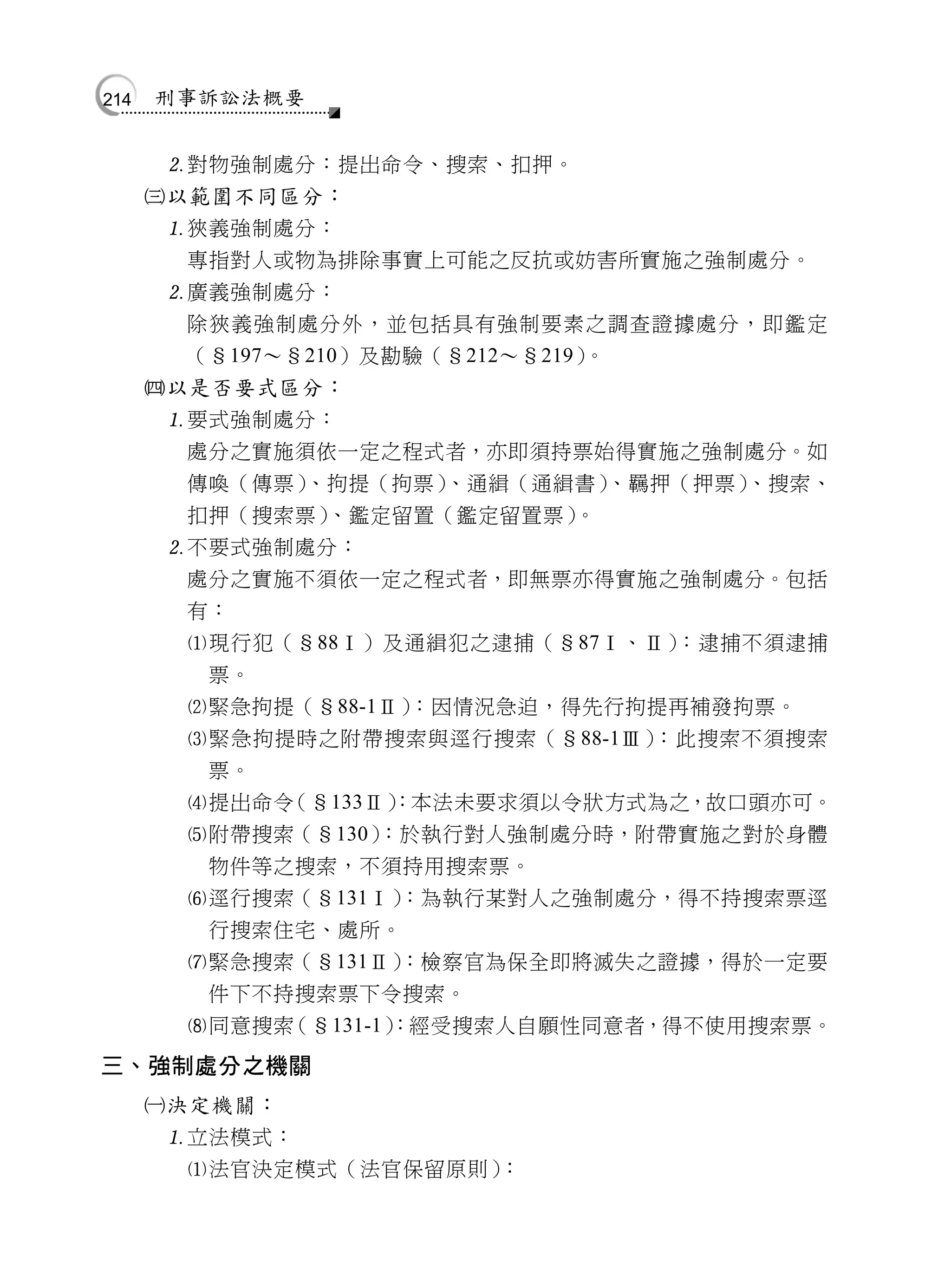 214   刑事訴訟法概要


       對物強制處分：提出命令、搜索、扣押。
      以範圍不同區分：
       狹義強制處分：
        專指對人或物為排除事實上可能之反抗或妨害所實施之強制處分。
       廣義強制處分：
        除狹義強制處分外，並包括具有強制要素之調查證據處分，即鑑定
        （§197～§210）及勘驗（§212～§219）。
      以是否要式區分：
       要式強制處分：
        處分之實施須依一定之程式者，亦即須持票始得實施之強制處分。如
        傳喚（傳票） 、拘提（拘票）   、通緝（通緝書）  、羈押（押票）、搜索、
        扣押（搜索票）  、鑑定留置（鑑定留置票）   。
       不要式強制處分：
        處分之實施不須依一定之程式者，即無票亦得實施之強制處分。包括
        有：
        現行犯（§88Ⅰ）及通緝犯之逮捕（§87Ⅰ、Ⅱ）     ：逮捕不須逮捕
         票。
        緊急拘提（§88-1Ⅱ）  ：因情況急迫，得先行拘提再補發拘票。
        緊急拘提時之附帶搜索與逕行搜索（§88-1Ⅲ）     ：此搜索不須搜索
         票。
        提出命令 （§133Ⅱ） ：本法未要求須以令狀方式為之，故口頭亦可。
        附帶搜索（§130）  ：於執行對人強制處分時，附帶實施之對於身體
         物件等之搜索，不須持用搜索票。
        逕行搜索（§131Ⅰ）   ：為執行某對人之強制處分，得不持搜索票逕
         行搜索住宅、處所。
        緊急搜索（§131Ⅱ）   ：檢察官為保全即將滅失之證據，得於一定要
         件下不持搜索票下令搜索。
        同意搜索 （§131-1）：經受搜索人自願性同意者，得不使用搜索票。
三、強制處分之機關
      決定機關：
       立法模式：
        法官決定模式（法官保留原則）：
 