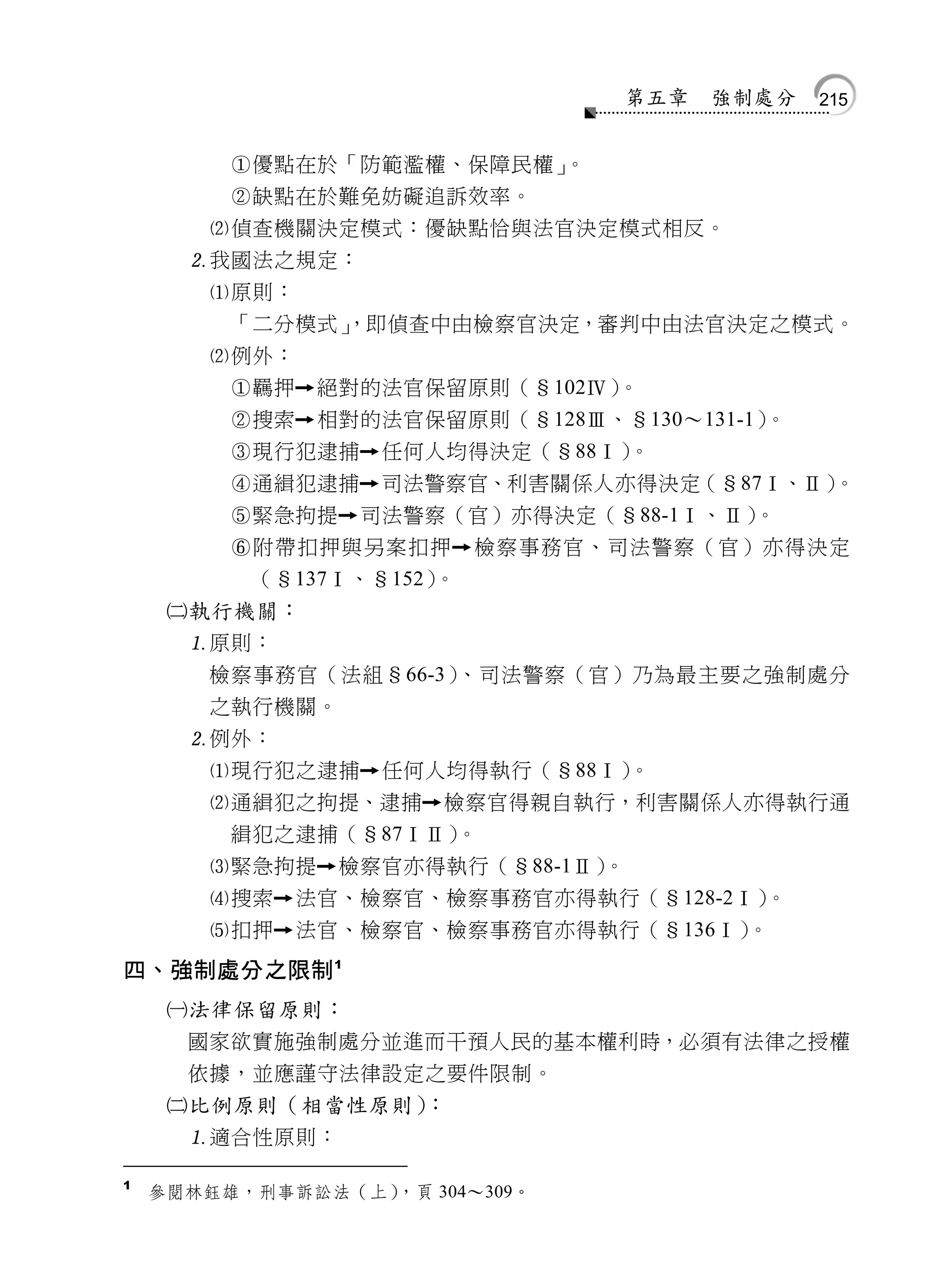 第五章   強制處分   215


         優點在於「防範濫權、保障民權」。
         缺點在於難免妨礙追訴效率。
        偵查機關決定模式：優缺點恰與法官決定模式相反。
      我國法之規定：
        原則：
         「二分模式」
              ，即偵查中由檢察官決定，審判中由法官決定之模式。
        例外：
         羈押   絕對的法官保留原則（§102Ⅳ）。
         搜索   相對的法官保留原則（§128Ⅲ、§130～131-1）。
         現行犯逮捕    任何人均得決定（§88Ⅰ）。
         通緝犯逮捕    司法警察官、利害關係人亦得決定（§87Ⅰ、Ⅱ）。
         緊急拘提    司法警察（官）亦得決定（§88-1Ⅰ、Ⅱ）。
         附帶扣押與另案扣押      檢察事務官、司法警察（官）亦得決定
          （§137Ⅰ、§152）。
     執行機關：
      原則：
       檢察事務官（法組§66-3）、司法警察（官）乃為最主要之強制處分
       之執行機關。
      例外：
       現行犯之逮捕 任何人均得執行（§88Ⅰ）  。
       通緝犯之拘提、逮捕 檢察官得親自執行，利害關係人亦得執行通
        緝犯之逮捕（§87ⅠⅡ） 。
       緊急拘提 檢察官亦得執行（§88-1Ⅱ）。
       搜索 法官、檢察官、檢察事務官亦得執行（§128-2Ⅰ）。
       扣押 法官、檢察官、檢察事務官亦得執行（§136Ⅰ） 。
四、強制處分之限制 1
     法律保留原則：
      國家欲實施強制處分並進而干預人民的基本權利時，必須有法律之授權
      依據，並應謹守法律設定之要件限制。
     比例原則（相當性原則）：
      適合性原則：

1
    參閱林鈺雄，刑事訴訟法（上），頁 304～309。
 