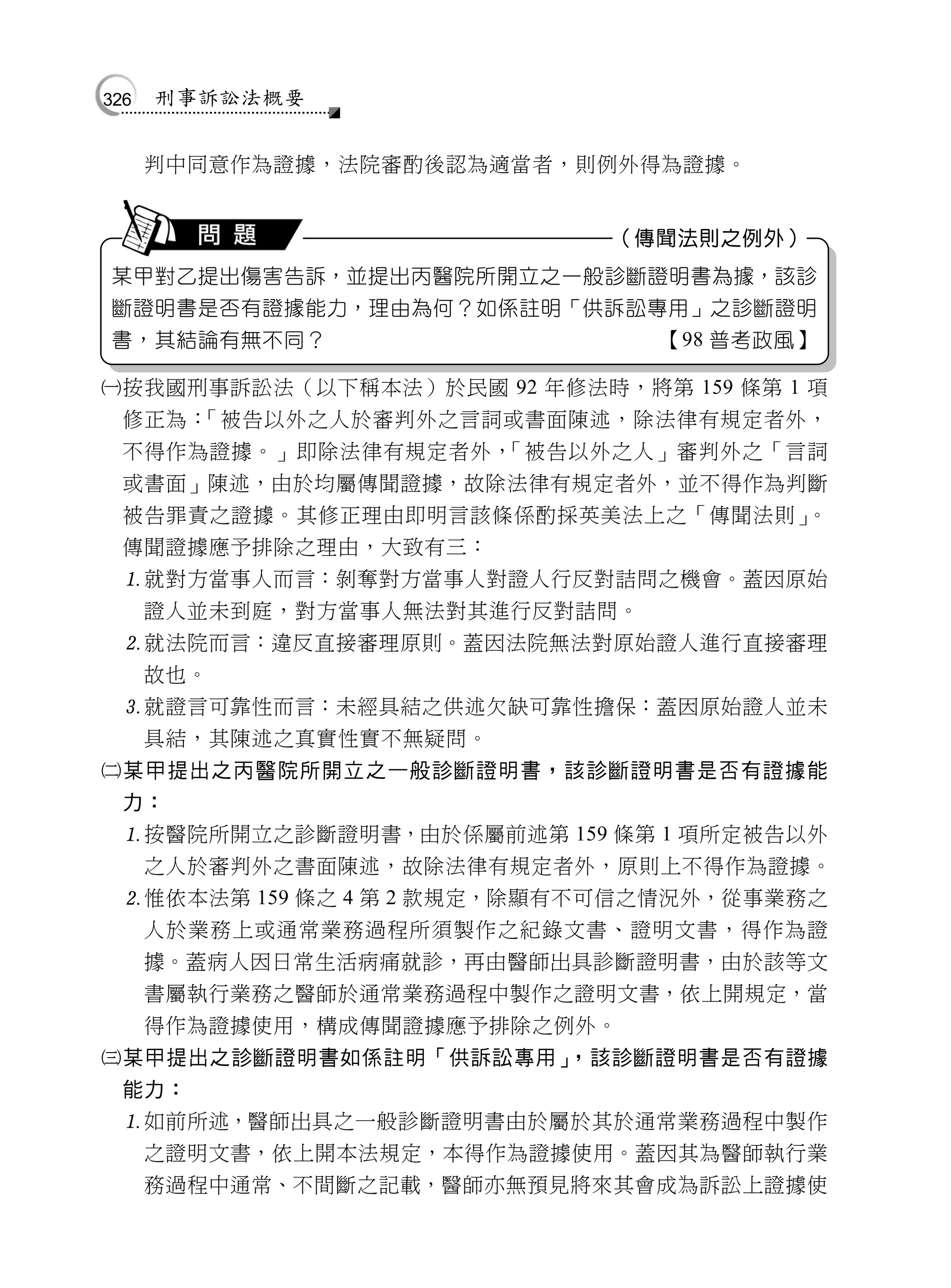 326   刑事訴訟法概要


      判中同意作為證據，法院審酌後認為適當者，則例外得為證據。


                             （傳聞法則之例外）
某甲對乙提出傷害告訴，並提出丙醫院所開立之一般診斷證明書為據，該診
斷證明書是否有證據能力，理由為何？如係註明「供訴訟專用」之診斷證明
書，其結論有無不同？                      【98 普考政風】

按我國刑事訴訟法（以下稱本法）於民國 92 年修法時，將第 159 條第 1 項
  修正為：「被告以外之人於審判外之言詞或書面陳述，除法律有規定者外，
  不得作為證據。」即除法律有規定者外，「被告以外之人」審判外之「言詞
  或書面」陳述，由於均屬傳聞證據，故除法律有規定者外，並不得作為判斷
  被告罪責之證據。其修正理由即明言該條係酌採英美法上之「傳聞法則」。
  傳聞證據應予排除之理由，大致有三：
  就對方當事人而言：剝奪對方當事人對證人行反對詰問之機會。蓋因原始
      證人並未到庭，對方當事人無法對其進行反對詰問。
  就法院而言：違反直接審理原則。蓋因法院無法對原始證人進行直接審理
      故也。
  就證言可靠性而言：未經具結之供述欠缺可靠性擔保：蓋因原始證人並未
      具結，其陳述之真實性實不無疑問。
某甲提出之丙醫院所開立之一般診斷證明書，該診斷證明書是否有證據能
  力：
  按醫院所開立之診斷證明書，由於係屬前述第 159 條第 1 項所定被告以外
      之人於審判外之書面陳述，故除法律有規定者外，原則上不得作為證據。
  惟依本法第 159 條之 4 第 2 款規定，除顯有不可信之情況外，從事業務之
      人於業務上或通常業務過程所須製作之紀錄文書、證明文書，得作為證
      據。蓋病人因日常生活病痛就診，再由醫師出具診斷證明書，由於該等文
      書屬執行業務之醫師於通常業務過程中製作之證明文書，依上開規定，當
      得作為證據使用，構成傳聞證據應予排除之例外。
某甲提出之診斷證明書如係註明「供訴訟專用」，該診斷證明書是否有證據
  能力：
  如前所述，醫師出具之一般診斷證明書由於屬於其於通常業務過程中製作
      之證明文書，依上開本法規定，本得作為證據使用。蓋因其為醫師執行業
      務過程中通常、不間斷之記載，醫師亦無預見將來其會成為訴訟上證據使
 