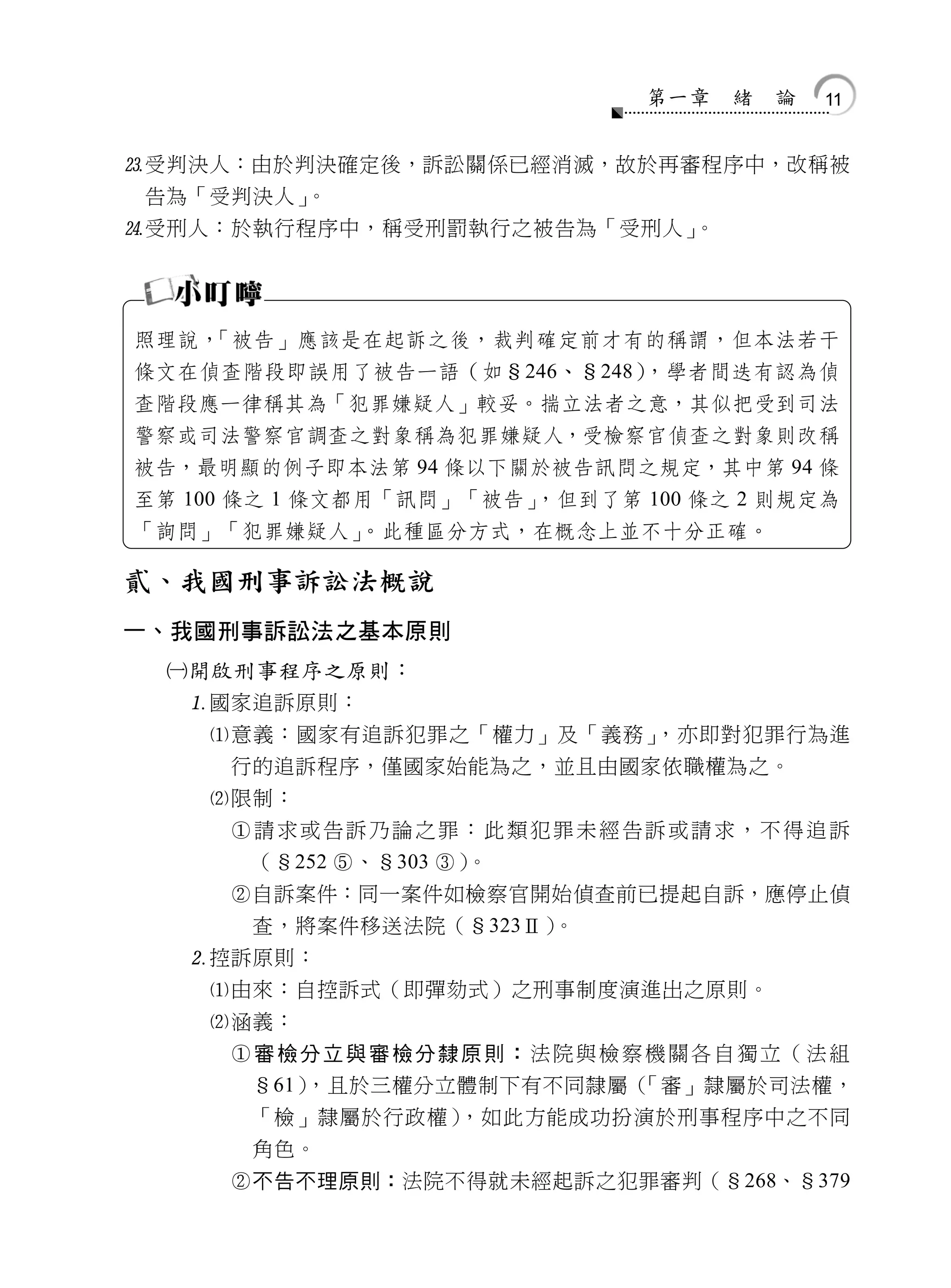 第一章   緒   論   11


受判決人：由於判決確定後，訴訟關係已經消滅，故於再審程序中，改稱被
 告為「受判決人」。
受刑人：於執行程序中，稱受刑罰執行之被告為「受刑人」。




照理說，「被告」應該是在起訴之後，裁判確定前才有的稱謂，但本法若干
條文在偵查階段即誤用了被告一語（如§246、§248），學者間迭有認為偵
查階段應一律稱其為「犯罪嫌疑人」較妥。揣立法者之意，其似把受到司法
警察或司法警察官調查之對象稱為犯罪嫌疑人，受檢察官偵查之對象則改稱
被告，最明顯的例子即本法第 94 條以下關於被告訊問之規定，其中第 94 條
至第 100 條之 1 條文都用「訊問」「被告」，但到了第 100 條之 2 則規定為
「詢問」「犯罪嫌疑人」。此種區分方式，在概念上並不十分正確。

貳、我國刑事訴訟法概說
一、我國刑事訴訟法之基本原則
  開啟刑事程序之原則：
   國家追訴原則：
    意義：國家有追訴犯罪之「權力」及「義務」    ，亦即對犯罪行為進
     行的追訴程序，僅國家始能為之，並且由國家依職權為之。
    限制：
     請求或告訴乃論之罪：此類犯罪未經告訴或請求，不得追訴
      （§252 、§303 ）。
     自訴案件：同一案件如檢察官開始偵查前已提起自訴，應停止偵
      查，將案件移送法院（§323Ⅱ）  。
   控訴原則：
    由來：自控訴式（即彈劾式）之刑事制度演進出之原則。
    涵義：
     審檢分立與審檢分隸原則：法院與檢察機關各自獨立（法組
      §61），且於三權分立體制下有不同隸屬（  「審」隸屬於司法權，
      「檢」隸屬於行政權）    ，如此方能成功扮演於刑事程序中之不同
      角色。
     不告不理原則：法院不得就未經起訴之犯罪審判（§268、§379
 