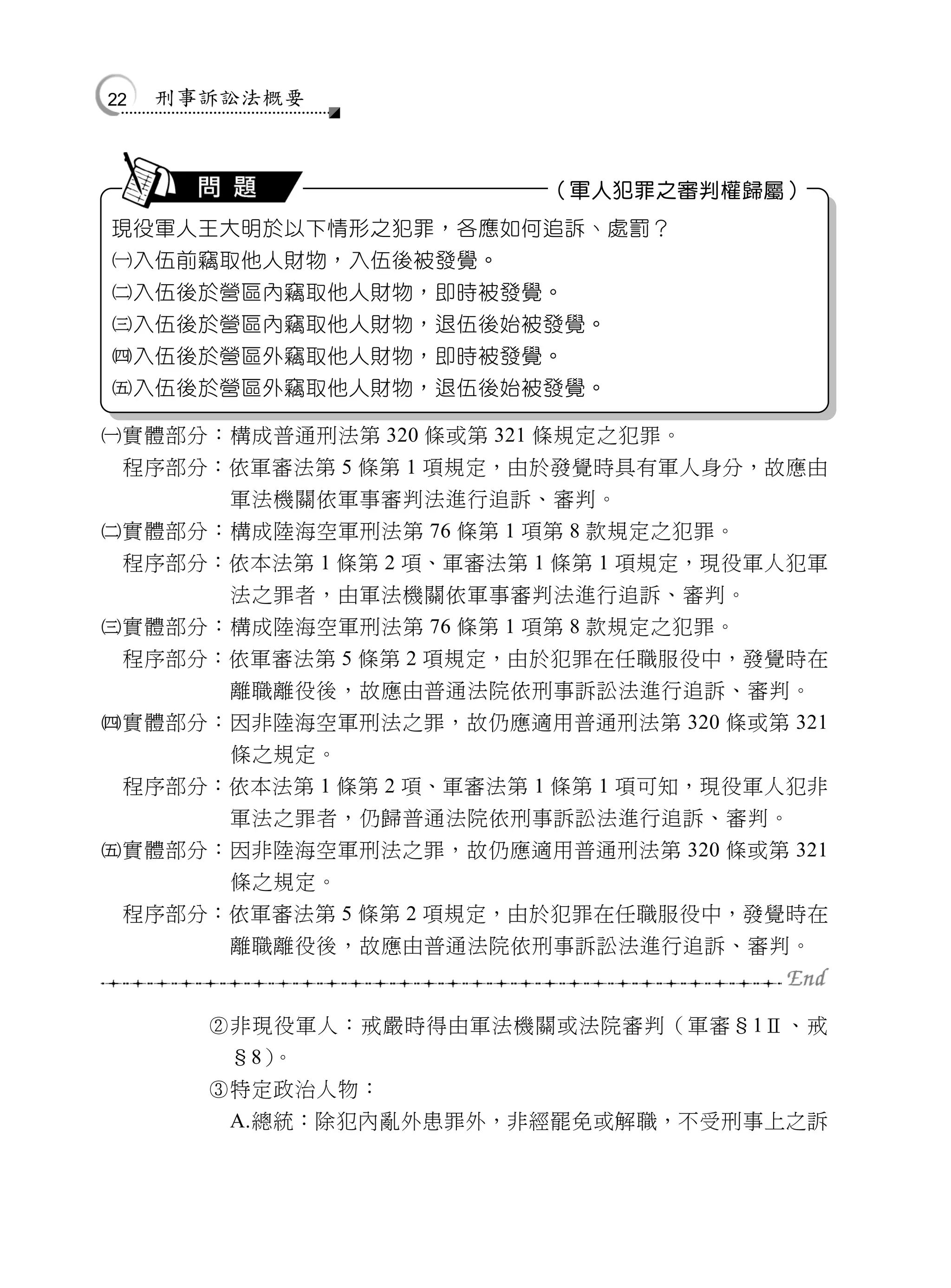 22   刑事訴訟法概要



                         （軍人犯罪之審判權歸屬）
現役軍人王大明於以下情形之犯罪，各應如何追訴、處罰？
入伍前竊取他人財物，入伍後被發覺。
入伍後於營區內竊取他人財物，即時被發覺。
入伍後於營區內竊取他人財物，退伍後始被發覺。
入伍後於營區外竊取他人財物，即時被發覺。
入伍後於營區外竊取他人財物，退伍後始被發覺。

實體部分：構成普通刑法第 320 條或第 321 條規定之犯罪。
 程序部分：依軍審法第 5 條第 1 項規定，由於發覺時具有軍人身分，故應由
        軍法機關依軍事審判法進行追訴、審判。
實體部分：構成陸海空軍刑法第 76 條第 1 項第 8 款規定之犯罪。
 程序部分：依本法第 1 條第 2 項、軍審法第 1 條第 1 項規定，現役軍人犯軍
        法之罪者，由軍法機關依軍事審判法進行追訴、審判。
實體部分：構成陸海空軍刑法第 76 條第 1 項第 8 款規定之犯罪。
 程序部分：依軍審法第 5 條第 2 項規定，由於犯罪在任職服役中，發覺時在
        離職離役後，故應由普通法院依刑事訴訟法進行追訴、審判。
實體部分：因非陸海空軍刑法之罪，故仍應適用普通刑法第 320 條或第 321
        條之規定。
 程序部分：依本法第 1 條第 2 項、軍審法第 1 條第 1 項可知，現役軍人犯非
        軍法之罪者，仍歸普通法院依刑事訴訟法進行追訴、審判。
實體部分：因非陸海空軍刑法之罪，故仍應適用普通刑法第 320 條或第 321
        條之規定。
 程序部分：依軍審法第 5 條第 2 項規定，由於犯罪在任職服役中，發覺時在
        離職離役後，故應由普通法院依刑事訴訟法進行追訴、審判。


       非現役軍人：戒嚴時得由軍法機關或法院審判（軍審§1Ⅱ、戒
        §8）。
       特定政治人物：
        A.總統：除犯內亂外患罪外，非經罷免或解職，不受刑事上之訴
 
