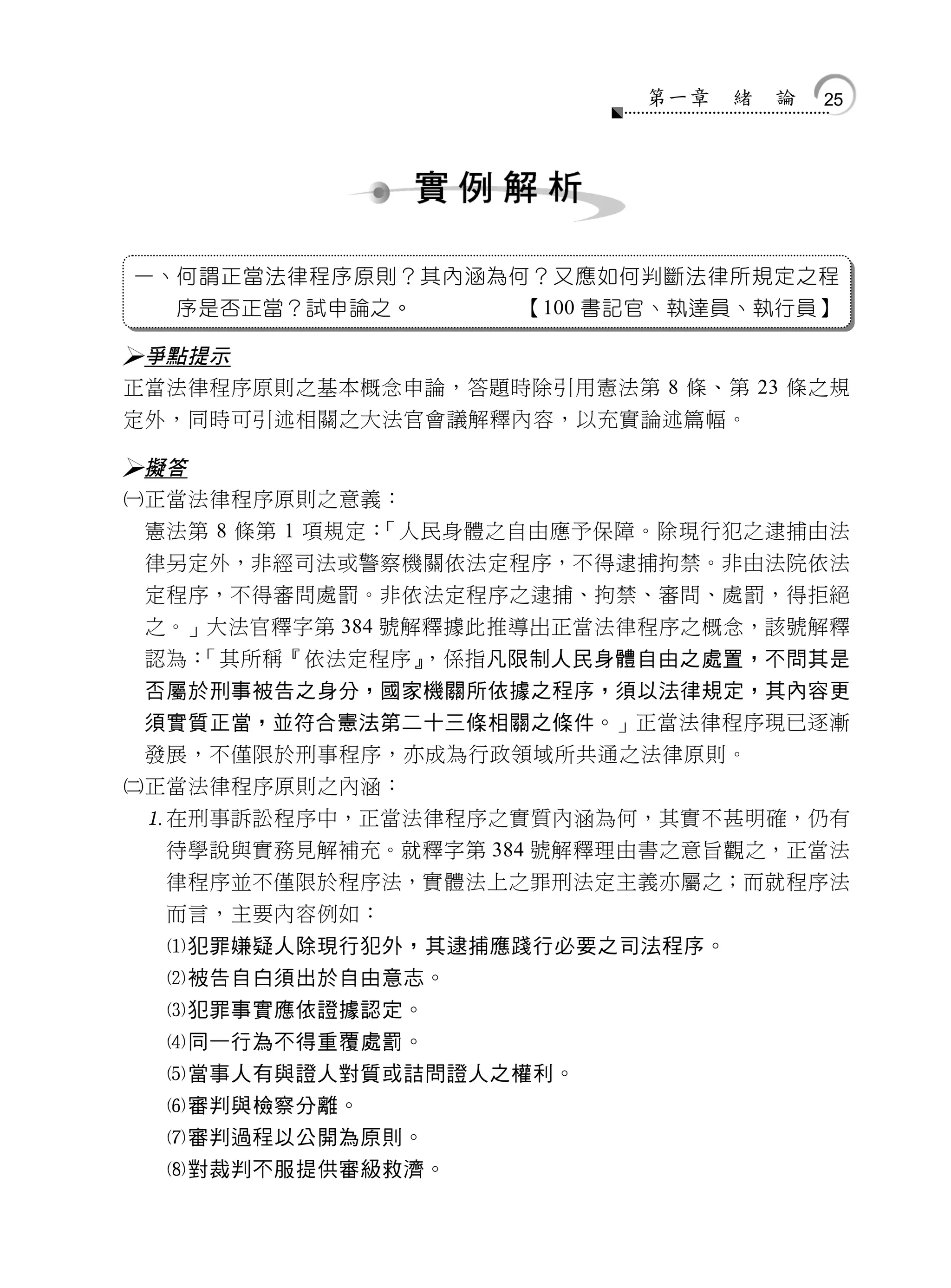 第一章   緒   論   25




一、何謂正當法律程序原則？其內涵為何？又應如何判斷法律所規定之程
  序是否正當？試申論之。        【100 書記官、執達員、執行員】

 爭點提示
 正當法律程序原則之基本概念申論，答題時除引用憲法第 8 條、第 23 條之規
 定外，同時可引述相關之大法官會議解釋內容，以充實論述篇幅。

 擬答
 正當法律程序原則之意義：
  憲法第 8 條第 1 項規定：「人民身體之自由應予保障。除現行犯之逮捕由法
  律另定外，非經司法或警察機關依法定程序，不得逮捕拘禁。非由法院依法
  定程序，不得審問處罰。非依法定程序之逮捕、拘禁、審問、處罰，得拒絕
  之。」大法官釋字第 384 號解釋據此推導出正當法律程序之概念，該號解釋
  認為：「其所稱『依法定程序』   ，係指凡限制人民身體自由之處置，不問其是
  否屬於刑事被告之身分，國家機關所依據之程序，須以法律規定，其內容更
  須實質正當，並符合憲法第二十三條相關之條件。」正當法律程序現已逐漸
  發展，不僅限於刑事程序，亦成為行政領域所共通之法律原則。
 正當法律程序原則之內涵：
  在刑事訴訟程序中，正當法律程序之實質內涵為何，其實不甚明確，仍有
   待學說與實務見解補充。就釋字第 384 號解釋理由書之意旨觀之，正當法
   律程序並不僅限於程序法，實體法上之罪刑法定主義亦屬之；而就程序法
   而言，主要內容例如：
   犯罪嫌疑人除現行犯外，其逮捕應踐行必要之司法程序。
   被告自白須出於自由意志。
   犯罪事實應依證據認定。
   同一行為不得重覆處罰。
   當事人有與證人對質或詰問證人之權利。
   審判與檢察分離。
   審判過程以公開為原則。
   對裁判不服提供審級救濟。
 