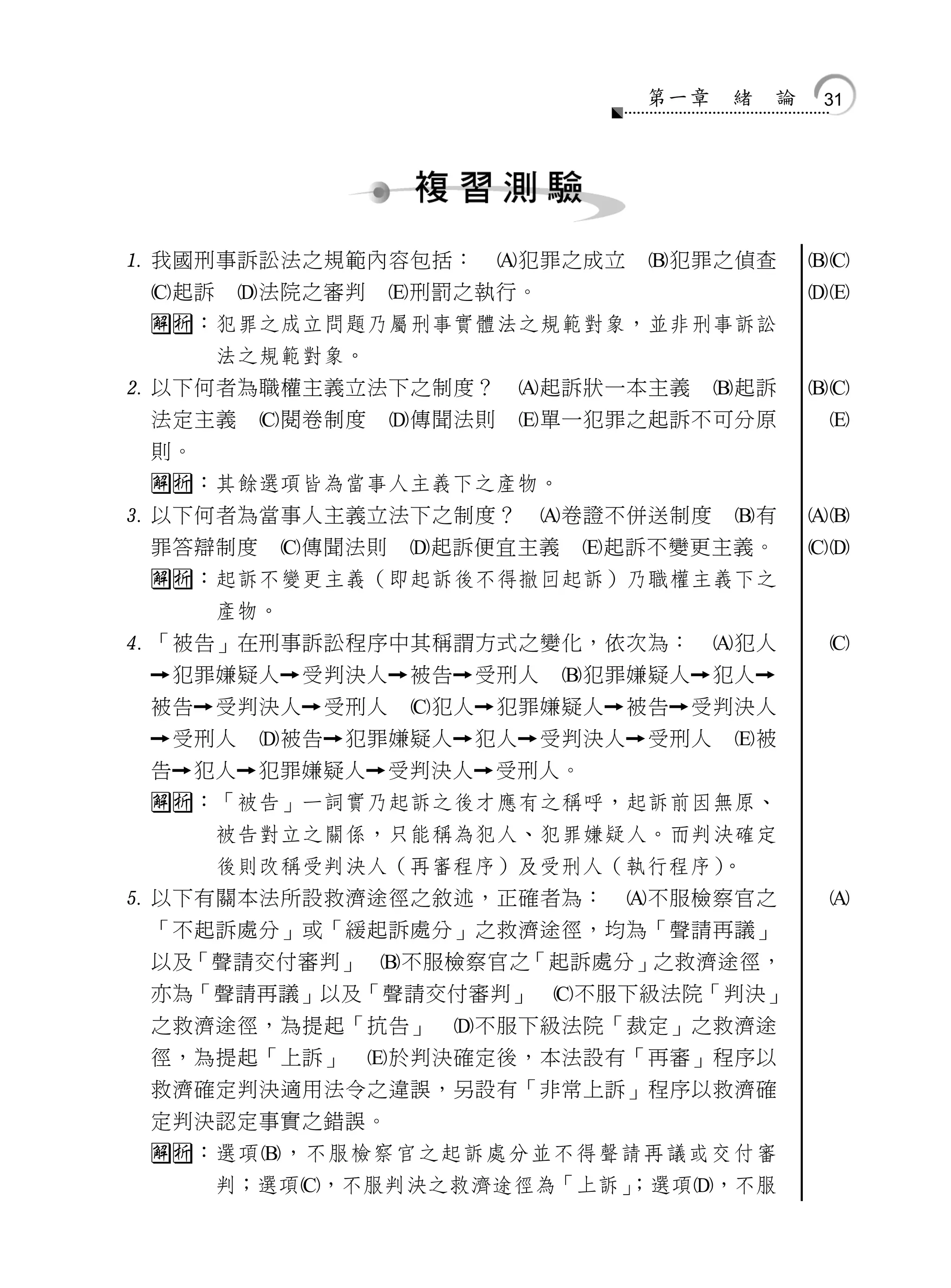 第一章    緒    論   31




 我國刑事訴訟法之規範內容包括：               犯罪之成立       犯罪之偵查          
 起訴        法院之審判     刑罰之執行。                               
 ：犯罪之成立問題乃屬刑事實體法之規範對象，並非刑事訴訟
        法之規範對象。
 以下何者為職權主義立法下之制度？                起訴狀一本主義         起訴       
 法定主義        閱卷制度     傳聞法則      單一犯罪之起訴不可分原                
 則。
 ：其餘選項皆為當事人主義下之產物。
 以下何者為當事人主義立法下之制度？                  卷證不併送制度       有       
 罪答辯制度        傳聞法則     起訴便宜主義        起訴不變更主義。             
 ：起訴不變更主義（即起訴後不得撤回起訴）乃職權主義下之
        產物。
 「被告」在刑事訴訟程序中其稱謂方式之變化，依次為：                        犯人        
     犯罪嫌疑人   受判決人    被告    受刑人    犯罪嫌疑人      犯人
 被告    受判決人    受刑人    犯人    犯罪嫌疑人    被告   受判決人
     受刑人    被告   犯罪嫌疑人     犯人   受判決人   受刑人    被
 告    犯人   犯罪嫌疑人    受判決人    受刑人。
 ：「被告」一詞實乃起訴之後才應有之稱呼，起訴前因無原、
        被告對立之關係，只能稱為犯人、犯罪嫌疑人。而判決確定
        後則改稱受判決人（再審程序）及受刑人（執行程序）。
 以下有關本法所設救濟途徑之敘述，正確者為：                   不服檢察官之             
 「不起訴處分」或「緩起訴處分」之救濟途徑，均為「聲請再議」
 以及「聲請交付審判」 不服檢察官之「起訴處分」之救濟途徑，
 亦為「聲請再議」以及「聲請交付審判」 不服下級法院「判決」
 之救濟途徑，為提起「抗告」             不服下級法院「裁定」之救濟途
 徑，為提起「上訴」            於判決確定後，本法設有「再審」程序以
 救濟確定判決適用法令之違誤，另設有「非常上訴」程序以救濟確
 定判決認定事實之錯誤。
 ：選項，不服檢察官之起訴處分並不得聲請再議或交付審
        判；選項，不服判決之救濟途徑為「上訴」
                           ；選項，不服
 