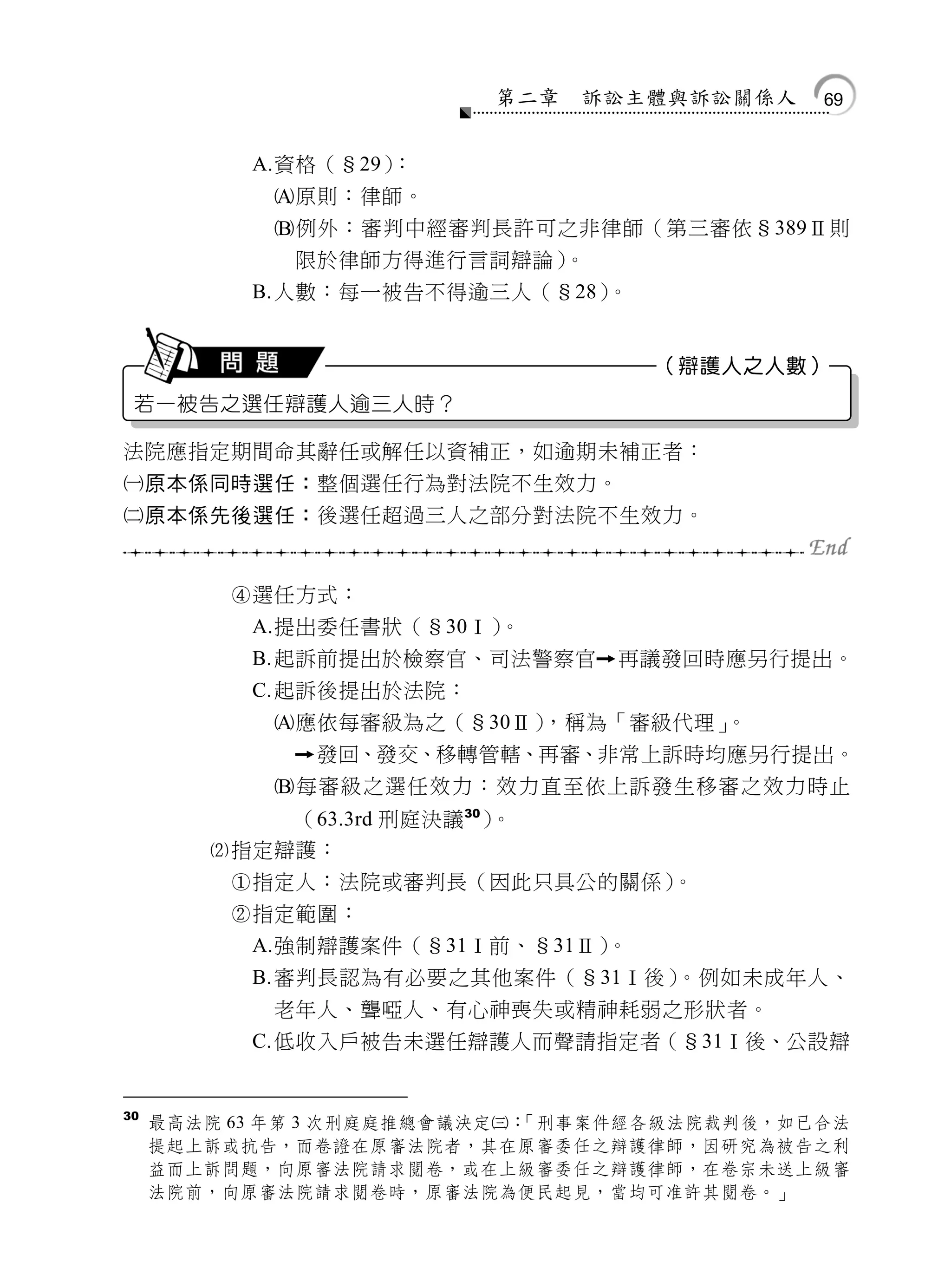 第二章   訴訟主體與訴訟關係人   69


           A.資格（§29）：
            原則：律師。
            例外：審判中經審判長許可之非律師（第三審依§389Ⅱ則
             限於律師方得進行言詞辯論）。
           B. 人數：每一被告不得逾三人（§28）。


                                    （辯護人之人數）
 若一被告之選任辯護人逾三人時？

法院應指定期間命其辭任或解任以資補正，如逾期未補正者：
原本係同時選任：整個選任行為對法院不生效力。
原本係先後選任：後選任超過三人之部分對法院不生效力。


         選任方式：
           A.提出委任書狀（§30Ⅰ）。
           B. 起訴前提出於檢察官、司法警察官    再議發回時應另行提出。
           C. 起訴後提出於法院：
            應依每審級為之（§30Ⅱ），稱為「審級代理」。
                發回、發交、移轉管轄、再審、非常上訴時均應另行提出。
            每審級之選任效力：效力直至依上訴發生移審之效力時止
            （63.3rd 刑庭決議 30）。
        指定辯護：
         指定人：法院或審判長（因此只具公的關係）。
         指定範圍：
           A.強制辯護案件（§31Ⅰ前、§31Ⅱ）。
           B. 審判長認為有必要之其他案件（§31Ⅰ後）。例如未成年人、
            老年人、聾啞人、有心神喪失或精神耗弱之形狀者。
           C. 低收入戶被告未選任辯護人而聲請指定者（§31Ⅰ後、公設辯


30
     最高法院 63 年第 3 次刑庭庭推總會議決定：
                             「刑事案件經各級法院裁判後，如已合法
     提起上訴或抗告，而卷證在原審法院者，其在原審委任之辯護律師，因研究為被告之利
     益而上訴問題，向原審法院請求閱卷，或在上級審委任之辯護律師，在卷宗未送上級審
     法院前，向原審法院請求閱卷時，原審法院為便民起見，當均可准許其閱卷。」
 