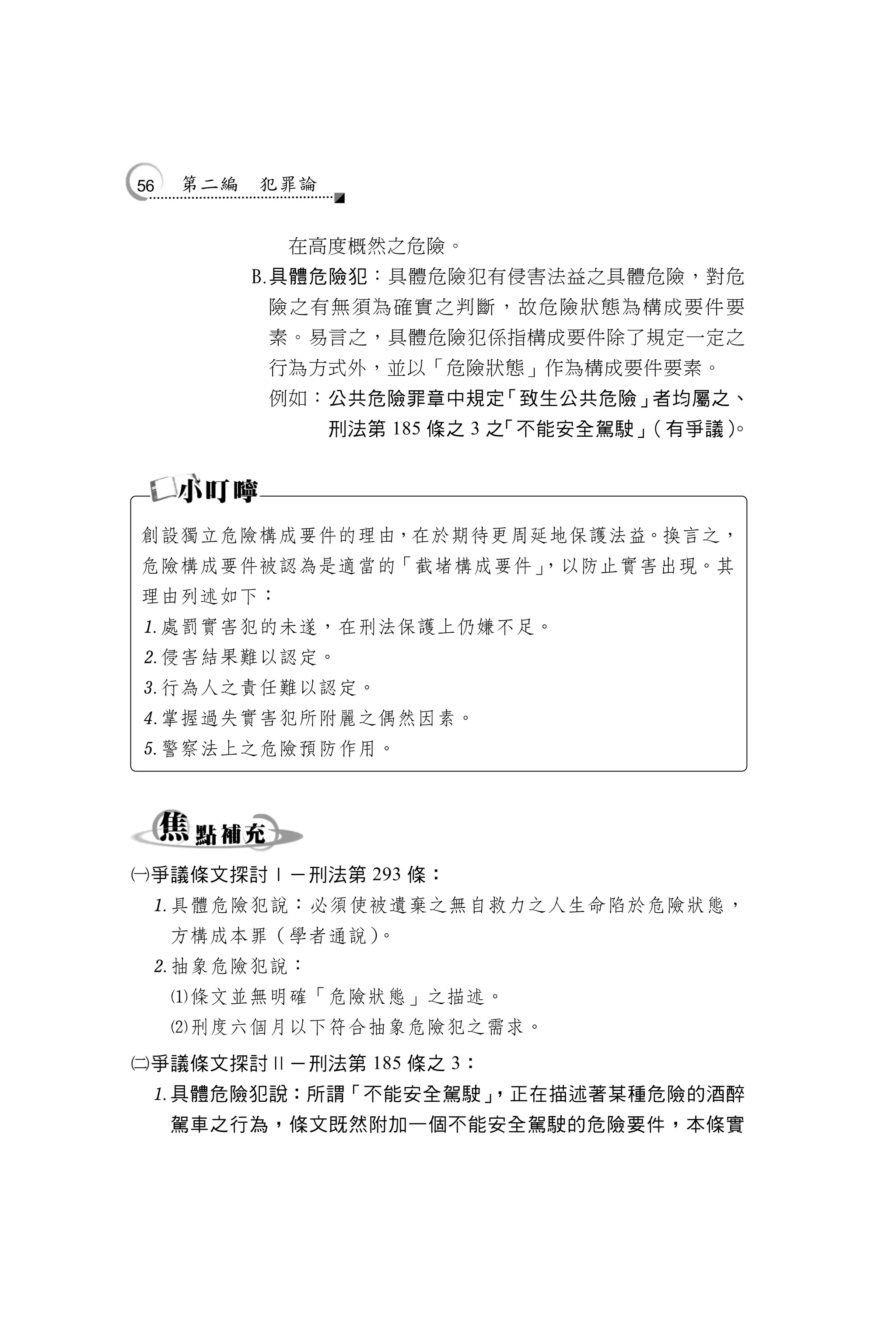 56   第二編       犯罪論


                在高度概然之危險。
              具體危險犯：具體危險犯有侵害法益之具體危險，對危
               險之有無須為確實之判斷，故危險狀態為構成要件要
               素。易言之，具體危險犯係指構成要件除了規定一定之
               行為方式外，並以「危險狀態」作為構成要件要素。
               例如：公共危險罪章中規定「致生公共危險」者均屬之、
                     刑法第 185 條之 3 之「不能安全駕駛」（有爭議）
                                               。




創設獨立危險構成要件的理由，在於期待更周延地保護法益。換言之，
危險構成要件被認為是適當的「截堵構成要件」
                    ，以防止實害出現。其
理由列述如下：
處罰實害犯的未遂，在刑法保護上仍嫌不足。
侵害結果難以認定。
行為人之責任難以認定。
掌握過失實害犯所附麗之偶然因素。
警察法上之危險預防作用。




爭議條文探討Ⅰ－刑法第 293 條：
 具體危險犯說：必須使被遺棄之無自救力之人生命陷於危險狀態，
     方構成本罪（學者通說）。
 抽象危險犯說：
     條文並無明確「危險狀態」之描述。
     刑度六個月以下符合抽象危險犯之需求。
爭議條文探討Ⅱ－刑法第 185 條之 3：
 具體危險犯說：所謂「不能安全駕駛」
                  ，正在描述著某種危險的酒醉
     駕車之行為，條文既然附加一個不能安全駕駛的危險要件，本條實
 
