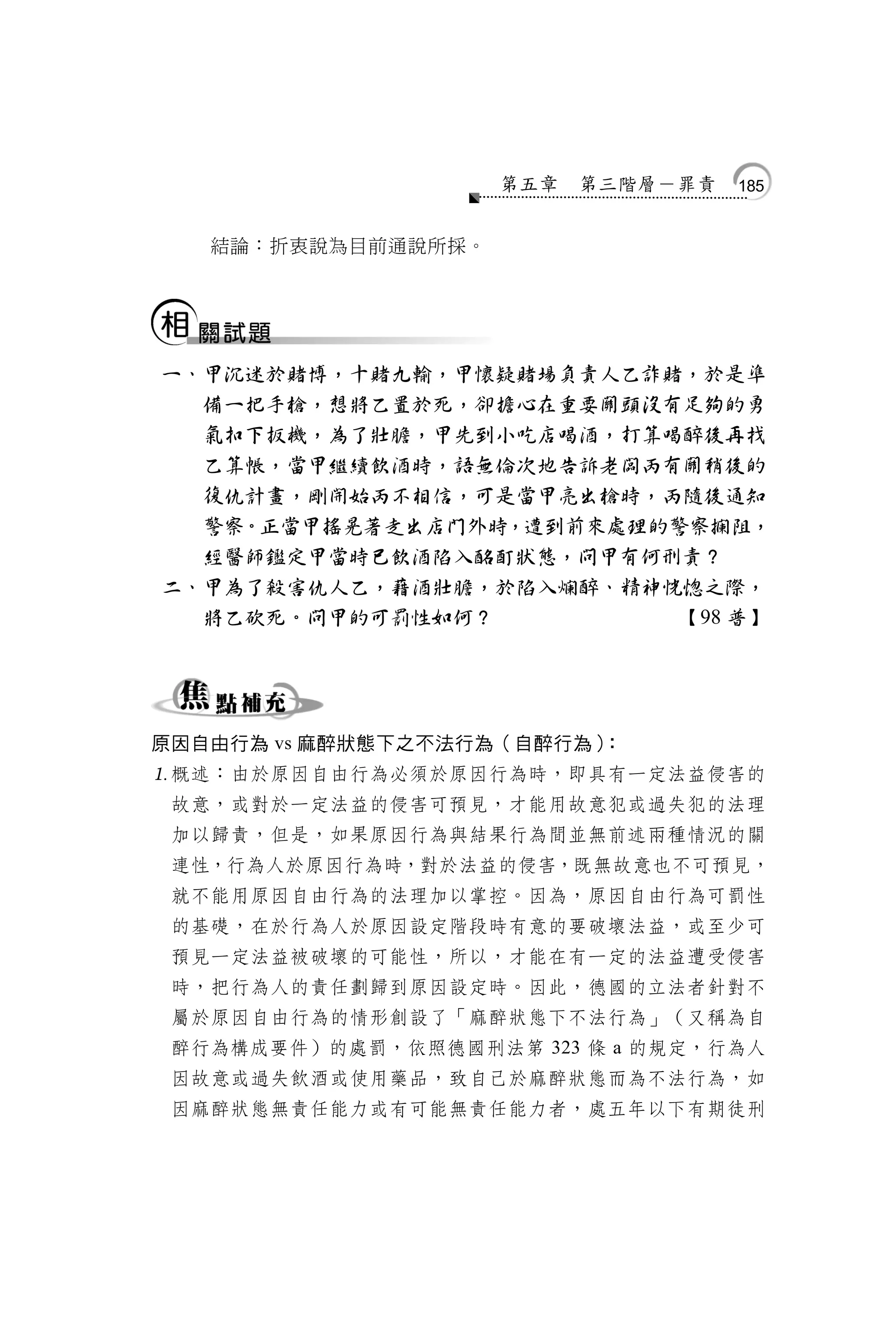 第五章   第三階層－罪責   185


   結論：折衷說為目前通說所採。




一、甲沉迷於賭博，十賭九輸，甲懷疑賭場負責人乙詐賭，於是準
  備一把手槍，想將乙置於死，卻擔心在重要關頭沒有足夠的勇
  氣扣下扳機，為了壯膽，甲先到小吃店喝酒，打算喝醉後再找
  乙算帳，當甲繼續飲酒時，語無倫次地告訴老闆丙有關稍後的
  復仇計畫，剛開始丙不相信，可是當甲亮出槍時，丙隨後通知
  警察。正當甲搖晃著走出店門外時，遭到前來處理的警察攔阻，
  經醫師鑑定甲當時已飲酒陷入酩酊狀態，問甲有何刑責？
二、甲為了殺害仇人乙，藉酒壯膽，於陷入爛醉、精神恍惚之際，
  將乙砍死。問甲的可罰性如何？          【98 普】




原因自由行為 vs 麻醉狀態下之不法行為（自醉行為）：
概述：由於原因自由行為必須於原因行為時，即具有一定法益侵害的
 故意，或對於一定法益的侵害可預見，才能用故意犯或過失犯的法理
 加以歸責，但是，如果原因行為與結果行為間並無前述兩種情況的關
 連性，行為人於原因行為時，對於法益的侵害，既無故意也不可預見，
 就不能用原因自由行為的法理加以掌控。因為，原因自由行為可罰性
 的基礎，在於行為人於原因設定階段時有意的要破壞法益，或至少可
 預見一定法益被破壞的可能性，所以，才能在有一定的法益遭受侵害
 時，把行為人的責任劃歸到原因設定時。因此，德國的立法者針對不
 屬於原因自由行為的情形創設了「麻醉狀態下不法行為」（又稱為自
 醉行為構成要件）的處罰，依照德國刑法第 323 條 a 的規定，行為人
 因故意或過失飲酒或使用藥品，致自己於麻醉狀態而為不法行為，如
 因麻醉狀態無責任能力或有可能無責任能力者，處五年以下有期徒刑
 