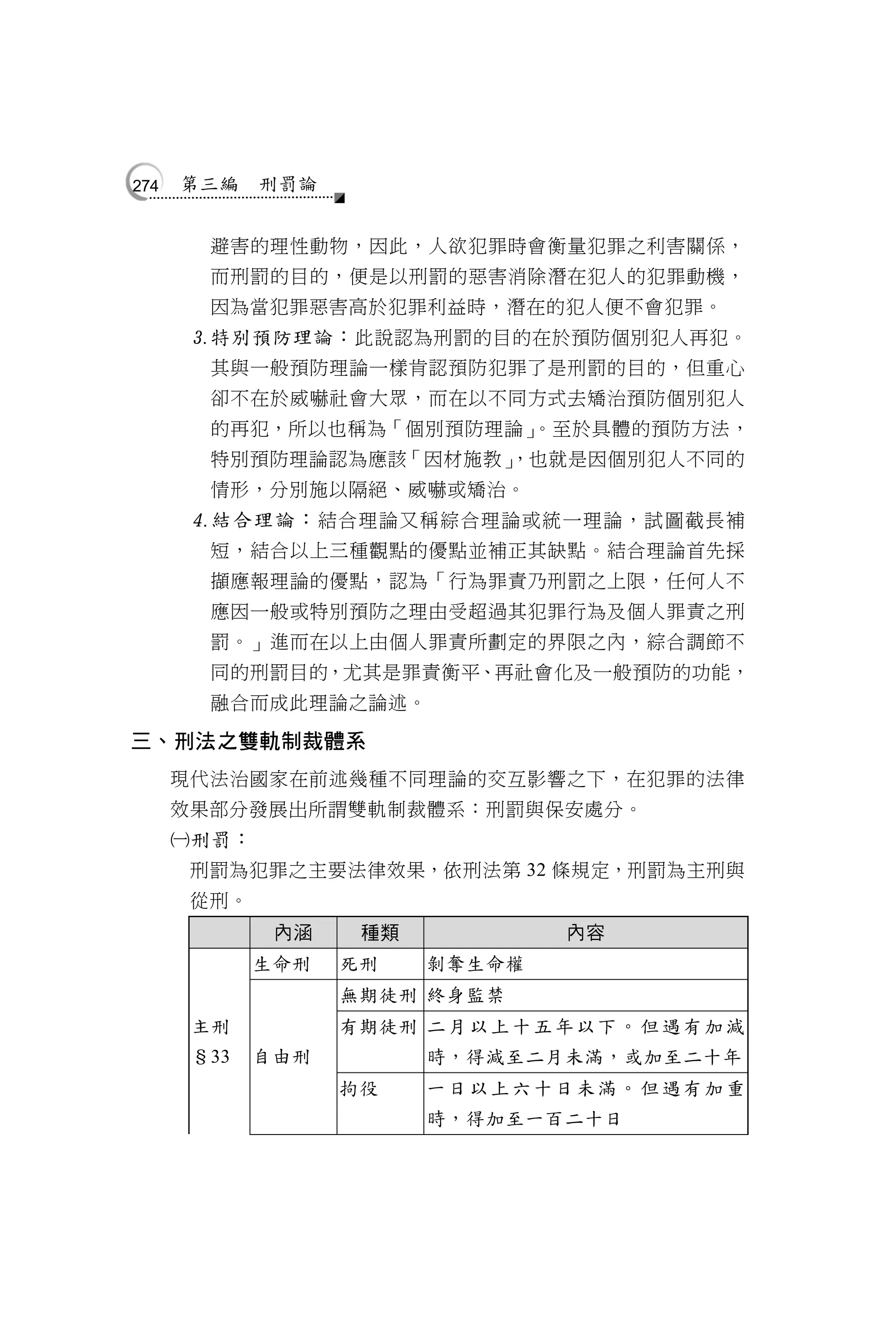 274   第三編    刑罰論


        避害的理性動物，因此，人欲犯罪時會衡量犯罪之利害關係，
        而刑罰的目的，便是以刑罰的惡害消除潛在犯人的犯罪動機，
        因為當犯罪惡害高於犯罪利益時，潛在的犯人便不會犯罪。
       特別預防理論： 此說認為刑罰的目的在於預防個別犯人再犯。
        其與一般預防理論一樣肯認預防犯罪了是刑罰的目的，但重心
        卻不在於威嚇社會大眾，而在以不同方式去矯治預防個別犯人
        的再犯，所以也稱為「個別預防理論」
                        。至於具體的預防方法，
        特別預防理論認為應該「因材施教」
                       ，也就是因個別犯人不同的
        情形，分別施以隔絕、威嚇或矯治。
       結合理論： 結合理論又稱綜合理論或統一理論，試圖截長補
        短，結合以上三種觀點的優點並補正其缺點。結合理論首先採
        擷應報理論的優點，認為「行為罪責乃刑罰之上限，任何人不
        應因一般或特別預防之理由受超過其犯罪行為及個人罪責之刑
        罰。」進而在以上由個人罪責所劃定的界限之內，綜合調節不
        同的刑罰目的，尤其是罪責衡平、再社會化及一般預防的功能，
        融合而成此理論之論述。

三、刑法之雙軌制裁體系
      現代法治國家在前述幾種不同理論的交互影響之下，在犯罪的法律
      效果部分發展出所謂雙軌制裁體系：刑罰與保安處分。
      刑罰：
       刑罰為犯罪之主要法律效果，依刑法第 32 條規定，刑罰為主刑與
       從刑。
              內涵    種類                內容
             生命刑   死刑     剝奪生命權
                   無期徒刑 終身監禁
       主刑          有期徒刑 二 月 以 上 十 五 年 以 下 。 但 遇 有 加 減
       §33   自由刑          時，得減至二月未滿，或加至二十年
                   拘役     一日以上六十日未滿。但遇有加重
                          時，得加至一百二十日
 
