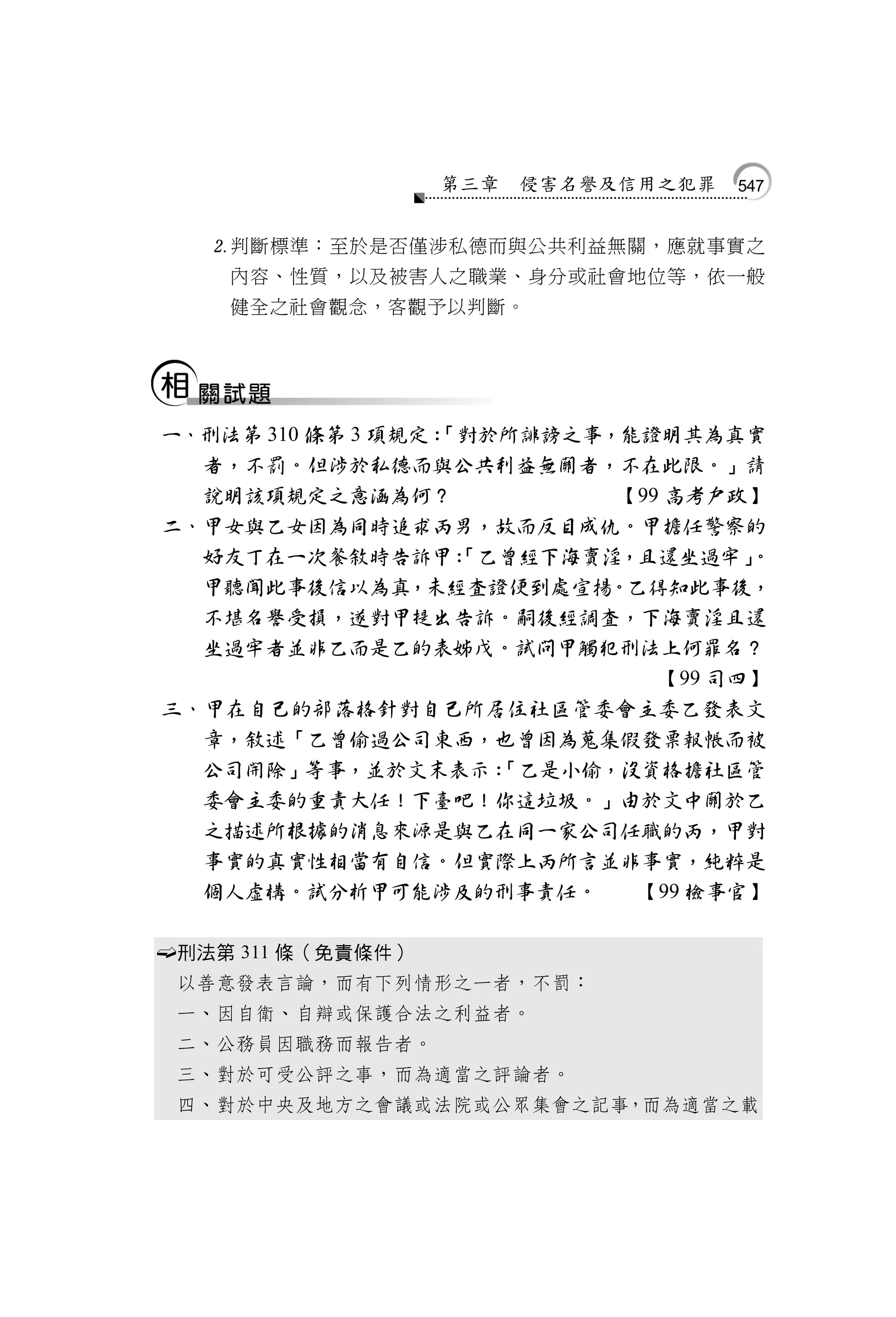第三章   侵害名譽及信用之犯罪   547


       判斷標準：至於是否僅涉私德而與公共利益無關，應就事實之
        內容、性質，以及被害人之職業、身分或社會地位等，依一般
        健全之社會觀念，客觀予以判斷。




    一、刑法第 310 條第 3 項規定：
                      「對於所誹謗之事，能證明其為真實
      者，不罰。但涉於私德而與公共利益無關者，不在此限。」請
      說明該項規定之意涵為何？              【99 高考戶政】
    二、甲女與乙女因為同時追求丙男，故而反目成仇。甲擔任警察的
      好友丁在一次餐敘時告訴甲：     「乙曾經下海賣淫，且還坐過牢」  。
      甲聽聞此事後信以為真，未經查證便到處宣揚。乙得知此事後，
      不堪名譽受損，遂對甲提出告訴。嗣後經調查，下海賣淫且還
      坐過牢者並非乙而是乙的表姊戊。試問甲觸犯刑法上何罪名？
                                   【99 司四】
    三、甲在自己的部落格針對自己所居住社區管委會主委乙發表文
      章，敘述「乙曾偷過公司東西，也曾因為蒐集假發票報帳而被
      公司開除」等事，並於文末表示：     「乙是小偷，沒資格擔社區管
      委會主委的重責大任！下臺吧！你這垃圾。」由於文中關於乙
      之描述所根據的消息來源是與乙在同一家公司任職的丙，甲對
      事實的真實性相當有自信。但實際上丙所言並非事實，純粹是
      個人虛構。試分析甲可能涉及的刑事責任。        【99 檢事官】

   刑法第 311 條（免責條件）
    以善意發表言論，而有下列情形之一者，不罰：
    一、因自衛、自辯或保護合法之利益者。
    二、公務員因職務而報告者。
    三、對於可受公評之事，而為適當之評論者。
    四、對於中央及地方之會議或法院或公眾集會之記事，而為適當之載
 