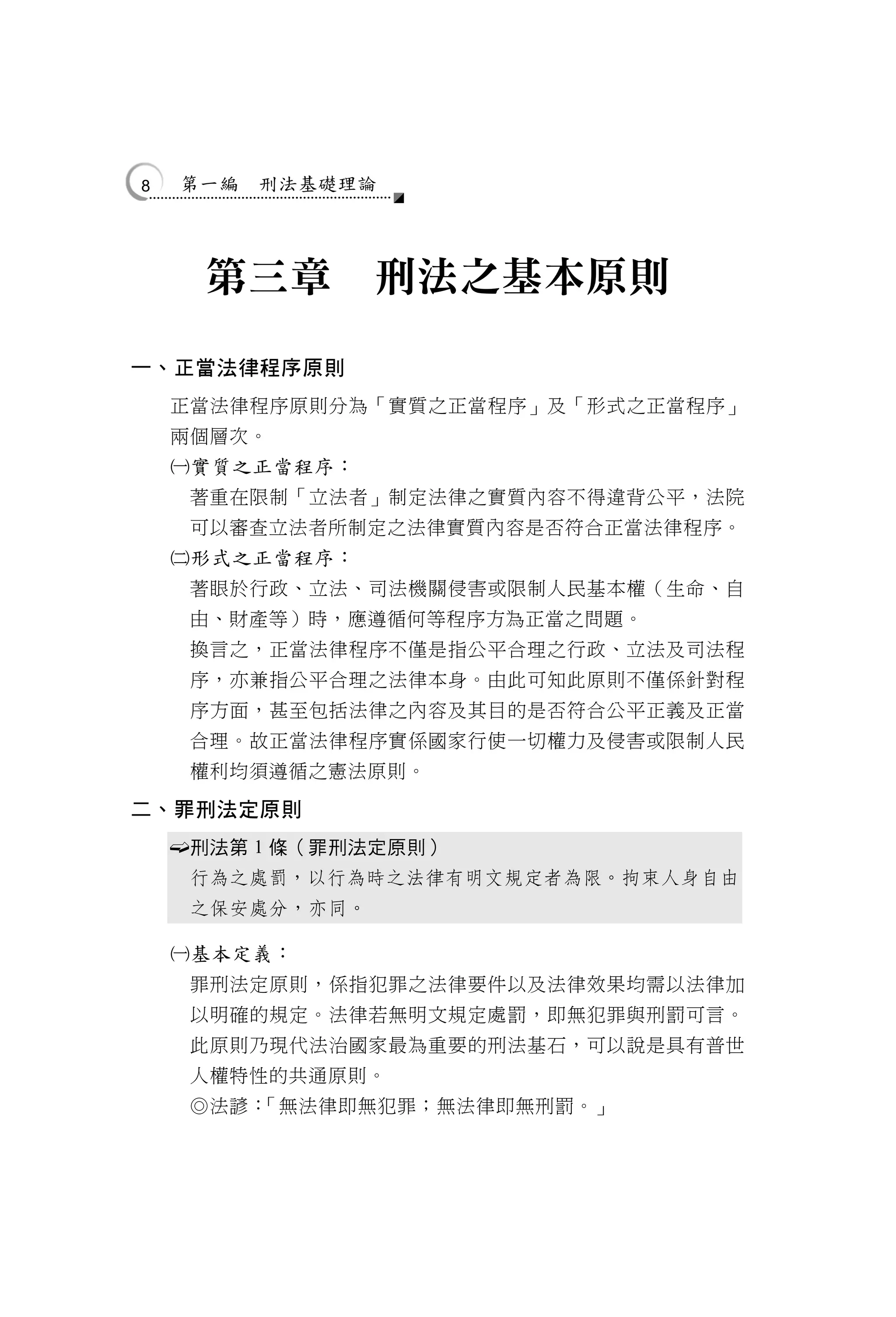 8       第一編   刑法基礎理論




         第三章        刑法之基本原則

一、正當法律程序原則
    正當法律程序原則分為「實質之正當程序」及「形式之正當程序」
    兩個層次。
    實質之正當程序：
        著重在限制「立法者」制定法律之實質內容不得違背公平，法院
        可以審查立法者所制定之法律實質內容是否符合正當法律程序。
    形式之正當程序：
        著眼於行政、立法、司法機關侵害或限制人民基本權（生命、自
        由、財產等）時，應遵循何等程序方為正當之問題。
        換言之，正當法律程序不僅是指公平合理之行政、立法及司法程
        序，亦兼指公平合理之法律本身。由此可知此原則不僅係針對程
        序方面，甚至包括法律之內容及其目的是否符合公平正義及正當
        合理。故正當法律程序實係國家行使一切權力及侵害或限制人民
        權利均須遵循之憲法原則。

二、罪刑法定原則
       刑法第 1 條（罪刑法定原則）
        行為之處罰，以行為時之法律有明文規定者為限。拘束人身自由
        之保安處分，亦同。

    基本定義：
        罪刑法定原則，係指犯罪之法律要件以及法律效果均需以法律加
        以明確的規定。法律若無明文規定處罰，即無犯罪與刑罰可言。
        此原則乃現代法治國家最為重要的刑法基石，可以說是具有普世
        人權特性的共通原則。
        ◎法諺：「無法律即無犯罪；無法律即無刑罰。」
 
