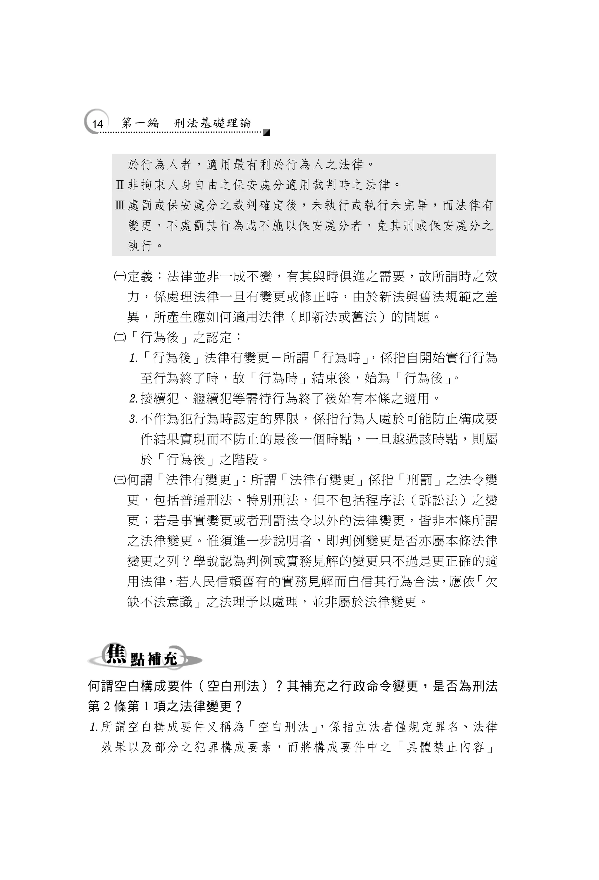 14   第一編    刑法基礎理論


      於行為人者，適用最有利於行為人之法律。
     Ⅱ非拘束人身自由之保安處分適用裁判時之法律。
     Ⅲ處罰或保安處分之裁判確定後，未執行或執行未完畢，而法律有
      變更，不處罰其行為或不施以保安處分者，免其刑或保安處分之
      執行。

     定義：法律並非一成不變，有其與時俱進之需要，故所謂時之效
      力，係處理法律一旦有變更或修正時，由於新法與舊法規範之差
      異，所產生應如何適用法律（即新法或舊法）的問題。
     「行為後」之認定：
      「行為後」法律有變更－所謂「行為時」
                        ，係指自開始實行行為
       至行為終了時，故「行為時」結束後，始為「行為後」。
      接續犯、繼續犯等需待行為終了後始有本條之適用。
      不作為犯行為時認定的界限，係指行為人處於可能防止構成要
       件結果實現而不防止的最後一個時點，一旦越過該時點，則屬
       於「行為後」之階段。
     何謂「法律有變更」
              ：所謂「法律有變更」係指「刑罰」之法令變
      更，包括普通刑法、特別刑法，但不包括程序法（訴訟法）之變
      更；若是事實變更或者刑罰法令以外的法律變更，皆非本條所謂
      之法律變更。惟須進一步說明者，即判例變更是否亦屬本條法律
      變更之列？學說認為判例或實務見解的變更只不過是更正確的適
      用法律，若人民信賴舊有的實務見解而自信其行為合法，應依「欠
      缺不法意識」之法理予以處理，並非屬於法律變更。




何謂空白構成要件（空白刑法）？其補充之行政命令變更，是否為刑法
第 2 條第 1 項之法律變更？
所謂空白構成要件又稱為「空白刑法」
                 ，係指立法者僅規定罪名、法律
 效果以及部分之犯罪構成要素，而將構成要件中之「具體禁止內容」
 