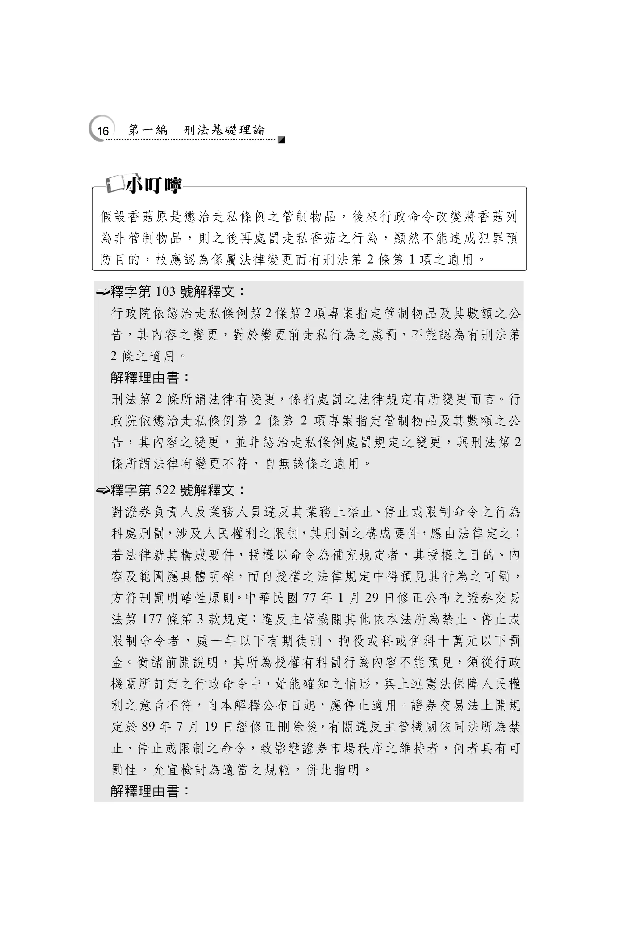 16    第一編   刑法基礎理論




    假設香菇原是懲治走私條例之管制物品，後來行政命令改變將香菇列
    為非管制物品，則之後再處罰走私香菇之行為，顯然不能達成犯罪預
    防目的，故應認為係屬法律變更而有刑法第 2 條第 1 項之適用。

        釋字第 103 號解釋文：
         行政院依懲治走私條例第 2 條第 2 項專案指定管制物品及其數額之公
         告，其內容之變更，對於變更前走私行為之處罰，不能認為有刑法第
         2 條之適用。
         解釋理由書：
         刑法第 2 條所謂法律有變更，係指處罰之法律規定有所變更而言。行
         政院依懲治走私條例第 2 條第 2 項專案指定管制物品及其數額之公
         告，其內容之變更，並非懲治走私條例處罰規定之變更，與刑法第 2
         條所謂法律有變更不符，自無該條之適用。

        釋字第 522 號解釋文：
         對證券負責人及業務人員違反其業務上禁止、停止或限制命令之行為
         科處刑罰，涉及人民權利之限制，其刑罰之構成要件，應由法律定之；
         若法律就其構成要件，授權以命令為補充規定者，其授權之目的、內
         容及範圍應具體明確，而自授權之法律規定中得預見其行為之可罰，
         方符刑罰明確性原則。中華民國 77 年 1 月 29 日修正公布之證券交易
         法第 177 條第 3 款規定：違反主管機關其他依本法所為禁止、停止或
         限制命令者，處一年以下有期徒刑、拘役或科或併科十萬元以下罰
         金。衡諸前開說明，其所為授權有科罰行為內容不能預見，須從行政
         機關所訂定之行政命令中，始能確知之情形，與上述憲法保障人民權
         利之意旨不符，自本解釋公布日起，應停止適用。證券交易法上開規
         定於 89 年 7 月 19 日經修正刪除後，有關違反主管機關依同法所為禁
         止、停止或限制之命令，致影響證券市場秩序之維持者，何者具有可
         罰性，允宜檢討為適當之規範，併此指明。
         解釋理由書：
 
