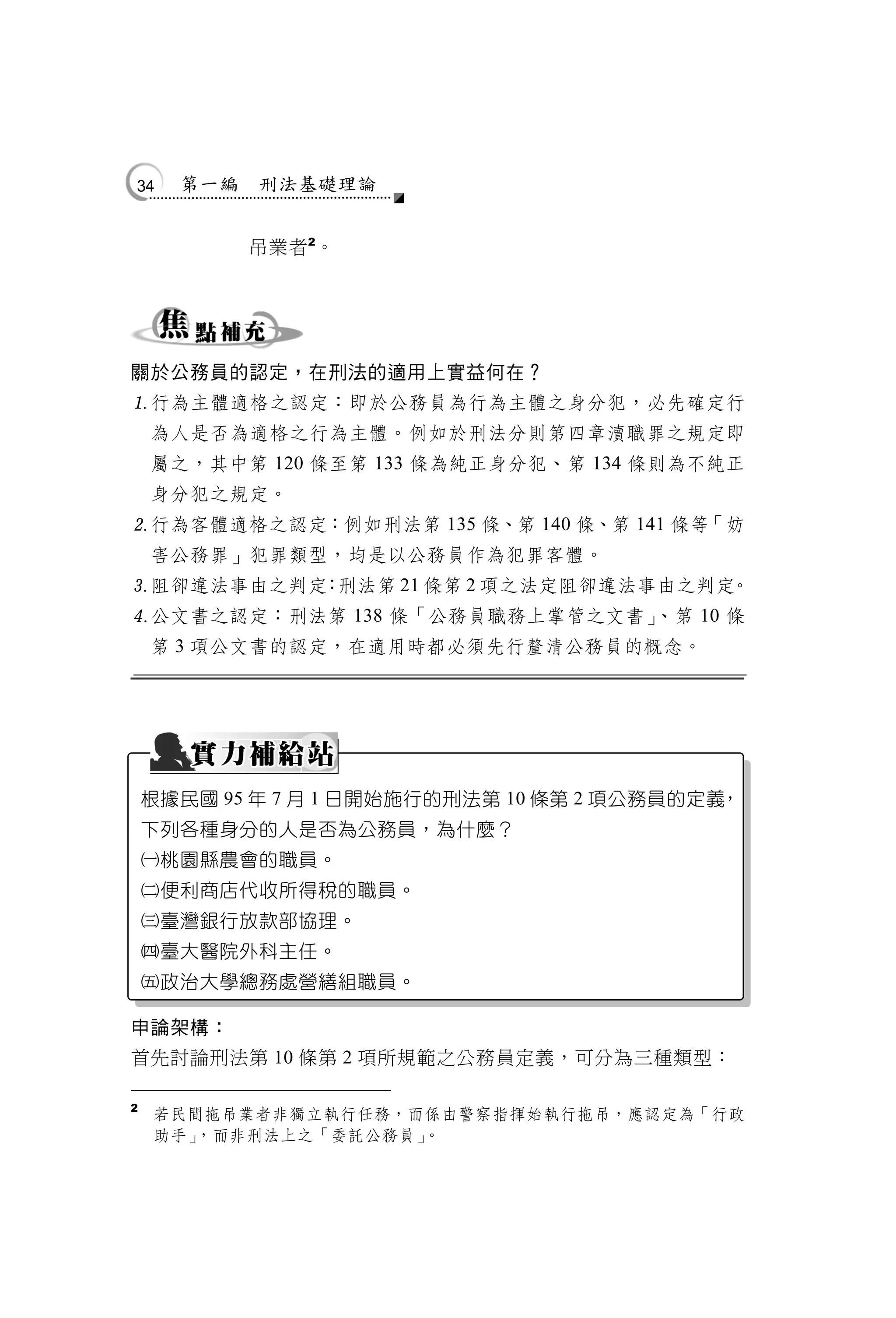 34    第一編   刑法基礎理論


            吊業者 2。




關於公務員的認定，在刑法的適用上實益何在？
行為主體適格之認定：即於公務員為行為主體之身分犯，必先確定行
    為人是否為適格之行為主體。例如於刑法分則第四章瀆職罪之規定即
    屬之，其中第 120 條至第 133 條為純正身分犯、第 134 條則為不純正
    身分犯之規定。
行為客體適格之認定：例如刑法第 135 條、第 140 條、第 141 條等「妨
    害公務罪」犯罪類型，均是以公務員作為犯罪客體。
阻卻違法事由之判定 刑法第 21 條第 2 項之法定阻卻違法事由之判定
          ：                         。
公文書之認定：刑法第 138 條「公務員職務上掌管之文書」、第 10 條
    第 3 項公文書的認定，在適用時都必須先行釐清公務員的概念。




    根據民國 95 年 7 月 1 日開始施行的刑法第 10 條第 2 項公務員的定義，
    下列各種身分的人是否為公務員，為什麼？
    桃園縣農會的職員。
    便利商店代收所得稅的職員。
    臺灣銀行放款部協理。
    臺大醫院外科主任。
    政治大學總務處營繕組職員。

申論架構：
首先討論刑法第 10 條第 2 項所規範之公務員定義，可分為三種類型：

2
    若民間拖吊業者非獨立執行任務，而係由警察指揮始執行拖吊，應認定為「行政
    助手」，而非刑法上之「委託公務員」。
 