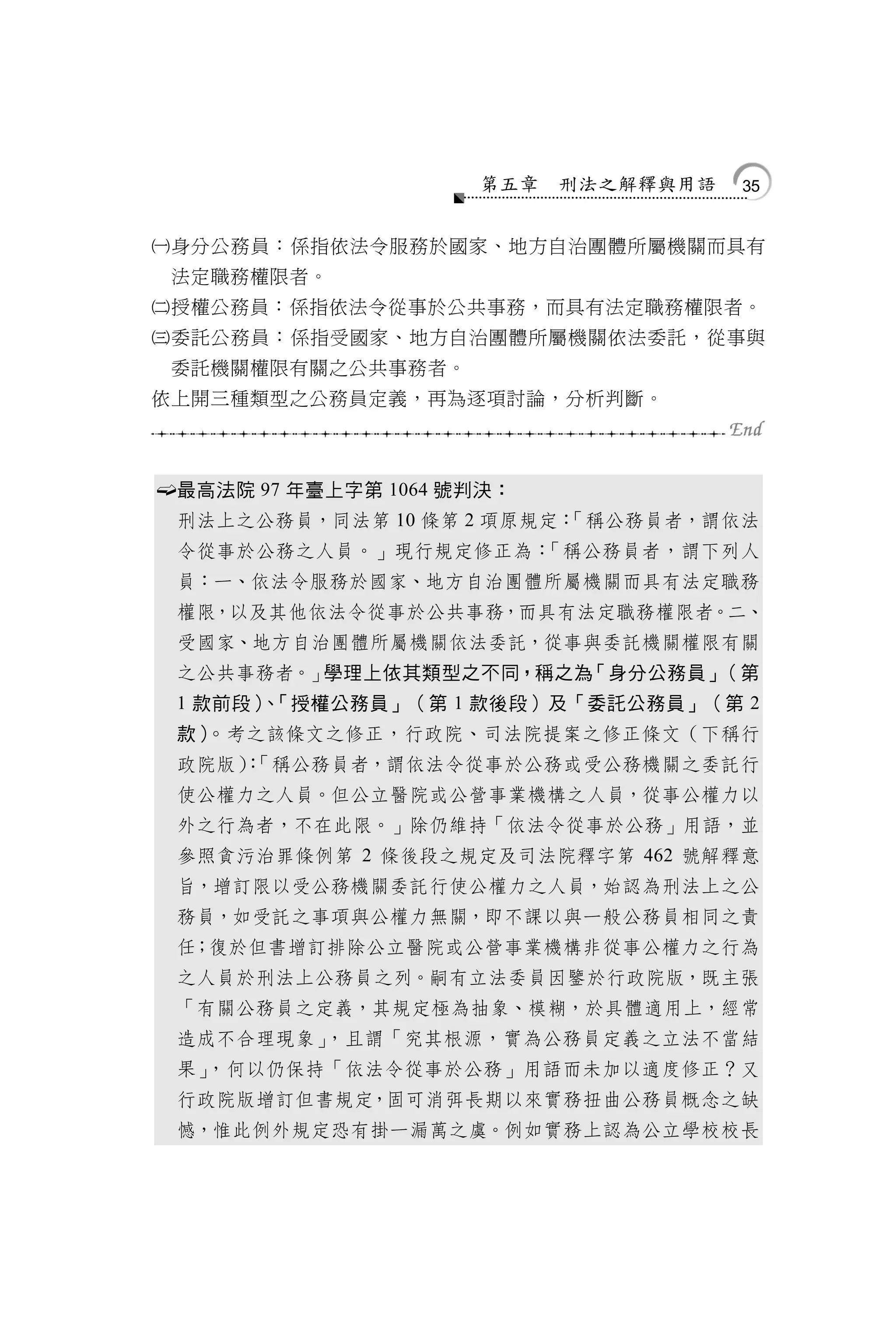 第五章   刑法之解釋與用語   35


身分公務員：係指依法令服務於國家、地方自治團體所屬機關而具有
    法定職務權限者。
授權公務員：係指依法令從事於公共事務，而具有法定職務權限者。
委託公務員：係指受國家、地方自治團體所屬機關依法委託，從事與
    委託機關權限有關之公共事務者。
依上開三種類型之公務員定義，再為逐項討論，分析判斷。



   最高法院 97 年臺上字第 1064 號判決：
    刑法上之公務員，同法第 10 條第 2 項原規定：
                            「稱公務員者，謂依法
    令從事於公務之人員。」現行規定修正為：「稱公務員者，謂下列人
    員：一、依法令服務於國家、地方自治團體所屬機關而具有法定職務
    權限，以及其他依法令從事於公共事務，而具有法定職務權限者。二、
    受國家、地方自治團體所屬機關依法委託，從事與委託機關權限有關
    之公共事務者。」學理上依其類型之不同，稱之為「身分公務員」（第
    1 款前段） 「授權公務員」（第 1 款後段）及「委託公務員」（第 2
          、
    款）。考之該條文之修正，行政院、司法院提案之修正條文（下稱行
    政院版）「稱公務員者，謂依法令從事於公務或受公務機關之委託行
       ：
    使公權力之人員。但公立醫院或公營事業機構之人員，從事公權力以
    外之行為者，不在此限。」除仍維持「依法令從事於公務」用語，並
    參照貪污治罪條例第 2 條後段之規定及司法院釋字第 462 號解釋意
    旨，增訂限以受公務機關委託行使公權力之人員，始認為刑法上之公
    務員，如受託之事項與公權力無關，即不課以與一般公務員相同之責
    任；復於但書增訂排除公立醫院或公營事業機構非從事公權力之行為
    之人員於刑法上公務員之列。嗣有立法委員因鑒於行政院版，既主張
    「有關公務員之定義，其規定極為抽象、模糊，於具體適用上，經常
    造成不合理現象」，且謂「究其根源，實為公務員定義之立法不當結
    果」，何以仍保持「依法令從事於公務」用語而未加以適度修正？又
    行政院版增訂但書規定，固可消弭長期以來實務扭曲公務員概念之缺
    憾，惟此例外規定恐有掛一漏萬之虞。例如實務上認為公立學校校長
 