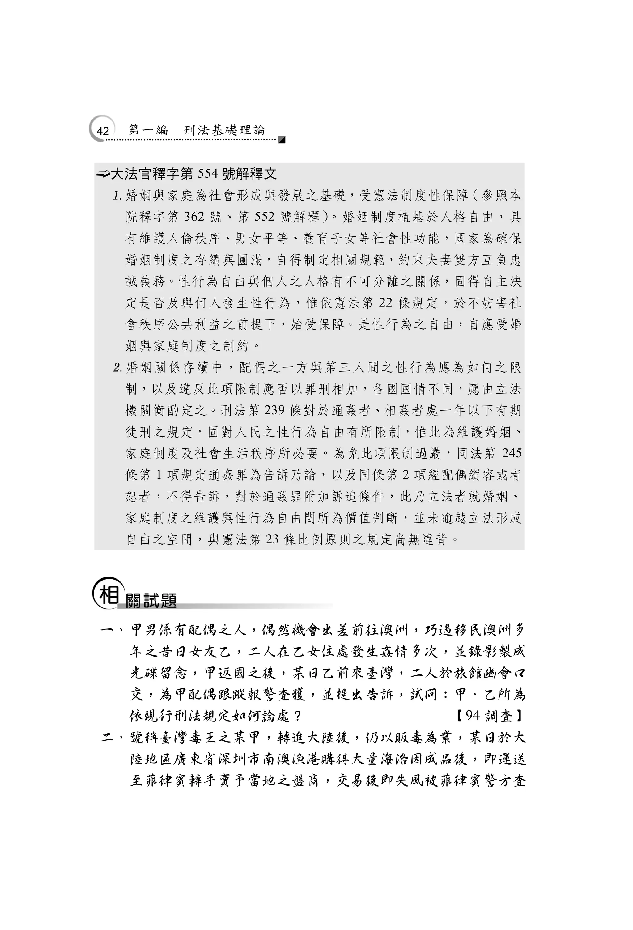 42    第一編   刑法基礎理論


        大法官釋字第 554 號解釋文
         婚姻與家庭為社會形成與發展之基礎，受憲法制度性保障（參照本
          院釋字第 362 號、第 552 號解釋）。婚姻制度植基於人格自由，具
          有維護人倫秩序、男女平等、養育子女等社會性功能，國家為確保
          婚姻制度之存續與圓滿，自得制定相關規範，約束夫妻雙方互負忠
          誠義務。性行為自由與個人之人格有不可分離之關係，固得自主決
          定是否及與何人發生性行為，惟依憲法第 22 條規定，於不妨害社
          會秩序公共利益之前提下，始受保障。是性行為之自由，自應受婚
          姻與家庭制度之制約。
         婚姻關係存續中，配偶之一方與第三人間之性行為應為如何之限
          制，以及違反此項限制應否以罪刑相加，各國國情不同，應由立法
          機關衡酌定之。刑法第 239 條對於通姦者、相姦者處一年以下有期
          徒刑之規定，固對人民之性行為自由有所限制，惟此為維護婚姻、
          家庭制度及社會生活秩序所必要。為免此項限制過嚴，同法第 245
          條第 1 項規定通姦罪為告訴乃論，以及同條第 2 項經配偶縱容或宥
          恕者，不得告訴，對於通姦罪附加訴追條件，此乃立法者就婚姻、
          家庭制度之維護與性行為自由間所為價值判斷，並未逾越立法形成
          自由之空間，與憲法第 23 條比例原則之規定尚無違背。




    一、甲男係有配偶之人，偶然機會出差前往澳洲，巧遇移民澳洲多
      年之昔日女友乙，二人在乙女住處發生姦情多次，並錄影製成
      光碟留念，甲返國之後，某日乙前來臺灣，二人於旅館幽會口
      交，為甲配偶跟蹤報警查獲，並提出告訴，試問：甲、乙所為
      依現行刑法規定如何論處？          【94 調查】
    二、號稱臺灣毒王之某甲，轉進大陸後，仍以販毒為業，某日於大
      陸地區廣東省深圳市南澳漁港購得大量海洛因成品後，即運送
      至菲律賓轉手賣予當地之盤商，交易後即失風被菲律賓警方查
 