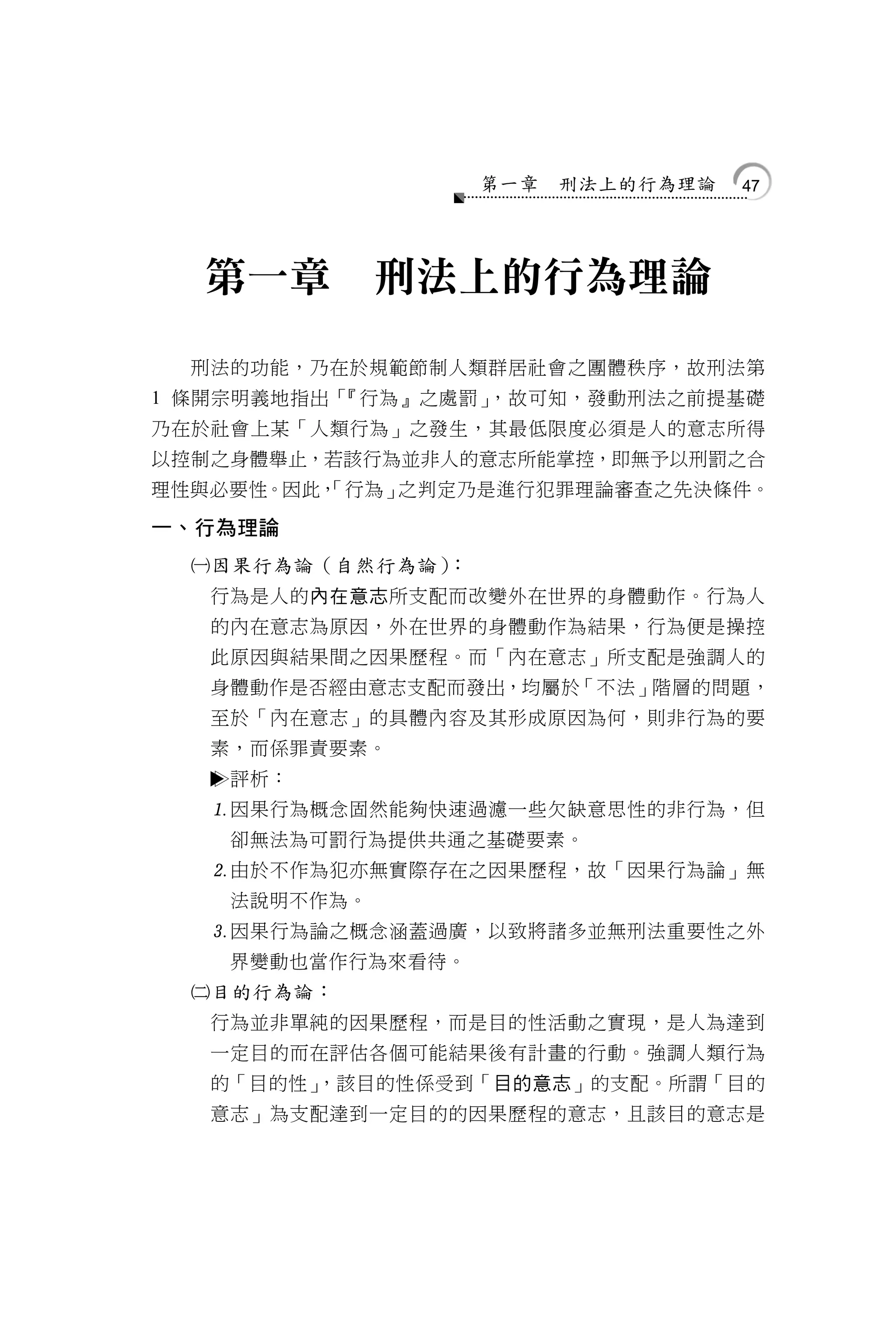 第一章   刑法上的行為理論   47




  第一章            刑法上的行為理論

  刑法的功能，乃在於規範節制人類群居社會之團體秩序，故刑法第
1 條開宗明義地指出「『行為』之處罰」，故可知，發動刑法之前提基礎
乃在於社會上某「人類行為」之發生，其最低限度必須是人的意志所得
以控制之身體舉止，若該行為並非人的意志所能掌控，即無予以刑罰之合
理性與必要性。因此，
         「行為」之判定乃是進行犯罪理論審查之先決條件。

一、行為理論
  因果行為論（自然行為論）：
   行為是人的內在意志所支配而改變外在世界的身體動作。行為人
   的內在意志為原因，外在世界的身體動作為結果，行為便是操控
   此原因與結果間之因果歷程。而「內在意志」所支配是強調人的
   身體動作是否經由意志支配而發出，均屬於「不法」階層的問題，
   至於「內在意志」的具體內容及其形成原因為何，則非行為的要
   素，而係罪責要素。
      評析：
   因果行為概念固然能夠快速過濾一些欠缺意思性的非行為，但
       卻無法為可罰行為提供共通之基礎要素。
   由於不作為犯亦無實際存在之因果歷程，故「因果行為論」無
       法說明不作為。
   因果行為論之概念涵蓋過廣，以致將諸多並無刑法重要性之外
       界變動也當作行為來看待。
  目的行為論：
   行為並非單純的因果歷程，而是目的性活動之實現，是人為達到
   一定目的而在評估各個可能結果後有計畫的行動。強調人類行為
   的「目的性」
        ，該目的性係受到「目的意志」的支配。所謂「目的
   意志」為支配達到一定目的的因果歷程的意志，且該目的意志是
 