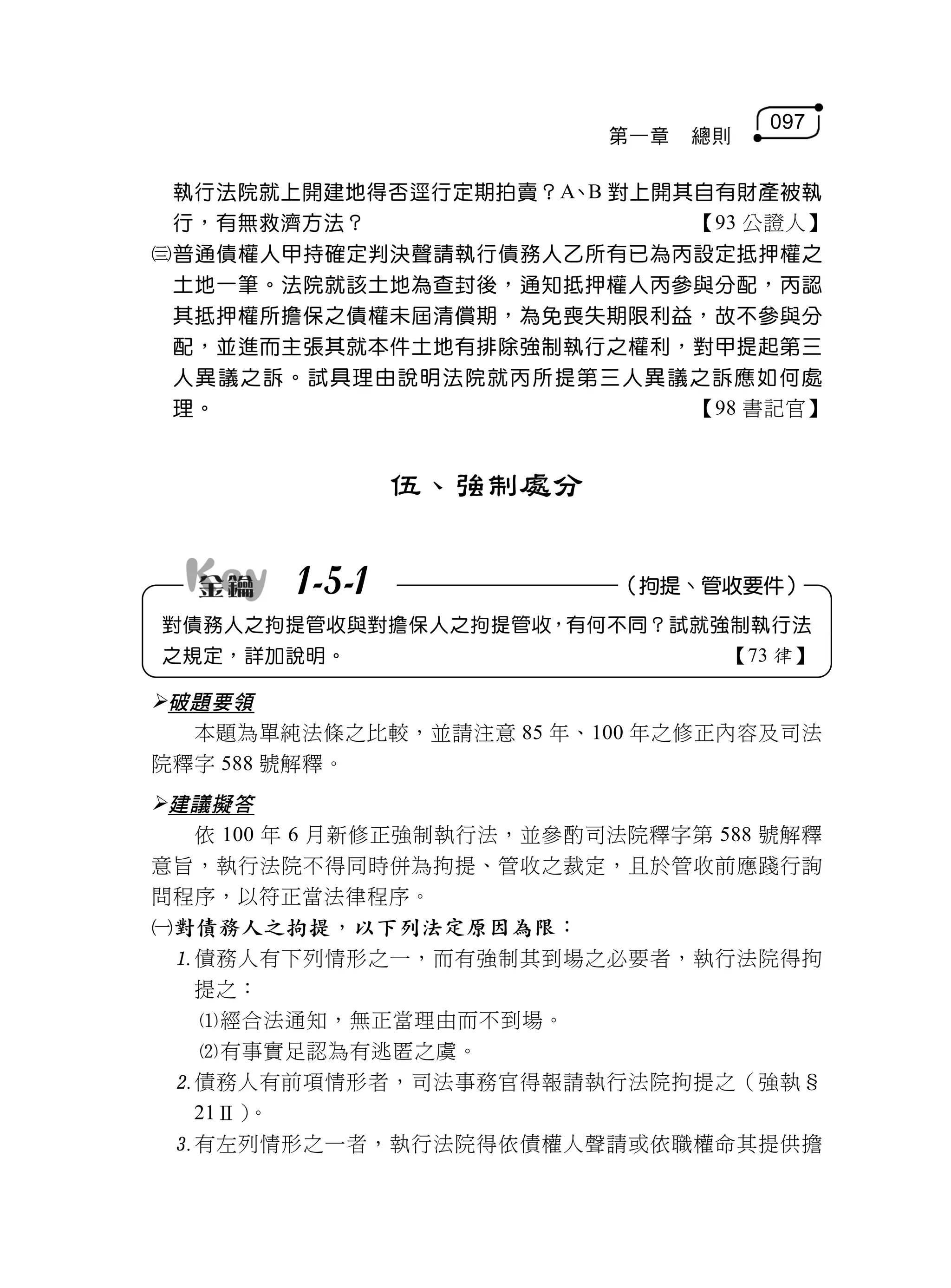 097
                          第一章   總則

 執行法院就上開建地得否逕行定期拍賣？A、B 對上開其自有財產被執
 行，有無救濟方法？                 【93 公證人】
普通債權人甲持確定判決聲請執行債務人乙所有已為丙設定抵押權之
 土地一筆。法院就該土地為查封後，通知抵押權人丙參與分配，丙認
 其抵押權所擔保之債權未屆清償期，為免喪失期限利益，故不參與分
 配，並進而主張其就本件土地有排除強制執行之權利，對甲提起第三
 人異議之訴。試具理由說明法院就丙所提第三人異議之訴應如何處
 理。                        【98 書記官】


                伍、強制處分


        1-5-1              （拘提、管收要件）
對債務人之拘提管收與對擔保人之拘提管收，有何不同？試就強制執行法
之規定，詳加說明。                        【73 律】

破題要領
  本題為單純法條之比較，並請注意 85 年、100 年之修正內容及司法
院釋字 588 號解釋。
建議擬答
  依 100 年 6 月新修正強制執行法，並參酌司法院釋字第 588 號解釋
意旨，執行法院不得同時併為拘提、管收之裁定，且於管收前應踐行詢
問程序，以符正當法律程序。
對債務人之拘提，以下列法定原因為限：
 債務人有下列情形之一，而有強制其到場之必要者，執行法院得拘
  提之：
  經合法通知，無正當理由而不到場。
  有事實足認為有逃匿之虞。
 債務人有前項情形者，司法事務官得報請執行法院拘提之（強執§
  21Ⅱ）。
 有左列情形之一者，執行法院得依債權人聲請或依職權命其提供擔
 