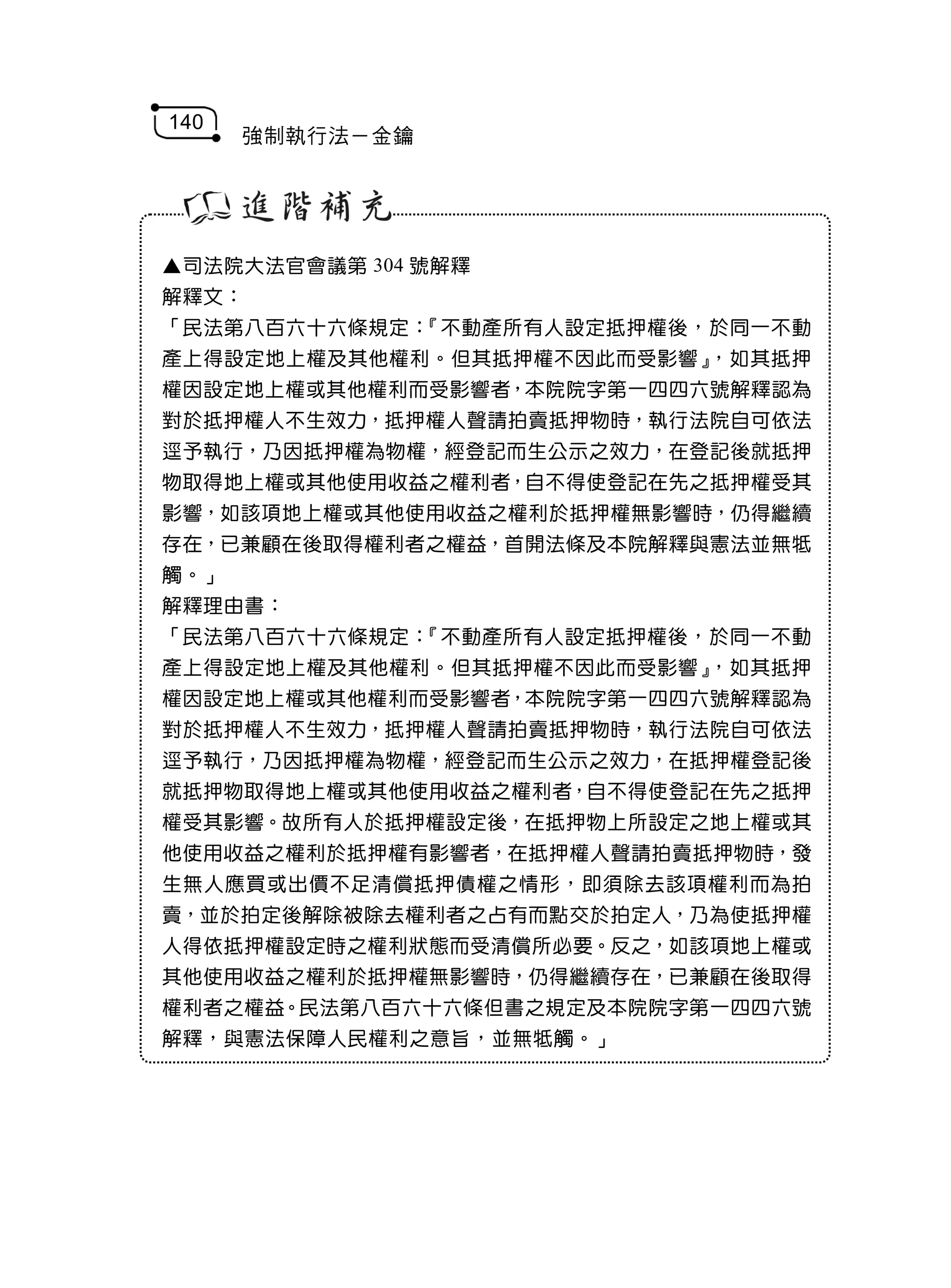 140
      強制執行法－金鑰




▲司法院大法官會議第 304 號解釋
解釋文：
「民法第八百六十六條規定：『不動產所有人設定抵押權後，於同一不動
產上得設定地上權及其他權利。但其抵押權不因此而受影響』，如其抵押
權因設定地上權或其他權利而受影響者，本院院字第一四四六號解釋認為
對於抵押權人不生效力，抵押權人聲請拍賣抵押物時，執行法院自可依法
逕予執行，乃因抵押權為物權，經登記而生公示之效力，在登記後就抵押
物取得地上權或其他使用收益之權利者，自不得使登記在先之抵押權受其
影響，如該項地上權或其他使用收益之權利於抵押權無影響時，仍得繼續
存在，已兼顧在後取得權利者之權益，首開法條及本院解釋與憲法並無牴
觸。」
解釋理由書：
「民法第八百六十六條規定：『不動產所有人設定抵押權後，於同一不動
產上得設定地上權及其他權利。但其抵押權不因此而受影響』，如其抵押
權因設定地上權或其他權利而受影響者，本院院字第一四四六號解釋認為
對於抵押權人不生效力，抵押權人聲請拍賣抵押物時，執行法院自可依法
逕予執行，乃因抵押權為物權，經登記而生公示之效力，在抵押權登記後
就抵押物取得地上權或其他使用收益之權利者，自不得使登記在先之抵押
權受其影響。故所有人於抵押權設定後，在抵押物上所設定之地上權或其
他使用收益之權利於抵押權有影響者，在抵押權人聲請拍賣抵押物時，發
生無人應買或出價不足清償抵押債權之情形，即須除去該項權利而為拍
賣，並於拍定後解除被除去權利者之占有而點交於拍定人，乃為使抵押權
人得依抵押權設定時之權利狀態而受清償所必要。反之，如該項地上權或
其他使用收益之權利於抵押權無影響時，仍得繼續存在，已兼顧在後取得
權利者之權益。民法第八百六十六條但書之規定及本院院字第一四四六號
解釋，與憲法保障人民權利之意旨，並無牴觸。」
 