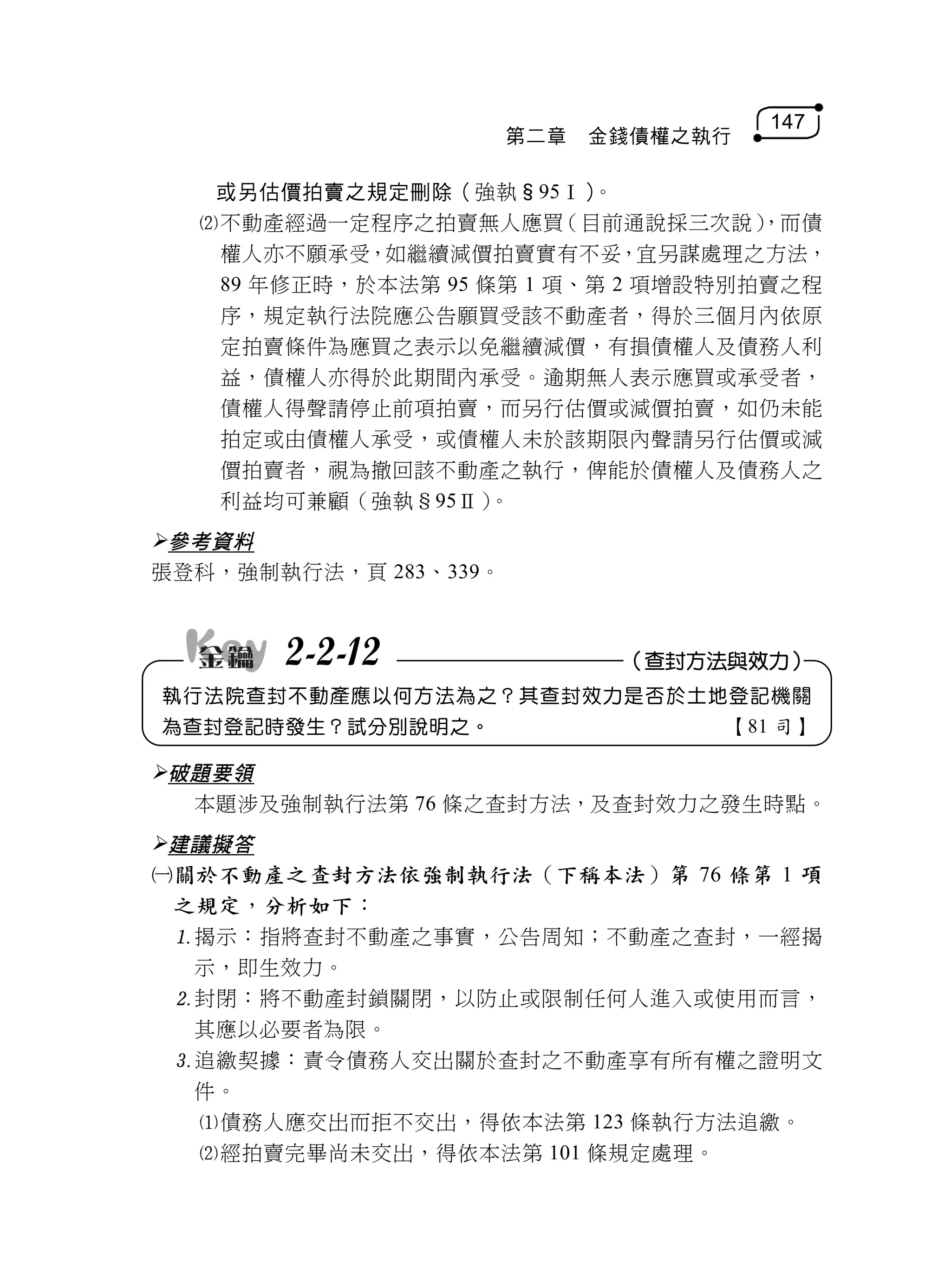 147
                       第二章   金錢債權之執行

   或另估價拍賣之規定刪除（強執§95Ⅰ）     。
  不動產經過一定程序之拍賣無人應買      （目前通說採三次說） ，而債
   權人亦不願承受，如繼續減價拍賣實有不妥，宜另謀處理之方法，
   89 年修正時，於本法第 95 條第 1 項、第 2 項增設特別拍賣之程
   序，規定執行法院應公告願買受該不動產者，得於三個月內依原
   定拍賣條件為應買之表示以免繼續減價，有損債權人及債務人利
   益，債權人亦得於此期間內承受。逾期無人表示應買或承受者，
   債權人得聲請停止前項拍賣，而另行估價或減價拍賣，如仍未能
   拍定或由債權人承受，或債權人未於該期限內聲請另行估價或減
   價拍賣者，視為撤回該不動產之執行，俾能於債權人及債務人之
   利益均可兼顧（強執§95Ⅱ）   。
參考資料
張登科，強制執行法，頁 283、339。



       2-2-12                 （查封方法與效力）
執行法院查封不動產應以何方法為之？其查封效力是否於土地登記機關
為查封登記時發生？試分別說明之。                   【81 司】

破題要領
  本題涉及強制執行法第 76 條之查封方法，及查封效力之發生時點。
建議擬答
關於不動產之查封方法依強制執行法（下稱本法）第 76 條第 1 項
 之規定，分析如下：
 揭示：指將查封不動產之事實，公告周知；不動產之查封，一經揭
  示，即生效力。
 封閉：將不動產封鎖關閉，以防止或限制任何人進入或使用而言，
  其應以必要者為限。
 追繳契據：責令債務人交出關於查封之不動產享有所有權之證明文
  件。
  債務人應交出而拒不交出，得依本法第 123 條執行方法追繳。
  經拍賣完畢尚未交出，得依本法第 101 條規定處理。
 