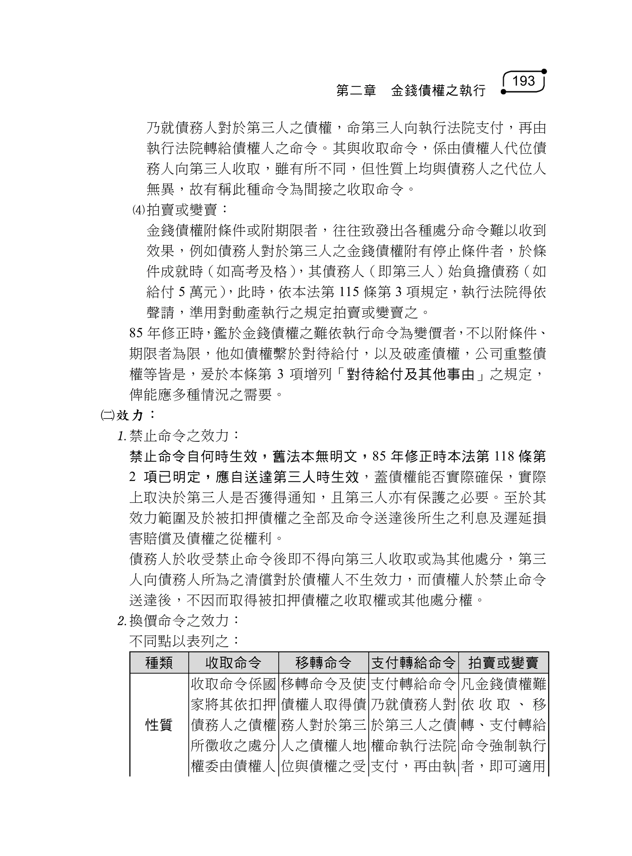 193
                    第二章   金錢債權之執行

     乃就債務人對於第三人之債權，命第三人向執行法院支付，再由
     執行法院轉給債權人之命令。其與收取命令，係由債權人代位債
     務人向第三人收取，雖有所不同，但性質上均與債務人之代位人
     無異，故有稱此種命令為間接之收取命令。
  拍賣或變賣：
     金錢債權附條件或附期限者，往往致發出各種處分命令難以收到
     效果，例如債務人對於第三人之金錢債權附有停止條件者，於條
     件成就時（如高考及格） ，其債務人（即第三人）始負擔債務（如
     給付 5 萬元）
            ，此時，依本法第 115 條第 3 項規定，執行法院得依
     聲請，準用對動產執行之規定拍賣或變賣之。
  85 年修正時，鑑於金錢債權之難依執行命令為變價者，不以附條件、
  期限者為限，他如債權繫於對待給付，以及破產債權，公司重整債
  權等皆是，爰於本條第 3 項增列「對待給付及其他事由」之規定，
  俾能應多種情況之需要。
效力：
 禁止命令之效力：
  禁止命令自何時生效，舊法本無明文，85 年修正時本法第 118 條第
  2 項已明定，應自送達第三人時生效，蓋債權能否實際確保，實際
  上取決於第三人是否獲得通知，且第三人亦有保護之必要。至於其
  效力範圍及於被扣押債權之全部及命令送達後所生之利息及遲延損
  害賠償及債權之從權利。
  債務人於收受禁止命令後即不得向第三人收取或為其他處分，第三
  人向債務人所為之清償對於債權人不生效力，而債權人於禁止命令
  送達後，不因而取得被扣押債權之收取權或其他處分權。
 換價命令之效力：
  不同點以表列之：
    種類  收取命令   移轉命令 支付轉給命令 拍賣或變賣
       收取命令係國 移轉命令及使 支付轉給命令 凡金錢債權難
       家將其依扣押 債權人取得債 乃就債務人對 依 收 取 、 移
    性質 債務人之債權 務人對於第三 於第三人之債 轉、支付轉給
       所徵收之處分 人之債權人地 權命執行法院 命令強制執行
       權委由債權人 位與債權之受 支付，再由執 者，即可適用
 