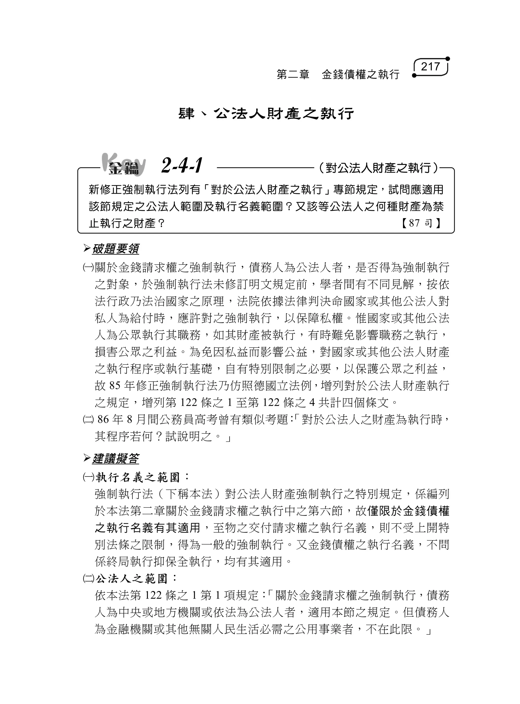 217
                    第二章   金錢債權之執行


          肆、公法人財產之執行


        2-4-1             （對公法人財產之執行）
新修正強制執行法列有「對於公法人財產之執行」專節規定，試問應適用
該節規定之公法人範圍及執行名義範圍？又該等公法人之何種財產為禁
止執行之財產？                           【87 司】

破題要領
關於金錢請求權之強制執行，債務人為公法人者，是否得為強制執行
 之對象，於強制執行法未修訂明文規定前，學者間有不同見解，按依
 法行政乃法治國家之原理，法院依據法律判決命國家或其他公法人對
 私人為給付時，應許對之強制執行，以保障私權。惟國家或其他公法
 人為公眾執行其職務，如其財產被執行，有時難免影響職務之執行，
 損害公眾之利益。為免因私益而影響公益，對國家或其他公法人財產
 之執行程序或執行基礎，自有特別限制之必要，以保護公眾之利益，
 故 85 年修正強制執行法乃仿照德國立法例，增列對於公法人財產執行
 之規定，增列第 122 條之 1 至第 122 條之 4 共計四個條文。
 86 年 8 月間公務員高考曾有類似考題：   「對於公法人之財產為執行時，
 其程序若何？試說明之。」
建議擬答
執行名義之範圍：
 強制執行法（下稱本法）對公法人財產強制執行之特別規定，係編列
 於本法第二章關於金錢請求權之執行中之第六節，故僅限於金錢債權
 之執行名義有其適用，至物之交付請求權之執行名義，則不受上開特
 別法條之限制，得為一般的強制執行。又金錢債權之執行名義，不問
 係終局執行抑保全執行，均有其適用。
公法人之範圍：
 依本法第 122 條之 1 第 1 項規定：
                      「關於金錢請求權之強制執行，債務
 人為中央或地方機關或依法為公法人者，適用本節之規定。但債務人
 為金融機關或其他無關人民生活必需之公用事業者，不在此限。」
 
