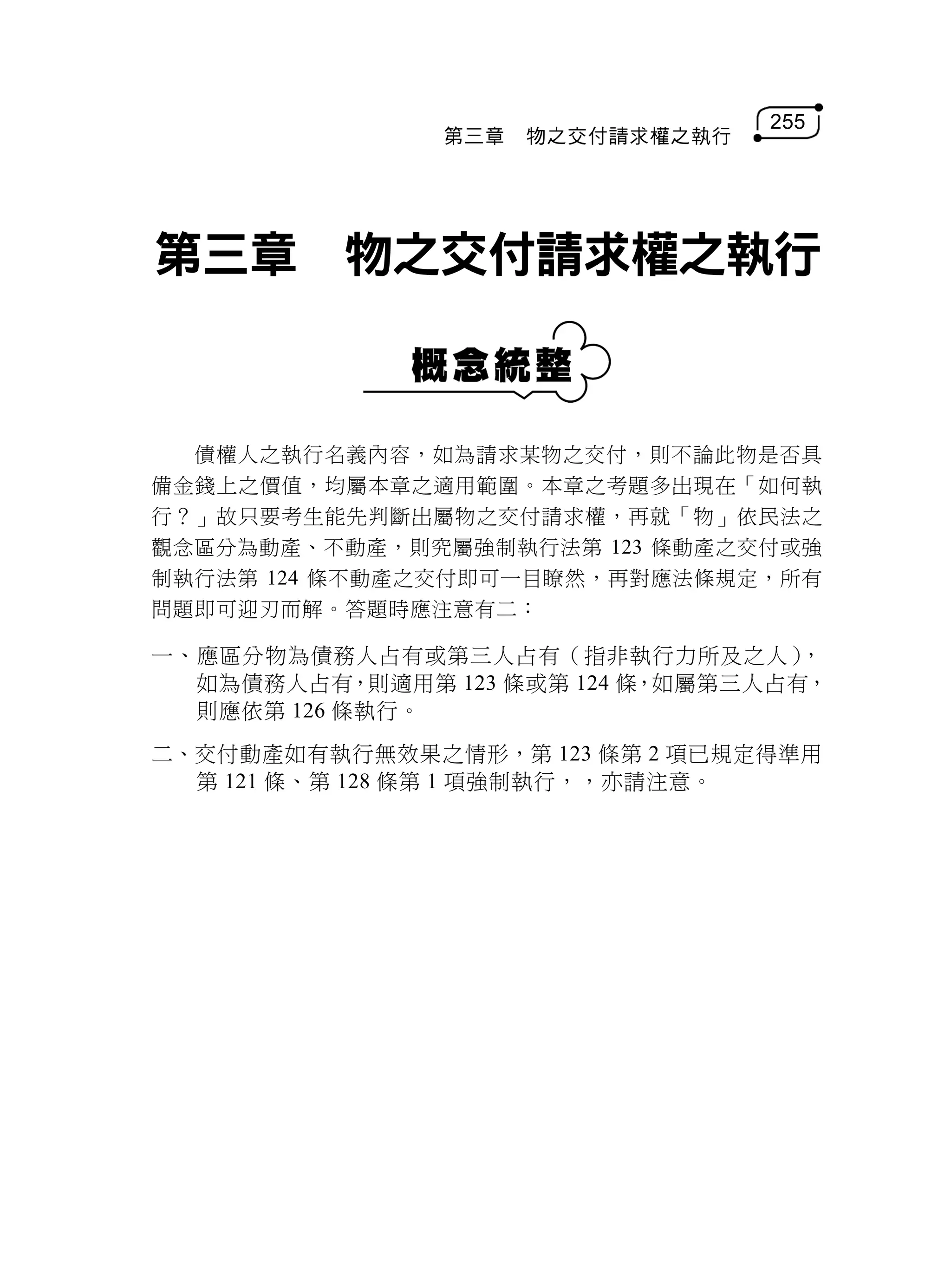 255
               第三章   物之交付請求權之執行




第三章 物之交付請求權之執行


  債權人之執行名義內容，如為請求某物之交付，則不論此物是否具
備金錢上之價值，均屬本章之適用範圍。本章之考題多出現在「如何執
行？」故只要考生能先判斷出屬物之交付請求權，再就「物」依民法之
觀念區分為動產、不動產，則究屬強制執行法第 123 條動產之交付或強
制執行法第 124 條不動產之交付即可一目瞭然，再對應法條規定，所有
問題即可迎刃而解。答題時應注意有二：

一、應區分物為債務人占有或第三人占有（指非執行力所及之人）       ，
  如為債務人占有，則適用第 123 條或第 124 條，如屬第三人占有，
  則應依第 126 條執行。
二、交付動產如有執行無效果之情形，第 123 條第 2 項已規定得準用
  第 121 條、第 128 條第 1 項強制執行，，亦請注意。
 