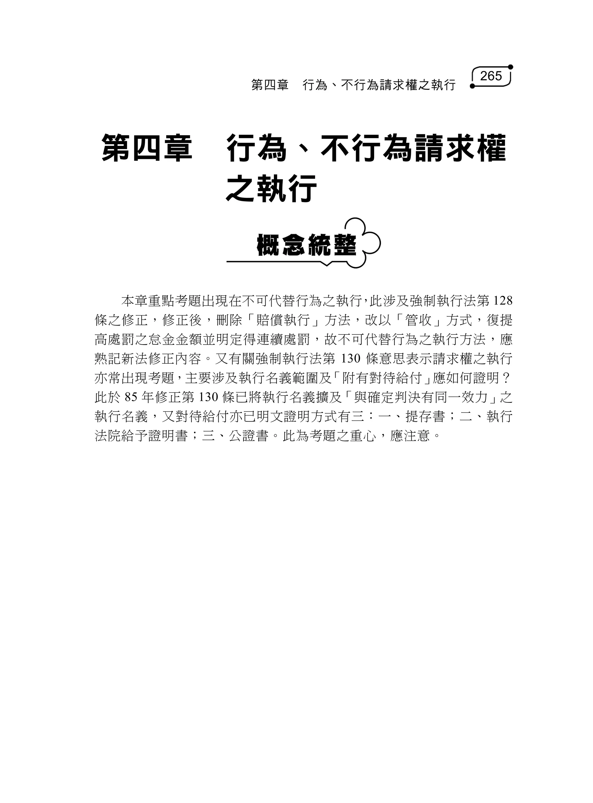 265
             第四章   行為、不行為請求權之執行




第四章        行為、不行為請求權
           之執行


  本章重點考題出現在不可代替行為之執行 此涉及強制執行法第 128
                         ，
條之修正，修正後，刪除「賠償執行」方法，改以「管收」方式，復提
高處罰之怠金金額並明定得連續處罰，故不可代替行為之執行方法，應
熟記新法修正內容。又有關強制執行法第 130 條意思表示請求權之執行
亦常出現考題，主要涉及執行名義範圍及     「附有對待給付」應如何證明？
此於 85 年修正第 130 條已將執行名義擴及「與確定判決有同一效力」之
執行名義，又對待給付亦已明文證明方式有三：一、提存書；二、執行
法院給予證明書；三、公證書。此為考題之重心，應注意。
 
