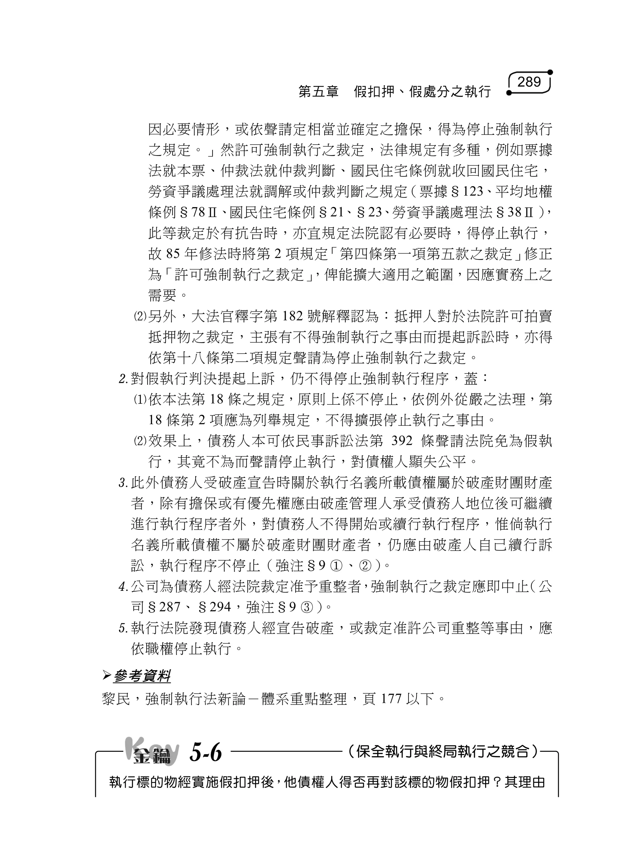 289
                第五章   假扣押、假處分之執行

   因必要情形，或依聲請定相當並確定之擔保，得為停止強制執行
   之規定。」然許可強制執行之裁定，法律規定有多種，例如票據
   法就本票、仲裁法就仲裁判斷、國民住宅條例就收回國民住宅，
   勞資爭議處理法就調解或仲裁判斷之規定     （票據§123、平均地權
   條例§78Ⅱ、國民住宅條例§21、§23、勞資爭議處理法§38Ⅱ） ，
   此等裁定於有抗告時，亦宜規定法院認有必要時，得停止執行，
   故 85 年修法時將第 2 項規定「第四條第一項第五款之裁定」  修正
   為「許可強制執行之裁定」    ，俾能擴大適用之範圍，因應實務上之
   需要。
  另外，大法官釋字第 182 號解釋認為：抵押人對於法院許可拍賣
   抵押物之裁定，主張有不得強制執行之事由而提起訴訟時，亦得
   依第十八條第二項規定聲請為停止強制執行之裁定。
 對假執行判決提起上訴，仍不得停止強制執行程序，蓋：
  依本法第 18 條之規定，原則上係不停止，依例外從嚴之法理，第
   18 條第 2 項應為列舉規定，不得擴張停止執行之事由。
  效果上，債務人本可依民事訴訟法第 392 條聲請法院免為假執
   行，其竟不為而聲請停止執行，對債權人顯失公平。
 此外債務人受破產宣告時關於執行名義所載債權屬於破產財團財產
  者，除有擔保或有優先權應由破產管理人承受債務人地位後可繼續
  進行執行程序者外，對債務人不得開始或續行執行程序，惟倘執行
  名義所載債權不屬於破產財團財產者，仍應由破產人自己續行訴
  訟，執行程序不停止（強注§9 、）   。
 公司為債務人經法院裁定准予重整者，強制執行之裁定應即中止      （公
  司§287、§294，強注§9 ）。
 執行法院發現債務人經宣告破產，或裁定准許公司重整等事由，應
  依職權停止執行。
參考資料
黎民，強制執行法新論－體系重點整理，頁 177 以下。



        5-6           （保全執行與終局執行之競合）

執行標的物經實施假扣押後，他債權人得否再對該標的物假扣押？其理由
 