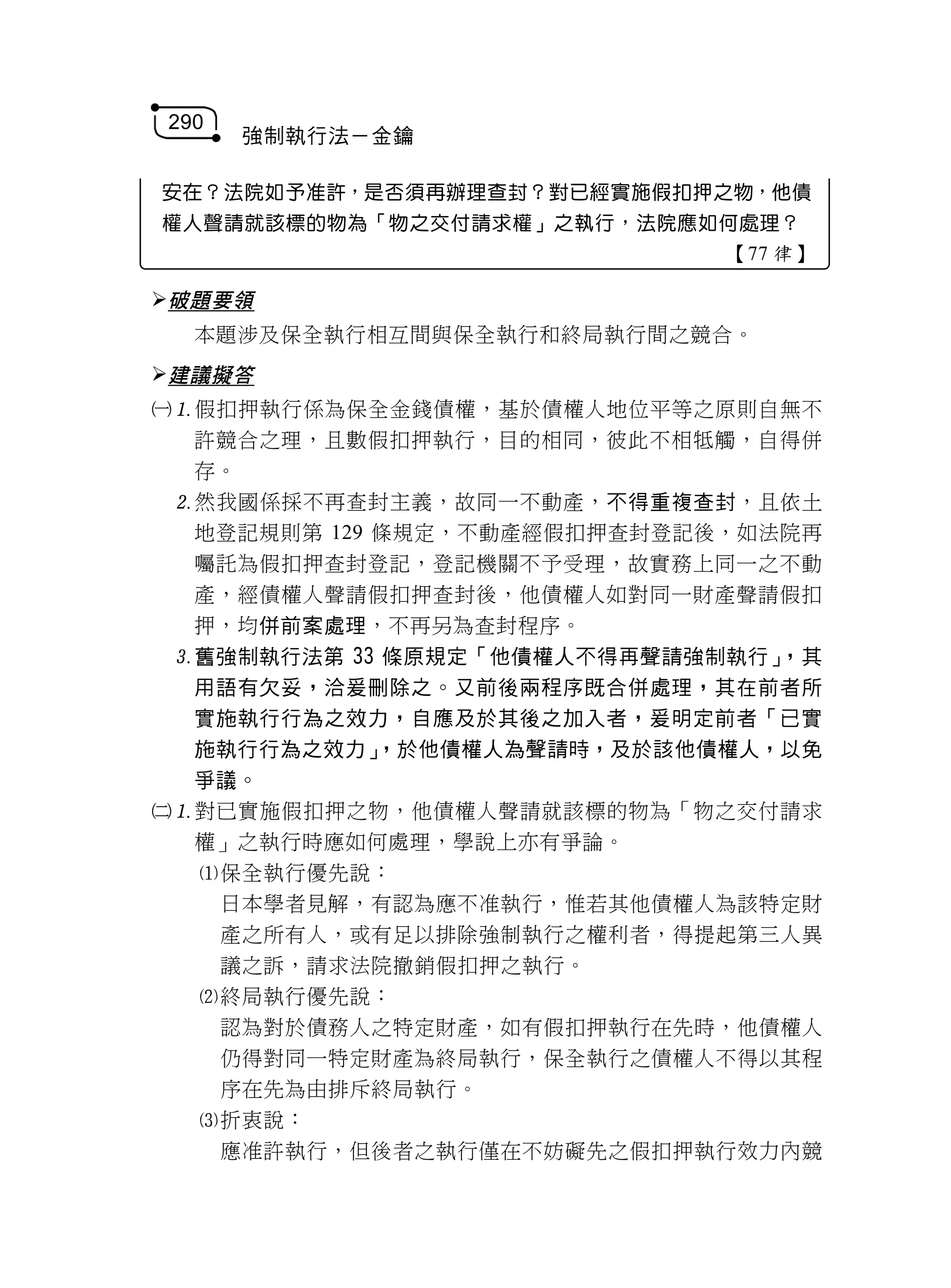 290
      強制執行法－金鑰

安在？法院如予准許，是否須再辦理查封？對已經實施假扣押之物，他債
權人聲請就該標的物為「物之交付請求權」之執行，法院應如何處理？
                             【77 律】

破題要領
  本題涉及保全執行相互間與保全執行和終局執行間之競合。
建議擬答
假扣押執行係為保全金錢債權，基於債權人地位平等之原則自無不
  許競合之理，且數假扣押執行，目的相同，彼此不相牴觸，自得併
  存。
 然我國係採不再查封主義，故同一不動產，不得重複查封，且依土
  地登記規則第 129 條規定，不動產經假扣押查封登記後，如法院再
  囑託為假扣押查封登記，登記機關不予受理，故實務上同一之不動
  產，經債權人聲請假扣押查封後，他債權人如對同一財產聲請假扣
  押，均併前案處理，不再另為查封程序。
 舊強制執行法第 33 條原規定「他債權人不得再聲請強制執行」，其
  用語有欠妥，洽爰刪除之。又前後兩程序既合併處理，其在前者所
  實施執行行為之效力，自應及於其後之加入者，爰明定前者「已實
  施執行行為之效力」  ，於他債權人為聲請時，及於該他債權人，以免
  爭議。
對已實施假扣押之物，他債權人聲請就該標的物為「物之交付請求
  權」之執行時應如何處理，學說上亦有爭論。
  保全執行優先說：
   日本學者見解，有認為應不准執行，惟若其他債權人為該特定財
   產之所有人，或有足以排除強制執行之權利者，得提起第三人異
   議之訴，請求法院撤銷假扣押之執行。
  終局執行優先說：
   認為對於債務人之特定財產，如有假扣押執行在先時，他債權人
   仍得對同一特定財產為終局執行，保全執行之債權人不得以其程
   序在先為由排斥終局執行。
  折衷說：
   應准許執行，但後者之執行僅在不妨礙先之假扣押執行效力內競
 