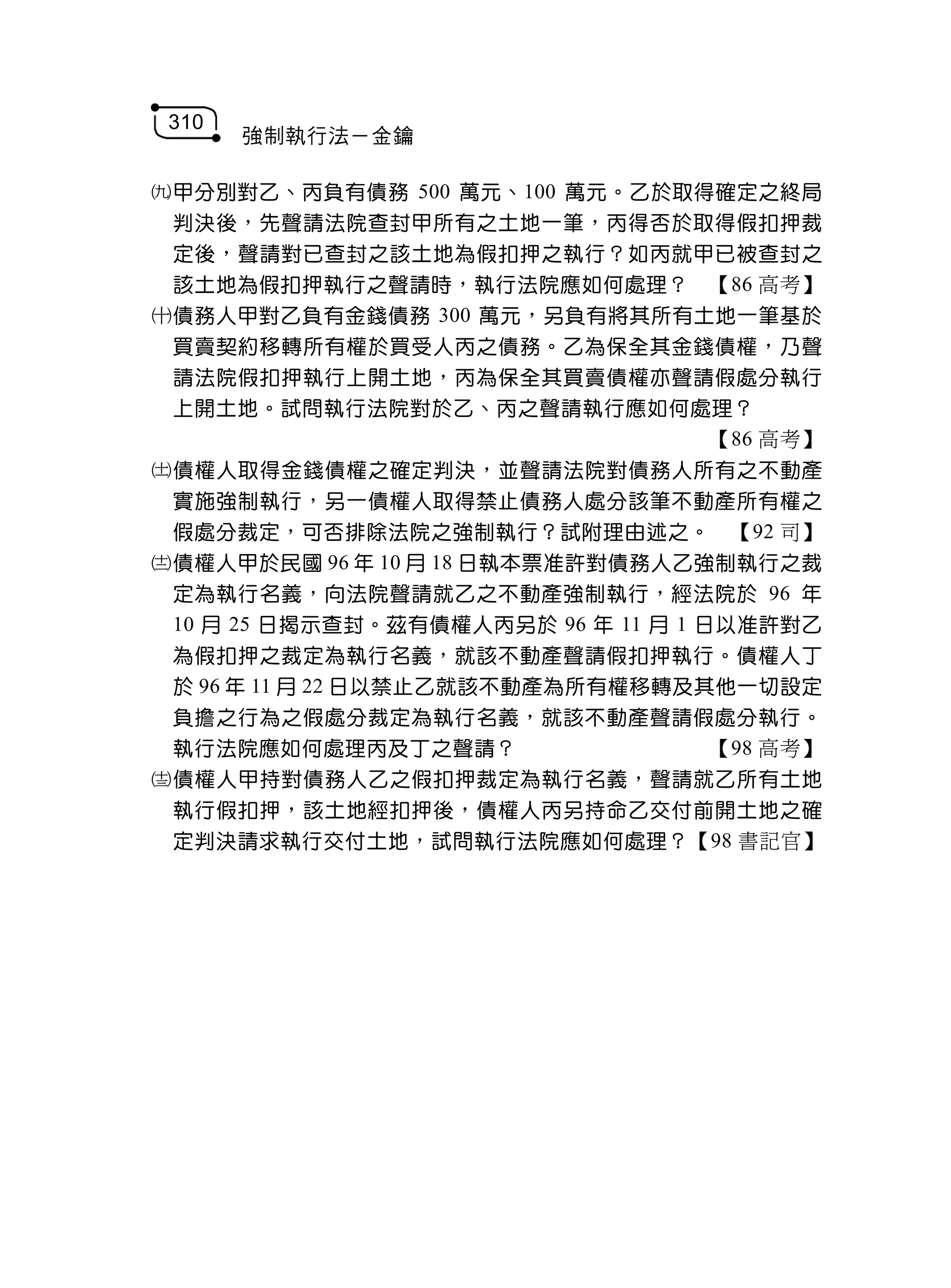 310
       強制執行法－金鑰

甲分別對乙、丙負有債務 500 萬元、100 萬元。乙於取得確定之終局
 判決後，先聲請法院查封甲所有之土地一筆，丙得否於取得假扣押裁
 定後，聲請對已查封之該土地為假扣押之執行？如丙就甲已被查封之
 該土地為假扣押執行之聲請時，執行法院應如何處理？ 【86 高考】
債務人甲對乙負有金錢債務 300 萬元，另負有將其所有土地一筆基於
 買賣契約移轉所有權於買受人丙之債務。乙為保全其金錢債權，乃聲
 請法院假扣押執行上開土地，丙為保全其買賣債權亦聲請假處分執行
 上開土地。試問執行法院對於乙、丙之聲請執行應如何處理？
                                     【86 高考】
債權人取得金錢債權之確定判決，並聲請法院對債務人所有之不動產
 實施強制執行，另一債權人取得禁止債務人處分該筆不動產所有權之
 假處分裁定，可否排除法院之強制執行？試附理由述之。 【92 司】
債權人甲於民國 96 年 10 月 18 日執本票准許對債務人乙強制執行之裁
 定為執行名義，向法院聲請就乙之不動產強制執行，經法院於 96 年
 10 月 25 日揭示查封。茲有債權人丙另於 96 年 11 月 1 日以准許對乙
 為假扣押之裁定為執行名義，就該不動產聲請假扣押執行。債權人丁
 於 96 年 11 月 22 日以禁止乙就該不動產為所有權移轉及其他一切設定
 負擔之行為之假處分裁定為執行名義，就該不動產聲請假處分執行。
 執行法院應如何處理丙及丁之聲請？                    【98 高考】
債權人甲持對債務人乙之假扣押裁定為執行名義，聲請就乙所有土地
 執行假扣押，該土地經扣押後，債權人丙另持命乙交付前開土地之確
 定判決請求執行交付土地，試問執行法院應如何處理？【98 書記官】
 