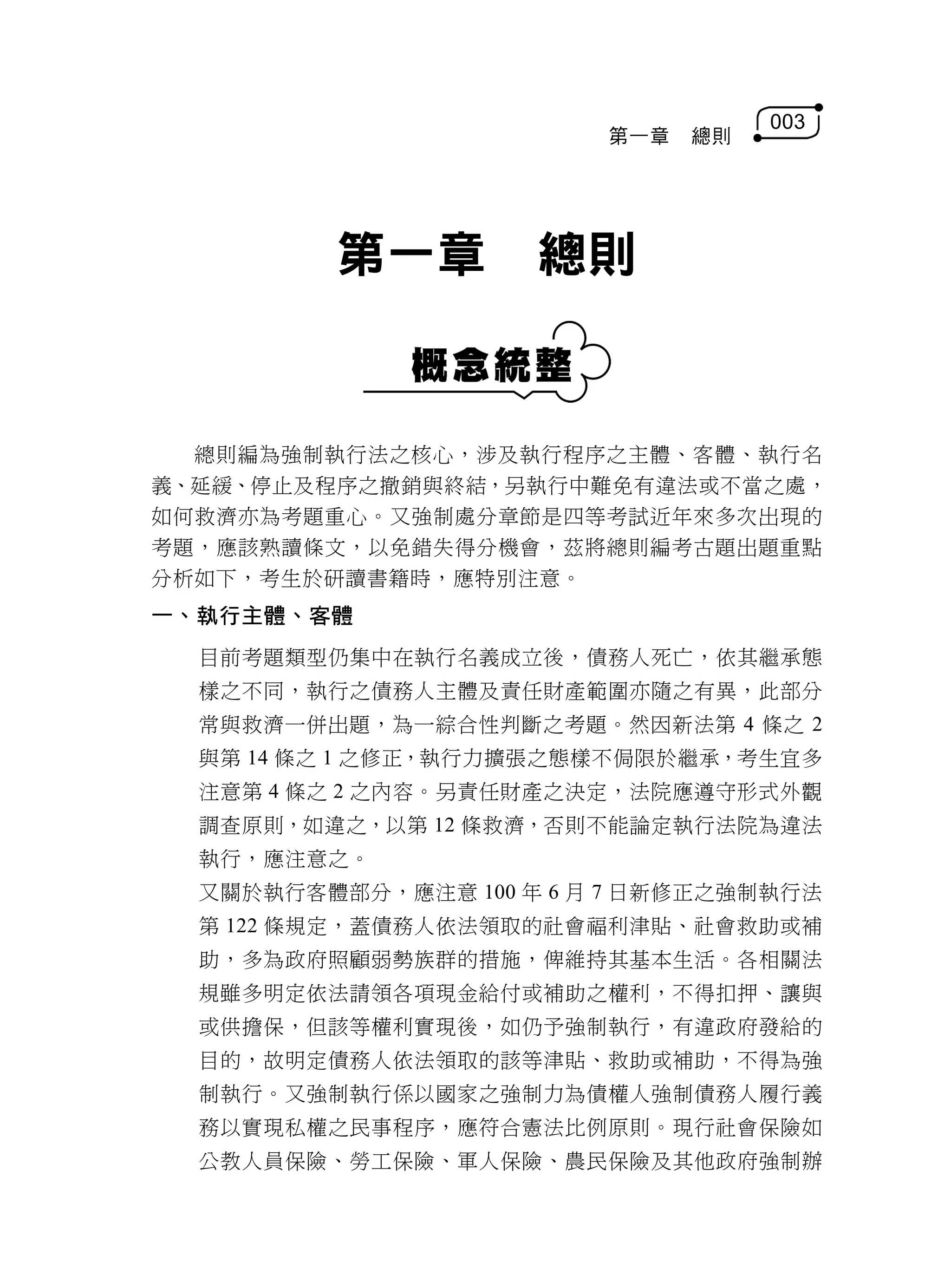 003
                         第一章   總則




         第一章         總則


  總則編為強制執行法之核心，涉及執行程序之主體、客體、執行名
義、延緩、停止及程序之撤銷與終結，另執行中難免有違法或不當之處，
如何救濟亦為考題重心。又強制處分章節是四等考試近年來多次出現的
考題，應該熟讀條文，以免錯失得分機會，茲將總則編考古題出題重點
分析如下，考生於研讀書籍時，應特別注意。
一、執行主體、客體
  目前考題類型仍集中在執行名義成立後，債務人死亡，依其繼承態
  樣之不同，執行之債務人主體及責任財產範圍亦隨之有異，此部分
  常與救濟一併出題，為一綜合性判斷之考題。然因新法第 4 條之 2
  與第 14 條之 1 之修正，執行力擴張之態樣不侷限於繼承，考生宜多
  注意第 4 條之 2 之內容。另責任財產之決定，法院應遵守形式外觀
  調查原則，如違之，以第 12 條救濟，否則不能論定執行法院為違法
  執行，應注意之。
  又關於執行客體部分，應注意 100 年 6 月 7 日新修正之強制執行法
  第 122 條規定，蓋債務人依法領取的社會福利津貼、社會救助或補
  助，多為政府照顧弱勢族群的措施，俾維持其基本生活。各相關法
  規雖多明定依法請領各項現金給付或補助之權利，不得扣押、讓與
  或供擔保，但該等權利實現後，如仍予強制執行，有違政府發給的
  目的，故明定債務人依法領取的該等津貼、救助或補助，不得為強
  制執行。又強制執行係以國家之強制力為債權人強制債務人履行義
  務以實現私權之民事程序，應符合憲法比例原則。現行社會保險如
  公教人員保險、勞工保險、軍人保險、農民保險及其他政府強制辦
 