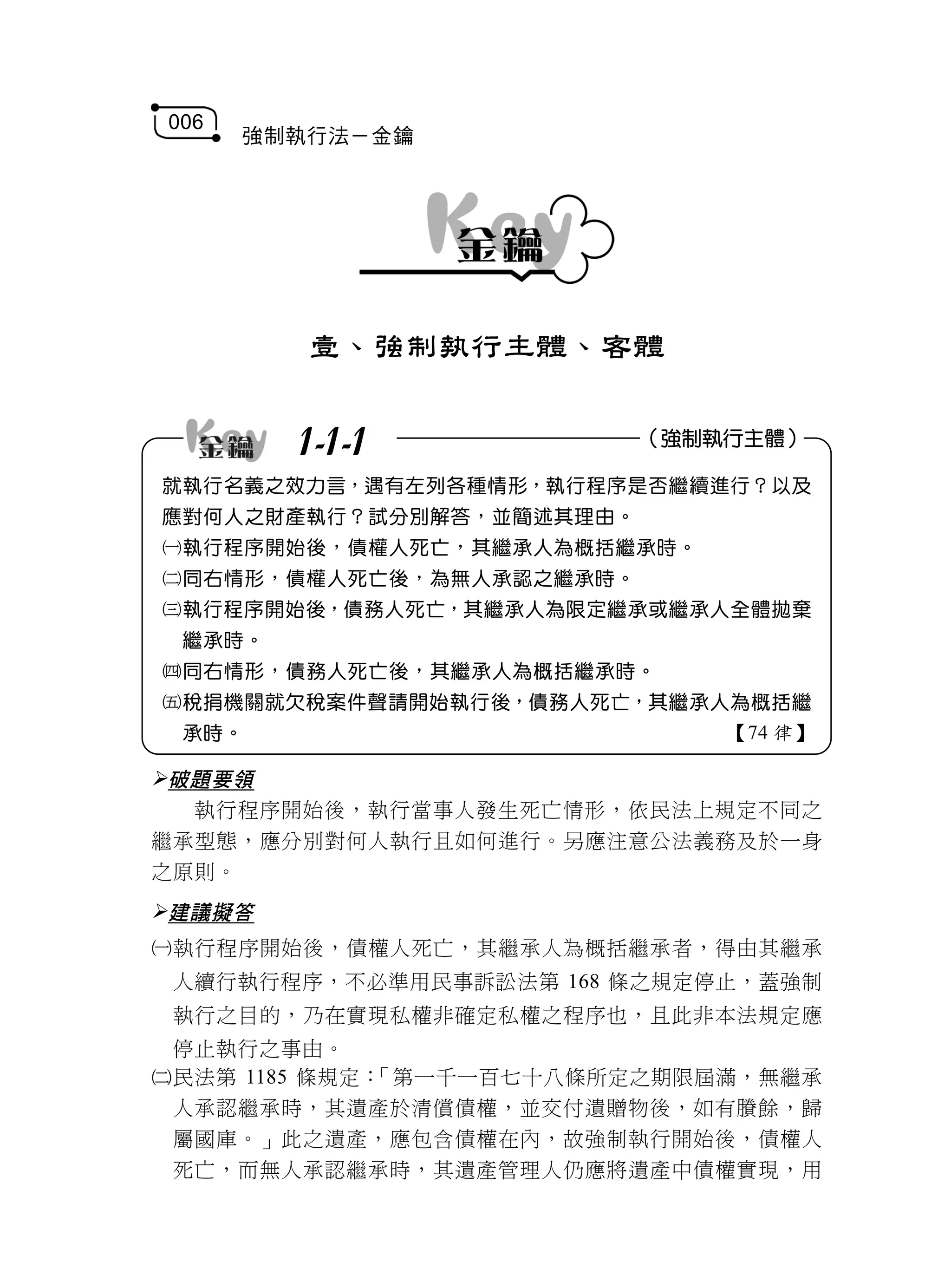 006
      強制執行法－金鑰




         壹、強制執行主體、客體


        1-1-1             （強制執行主體）

就執行名義之效力言，遇有左列各種情形，執行程序是否繼續進行？以及
應對何人之財產執行？試分別解答，並簡述其理由。
執行程序開始後，債權人死亡，其繼承人為概括繼承時。
同右情形，債權人死亡後，為無人承認之繼承時。
執行程序開始後，債務人死亡，其繼承人為限定繼承或繼承人全體拋棄
 繼承時。
同右情形，債務人死亡後，其繼承人為概括繼承時。
稅捐機關就欠稅案件聲請開始執行後，債務人死亡，其繼承人為概括繼
 承時。                          【74 律】

破題要領
  執行程序開始後，執行當事人發生死亡情形，依民法上規定不同之
繼承型態，應分別對何人執行且如何進行。另應注意公法義務及於一身
之原則。
建議擬答
執行程序開始後，債權人死亡，其繼承人為概括繼承者，得由其繼承
 人續行執行程序，不必準用民事訴訟法第 168 條之規定停止，蓋強制
 執行之目的，乃在實現私權非確定私權之程序也，且此非本法規定應
 停止執行之事由。
民法第 1185 條規定：「第一千一百七十八條所定之期限屆滿，無繼承
 人承認繼承時，其遺產於清償債權，並交付遺贈物後，如有賸餘，歸
 屬國庫。」此之遺產，應包含債權在內，故強制執行開始後，債權人
 死亡，而無人承認繼承時，其遺產管理人仍應將遺產中債權實現，用
 