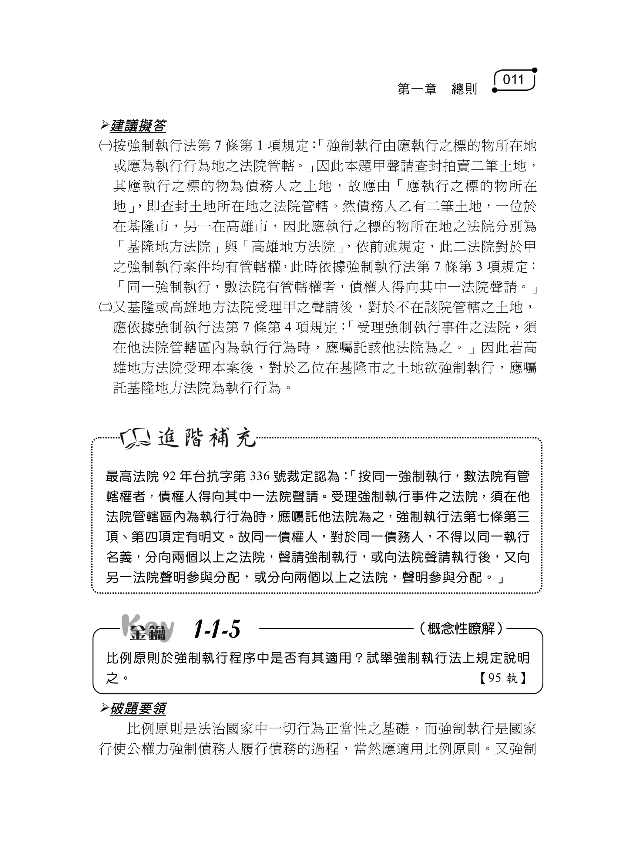 011
                         第一章   總則

建議擬答
按強制執行法第 7 條第 1 項規定：
                   「強制執行由應執行之標的物所在地
 或應為執行行為地之法院管轄。」    因此本題甲聲請查封拍賣二筆土地，
 其應執行之標的物為債務人之土地，故應由「應執行之標的物所在
 地」，即查封土地所在地之法院管轄。然債務人乙有二筆土地，一位於
 在基隆市，另一在高雄市，因此應執行之標的物所在地之法院分別為
 「基隆地方法院」與「高雄地方法院」    ，依前述規定，此二法院對於甲
 之強制執行案件均有管轄權，此時依據強制執行法第 7 條第 3 項規定：
 「同一強制執行，數法院有管轄權者，債權人得向其中一法院聲請。」
又基隆或高雄地方法院受理甲之聲請後，對於不在該院管轄之土地，
 應依據強制執行法第 7 條第 4 項規定：「受理強制執行事件之法院，須
 在他法院管轄區內為執行行為時，應囑託該他法院為之。」因此若高
 雄地方法院受理本案後，對於乙位在基隆市之土地欲強制執行，應囑
 託基隆地方法院為執行行為。




最高法院 92 年台抗字第 336 號裁定認為：
                       「按同一強制執行，數法院有管
轄權者，債權人得向其中一法院聲請。受理強制執行事件之法院，須在他
法院管轄區內為執行行為時，應囑託他法院為之，強制執行法第七條第三
項、第四項定有明文。故同一債權人，對於同一債務人，不得以同一執行
名義，分向兩個以上之法院，聲請強制執行，或向法院聲請執行後，又向
另一法院聲明參與分配，或分向兩個以上之法院，聲明參與分配。」



       1-1-5              （概念性瞭解）

比例原則於強制執行程序中是否有其適用？試舉強制執行法上規定說明
之。                              【95 執】

破題要領
  比例原則是法治國家中一切行為正當性之基礎，而強制執行是國家
行使公權力強制債務人履行債務的過程，當然應適用比例原則。又強制
 