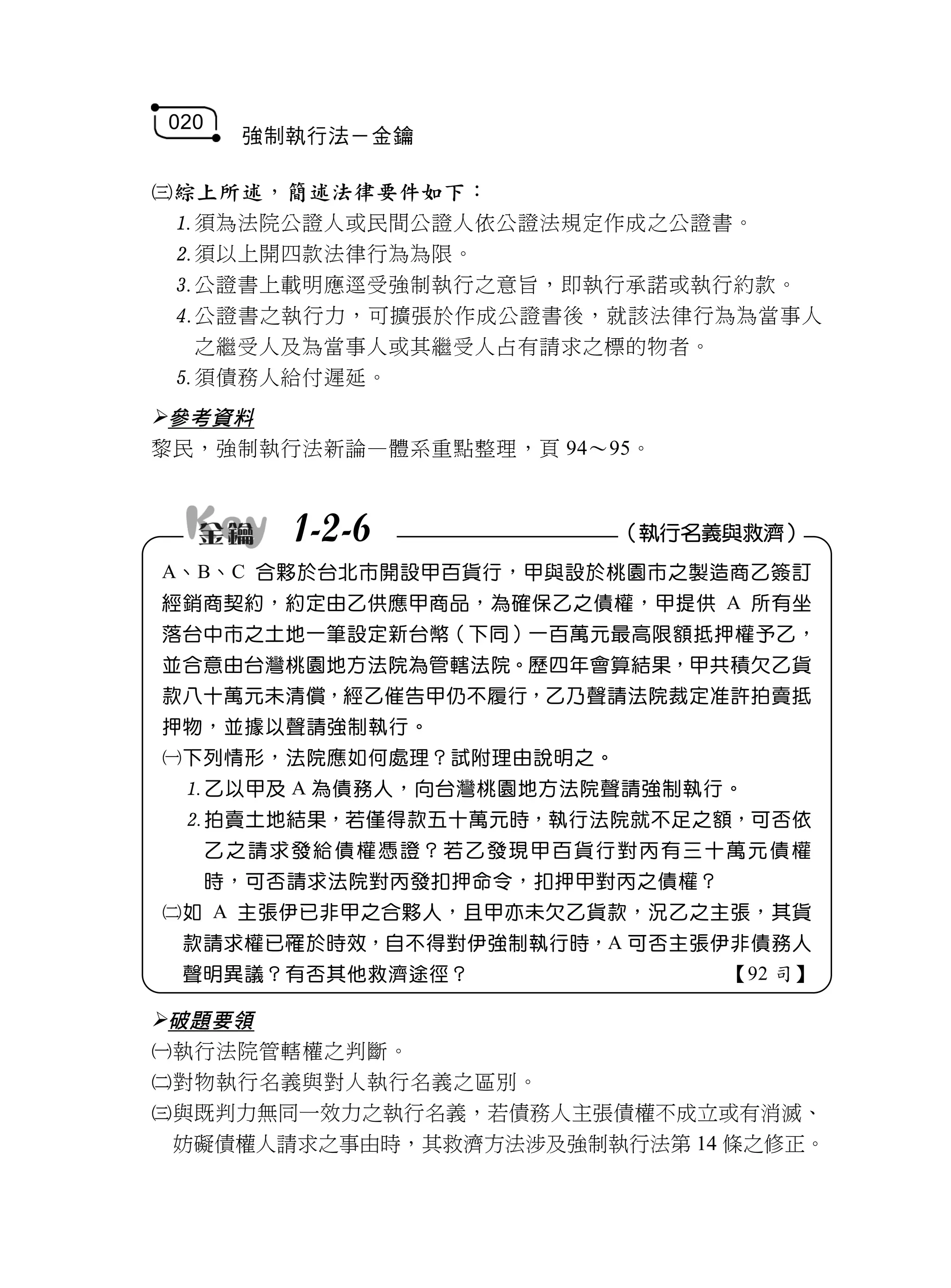 020
        強制執行法－金鑰

綜上所述，簡述法律要件如下：
 須為法院公證人或民間公證人依公證法規定作成之公證書。
 須以上開四款法律行為為限。
 公證書上載明應逕受強制執行之意旨，即執行承諾或執行約款。
 公證書之執行力，可擴張於作成公證書後，就該法律行為為當事人
  之繼受人及為當事人或其繼受人占有請求之標的物者。
 須債務人給付遲延。
參考資料
黎民，強制執行法新論—體系重點整理，頁 94～95。



            1-2-6                   （執行名義與救濟）
A、B、C 合夥於台北市開設甲百貨行，甲與設於桃園市之製造商乙簽訂
經銷商契約，約定由乙供應甲商品，為確保乙之債權，甲提供 A 所有坐
落台中市之土地一筆設定新台幣（下同）一百萬元最高限額抵押權予乙，
並合意由台灣桃園地方法院為管轄法院。歷四年會算結果，甲共積欠乙貨
款八十萬元未清償，經乙催告甲仍不履行，乙乃聲請法院裁定准許拍賣抵
押物，並據以聲請強制執行。
下列情形，法院應如何處理？試附理由說明之。
 乙以甲及 A 為債務人，向台灣桃園地方法院聲請強制執行。
 拍賣土地結果，若僅得款五十萬元時，執行法院就不足之額，可否依
      乙 之 請 求發給 債 權 憑證？ 若 乙 發現甲 百 貨 行對丙 有 三 十萬元 債 權
      時，可否請求法院對丙發扣押命令，扣押甲對丙之債權？
如 A 主張伊已非甲之合夥人，且甲亦未欠乙貨款，況乙之主張，其貨
 款請求權已罹於時效，自不得對伊強制執行時，A 可否主張伊非債務人
 聲明異議？有否其他救濟途徑？                             【92 司】

破題要領
執行法院管轄權之判斷。
對物執行名義與對人執行名義之區別。
與既判力無同一效力之執行名義，若債務人主張債權不成立或有消滅、
 妨礙債權人請求之事由時，其救濟方法涉及強制執行法第 14 條之修正。
 