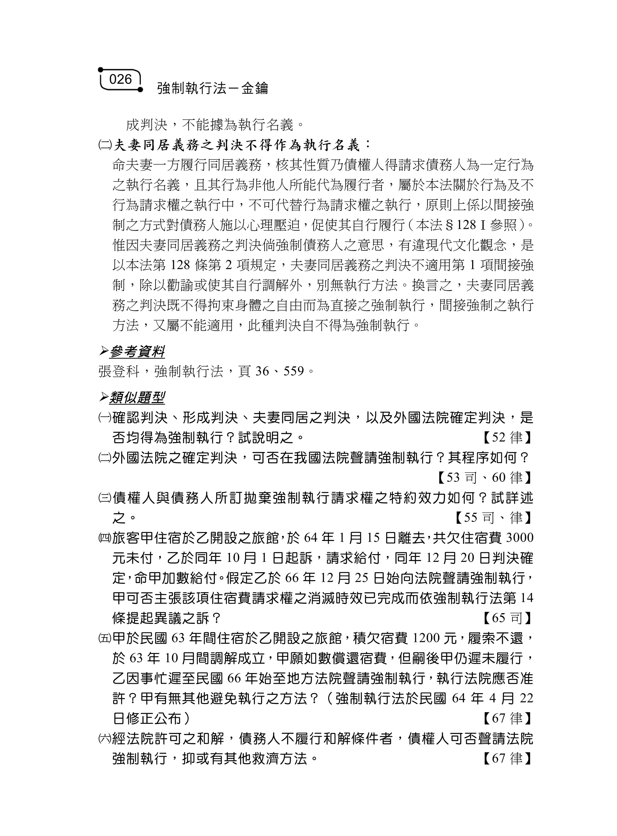 026
       強制執行法－金鑰

   成判決，不能據為執行名義。
夫妻同居義務之判決不得作為執行名義：
 命夫妻一方履行同居義務，核其性質乃債權人得請求債務人為一定行為
 之執行名義，且其行為非他人所能代為履行者，屬於本法關於行為及不
 行為請求權之執行中，不可代替行為請求權之執行，原則上係以間接強
 制之方式對債務人施以心理壓迫，促使其自行履行    （本法§128Ⅰ參照）。
 惟因夫妻同居義務之判決倘強制債務人之意思，有違現代文化觀念，是
 以本法第 128 條第 2 項規定，夫妻同居義務之判決不適用第 1 項間接強
 制，除以勸諭或使其自行調解外，別無執行方法。換言之，夫妻同居義
 務之判決既不得拘束身體之自由而為直接之強制執行，間接強制之執行
 方法，又屬不能適用，此種判決自不得為強制執行。
參考資料
張登科，強制執行法，頁 36、559。
類似題型
確認判決、形成判決、夫妻同居之判決，以及外國法院確定判決，是
 否均得為強制執行？試說明之。                       【52 律】
外國法院之確定判決，可否在我國法院聲請強制執行？其程序如何？
                                 【53 司、60 律】
債權人與債務人所訂拋棄強制執行請求權之特約效力如何？試詳述
 之。                               【55 司、律】
旅客甲住宿於乙開設之旅館 於 64 年 1 月 15 日離去 共欠住宿費 3000
                  ，             ，
 元未付，乙於同年 10 月 1 日起訴，請求給付，同年 12 月 20 日判決確
 定，命甲加數給付。假定乙於 66 年 12 月 25 日始向法院聲請強制執行，
 甲可否主張該項住宿費請求權之消滅時效已完成而依強制執行法第 14
 條提起異議之訴？                             【65 司】
甲於民國 63 年間住宿於乙開設之旅館，積欠宿費 1200 元，履索不還，
 於 63 年 10 月間調解成立，甲願如數償還宿費，但嗣後甲仍遲未履行，
 乙因事忙遲至民國 66 年始至地方法院聲請強制執行，執行法院應否准
 許？甲有無其他避免執行之方法？（強制執行法於民國 64 年 4 月 22
 日修正公布）                               【67 律】
經法院許可之和解，債務人不履行和解條件者，債權人可否聲請法院
 強制執行，抑或有其他救濟方法。                      【67 律】
 