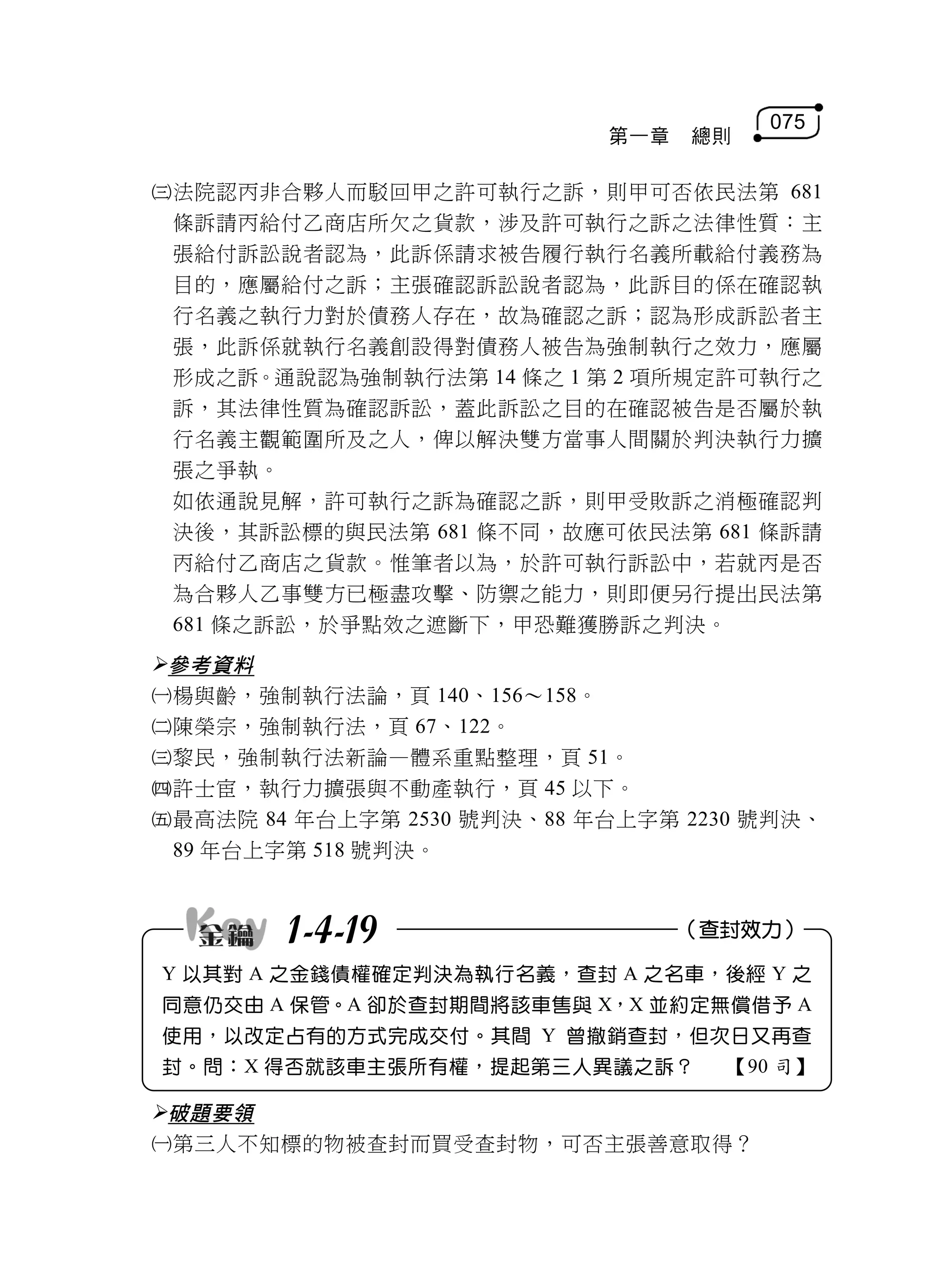 075
                            第一章   總則

法院認丙非合夥人而駁回甲之許可執行之訴，則甲可否依民法第 681
 條訴請丙給付乙商店所欠之貨款，涉及許可執行之訴之法律性質：主
 張給付訴訟說者認為，此訴係請求被告履行執行名義所載給付義務為
 目的，應屬給付之訴；主張確認訴訟說者認為，此訴目的係在確認執
 行名義之執行力對於債務人存在，故為確認之訴；認為形成訴訟者主
 張，此訴係就執行名義創設得對債務人被告為強制執行之效力，應屬
 形成之訴。通說認為強制執行法第 14 條之 1 第 2 項所規定許可執行之
 訴，其法律性質為確認訴訟，蓋此訴訟之目的在確認被告是否屬於執
 行名義主觀範圍所及之人，俾以解決雙方當事人間關於判決執行力擴
 張之爭執。
 如依通說見解，許可執行之訴為確認之訴，則甲受敗訴之消極確認判
 決後，其訴訟標的與民法第 681 條不同，故應可依民法第 681 條訴請
 丙給付乙商店之貨款。惟筆者以為，於許可執行訴訟中，若就丙是否
 為合夥人乙事雙方已極盡攻擊、防禦之能力，則即便另行提出民法第
 681 條之訴訟，於爭點效之遮斷下，甲恐難獲勝訴之判決。
參考資料
楊與齡，強制執行法論，頁 140、156～158。
陳榮宗，強制執行法，頁 67、122。
黎民，強制執行法新論—體系重點整理，頁 51。
許士宦，執行力擴張與不動產執行，頁 45 以下。
最高法院 84 年台上字第 2530 號判決、88 年台上字第 2230 號判決、
 89 年台上字第 518 號判決。



        1-4-19                    （查封效力）

Y 以其對 A 之金錢債權確定判決為執行名義，查封 A 之名車，後經 Y 之
同意仍交由 A 保管。A 卻於查封期間將該車售與 X，X 並約定無償借予 A
使用，以改定占有的方式完成交付。其間 Y 曾撤銷查封，但次日又再查
封。問：X 得否就該車主張所有權，提起第三人異議之訴？         【90 司】

破題要領
第三人不知標的物被查封而買受查封物，可否主張善意取得？
 