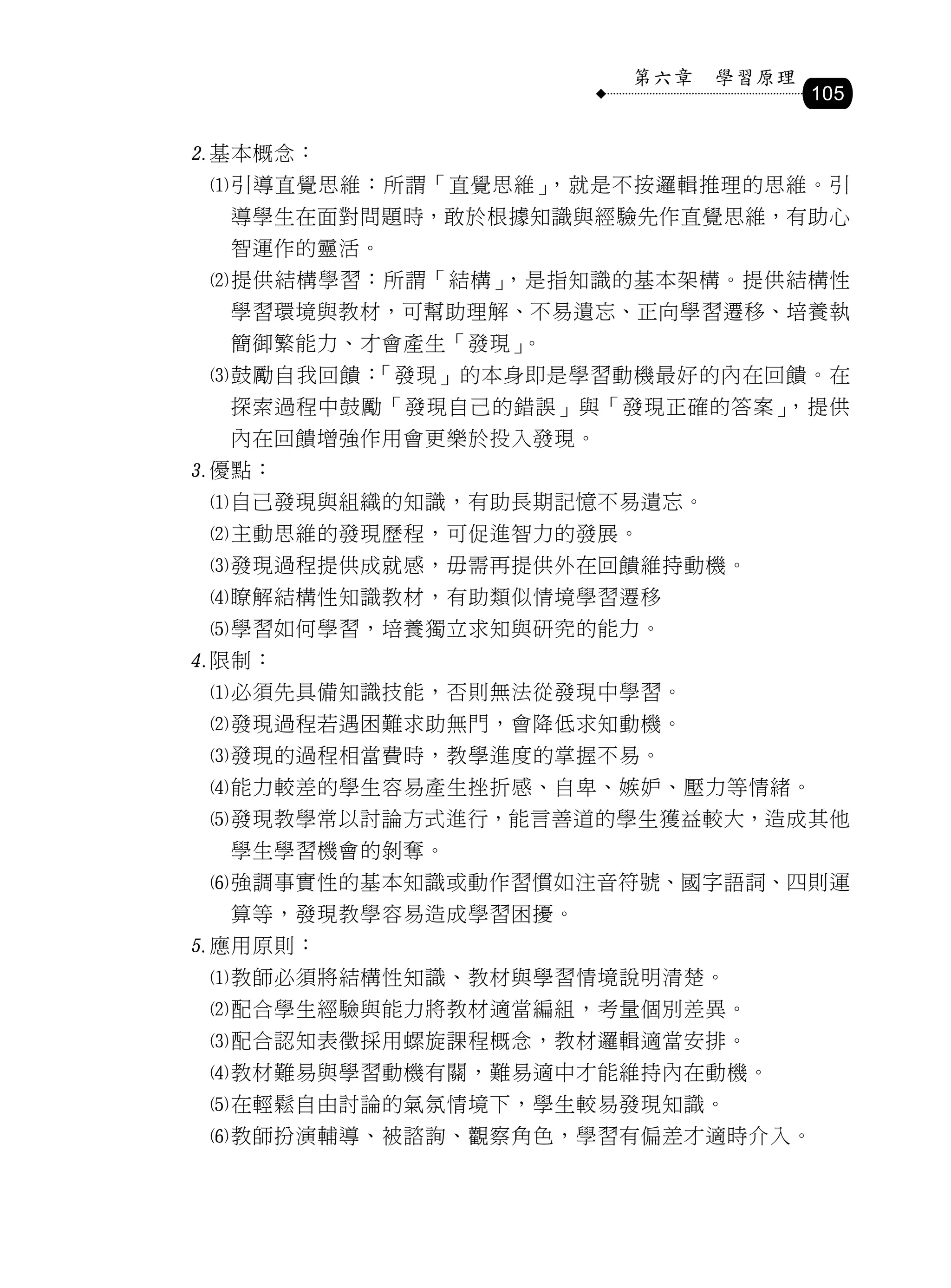 第六章   學習原理
                                   105

基本概念：
 引導直覺思維：所謂「直覺思維」，就是不按邏輯推理的思維。引
  導學生在面對問題時，敢於根據知識與經驗先作直覺思維，有助心
  智運作的靈活。
 提供結構學習：所謂「結構」，是指知識的基本架構。提供結構性
  學習環境與教材，可幫助理解、不易遺忘、正向學習遷移、培養執
  簡御繁能力、才會產生「發現」。
 鼓勵自我回饋：「發現」的本身即是學習動機最好的內在回饋。在
  探索過程中鼓勵「發現自己的錯誤」與「發現正確的答案」，提供
  內在回饋增強作用會更樂於投入發現。
優點：
 自己發現與組織的知識，有助長期記憶不易遺忘。
 主動思維的發現歷程，可促進智力的發展。
 發現過程提供成就感，毋需再提供外在回饋維持動機。
 瞭解結構性知識教材，有助類似情境學習遷移
 學習如何學習，培養獨立求知與研究的能力。
限制：
 必須先具備知識技能，否則無法從發現中學習。
 發現過程若遇困難求助無門，會降低求知動機。
 發現的過程相當費時，教學進度的掌握不易。
 能力較差的學生容易產生挫折感、自卑、嫉妒、壓力等情緒。
 發現教學常以討論方式進行，能言善道的學生獲益較大，造成其他
  學生學習機會的剝奪。
 強調事實性的基本知識或動作習慣如注音符號、國字語詞、四則運
  算等，發現教學容易造成學習困擾。
應用原則：
 教師必須將結構性知識、教材與學習情境說明清楚。
 配合學生經驗與能力將教材適當編組，考量個別差異。
 配合認知表徵採用螺旋課程概念，教材邏輯適當安排。
 教材難易與學習動機有關，難易適中才能維持內在動機。
 在輕鬆自由討論的氣氛情境下，學生較易發現知識。
 教師扮演輔導、被諮詢、觀察角色，學習有偏差才適時介入。
 